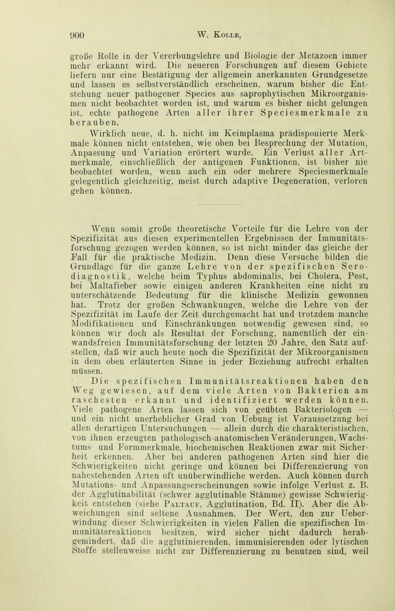 große Rolle in der Vererbungslehre und Biologie der Metazoen immer mehr erkannt wird. Die neueren Forschungen auf diesem Gebiete liefern nur eine Bestätigung der allgemein anerkannten Grundgesetze und lassen es selbstverständlich erscheinen, warum bisher die Ent- stehung neuer pathogener Speeles aus saprophytischen Mikroorganis- men nicht beobachtet worden ist, und warum es bisher nicht gelungen ist, echte pathogene Arten aller ihrer Speciesmerkmale zu berauben. Wirklich neue, d. h. nicht im Keimplasma prädisponierte Merk- male können nicht entstehen, wie oben bei Besprechung der Mutation, Anpassung und Variation erörtert wurde. Ein Verlust aller Art- merkmale, einschließlich der antigenen Funktionen, ist bisher jiie beobachtet worden, wenn auch ein oder mehrere Speciesmerkmale gelegentlich gleichzeitig, meist durch adaptive Degeneration, verloren gehen können. AVenn somit große theoretische Vorteile für die Lehre von der Spezifizität aus diesen experimentellen Ergebnissen der Immunitäts- forschung gezogen werden können, so ist nicht minder das gleiche der Fall für die praktische Medizin. Denn diese Versuche bilden die Grundlage für die ganze Lehre von der spezifischen Sero- diagnostik, welche beim Typhus abdominalis, bei Cholera, Pest, bei Maltafieber sowie einigen anderen Krankheiten eine nicht zu unterschätzende Bedeutung für die klinische Medizin gewonnen hat. Trotz der großen Schwankungen, welche die Lehre von der Spezifizität im Laufe der Zeit durchgemacht hat und trotzdem manche Modifikationen und Einschränkungen notwendig gewesen sind, so können wir doch als Resultat der Forschung, namentlich der ein- wandsfreien Immunitätsforschung der letzten 20 Jahre, den Satz auf- stellen, daß wir auch heute noch die Spezifizität der Mikroorganismen in dem oben erläuterten Sinne in jeder Beziehung aufrecht erhalten müssen. Die spezifischen Immunitätsreaktionen haben den Weg gewiesen, auf dem viele Arten von Bakterien am raschesten erkannt und identifiziert werden können. Viele pathogene Arten lassen sich von geübten Bakteriologen — und ein nicht unerheblicher Grad von Uebung ist Voraussetzung bei allen derartigen Untersuchungen — allein durch die charakteristischen, von ihnen erzeugten pathologisch-anatomischen Veränderungen, Wachs- tums und Formmerkmale, biochemischen Reaktionen zwar mit Sicher- heit erkennen. Aber bei anderen pathogenen Arten sind hier die Schwierigkeiten nicht geringe und können bei Differenzierung von nahestehenden Arten oft unüberwindliche werden. Auch können durch Mutations- und Anpassungserscheinungen sowie infolge Verlust z. B. der Agglutinabilität (schwer agglutinable Stämme) gewisse Schwierig- keit entstehen (siehe Paltauf, Agglutination, Bd. II). Aber die Ab- weichungen sind seltene Ausnahmen. Der AVert, den zur Ueber- windung dieser Schwierigkeiten in vielen Fällen die spezifischen Im- munitätsreaktionen besitzen, wird sicher nicht dadurch herab- gemindert, daß die agglutinierenden, immunisierenden oder lytischen Stoffe stellenweise nicht zur Differenzierung zu benutzen sind, weil