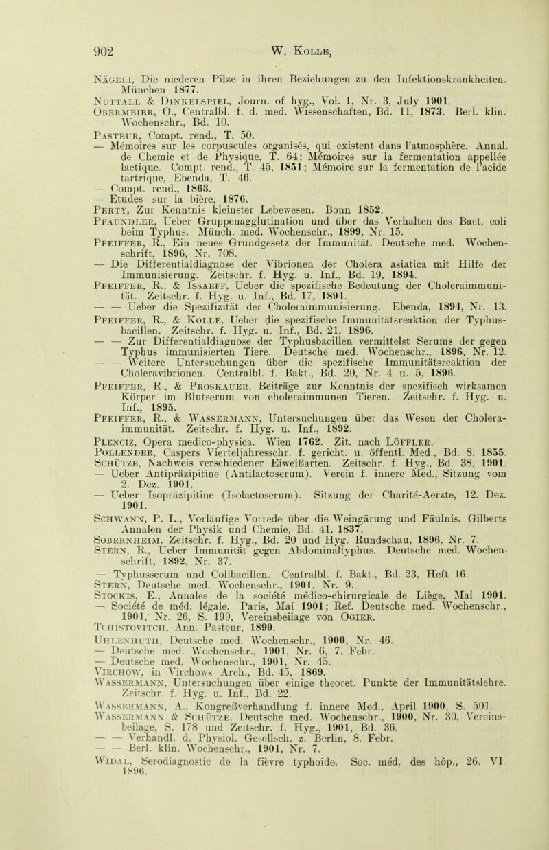 Näüeli, Die niederen Pilze in ihren Bezieliungen zu den Infektionskrankheiten. München 1877. Nuttall & Dinkelspiel, Journ. of hyg., Vol. 1, Nr. 3, July 1901. Obermeier, 0., Ceutralbl. f. d. med. Wissenschaften, Bd. 11, 1873. Berl. klin. Wochenschr., Bd. lü. Pästeur, Compt. rend., T. 50. — Memoires sur les corpiiscules organises, qui existent dans l'atmosphere. Annal. de Chemie et de Physique, T. 64; Memoires sur la fermentation appellee lactique. Compt. rend., T. 45, 1851; Memoire sur la fermentation de l'acide tartrique. Ebenda, T. 46. — Compt. rend., 1863. — Etudes sur la biere, 1876. Perty, Zur Kenntnis kleinster Lebewesen. Bonn 1852. Pf.4UNDLER, Ueber Gruppeuagglutination und über das Verhalten des Baet. coli beim Typhus. Münch, med. Wochenschr., 1899, Nr. 15. Pfeiffer, R., Ein neues Grundgesetz der Immunität. Deutsche med. Wochen- schrift, 1896, Nr. 708. — Die Differentialdiagnose der Vibrionen der Cholera asiatica mit Hilfe der Immunisierung. Zeitschr. f. Hyg. u. Inf., Bd. 19, 1894. Pfeiffer, R., & Issaeff, Ueber die spezifische Bedeutung der Choleraiinniuni- tät. Zeitschr. f. Hyg. u. Inf., Bd. 17, 1894. — — Ueber die Spezifizität der Choleraimmuuisieruug. Ebenda, 1894, Nr. 13. Pfeiffer, R., & Kolle, Ueber die spezifische Immuuitätsreaktion der Typhus- bacillen. Zeitschr. f. Hyg. u. Inf., Bd. 21. 1896. — — Zur Differentialdiagnose der Typhusbacilleu vermittelst Serums der gegen Tyi)hus immunisierten Tiere. Deutsche med. Wochenschr., 1896, Nr. 12. — — ÄV'eitere Untersuchungen über die spezifische Immunitätsreaktion der Choleravibrionen. Ceutralbl. f. Bakt.. Bd. 20, Nr. 4 u. 5, 1896. Pfeiffer, R., & Proskauer, Beiträge zur Kenntnis der spezifisch wirksamen Körper im Blutserum von choleraimraunen Tieren. Zeitschr. f. Hyg. u. Inf., 1895. Pfeiffer, R., & Wassermann, Untersuchungen über das Wesen der Cholera- immunität. Zeitschr. f. Hyg. u. Inf., 1892. Plexciz, Opera medico-physica. Wien 1762. Zit. nach Löffler. Pollender, Caspers \'ierteliahresschr. f. gericlit. u. öffentl. Med., Bd. 8, 1855. Schütze, Nachweis verschiedener Eiweißarten. Zeitschr. f. Hyg., Bd. 38, 1901. — Ueber Antipräzipitine (Antilactoserum). Verein f. innere Med., Sitzung vom 2. Dez. 1901. — Ueber Isopräzipitine (Isolactoserum). Sitzung der Charite-Aerzte, 12. Dez. 1901. Schwann, P. L., Vorläufige Vorrede über die Weingärung und Fäulnis. Gilberts Anualen der Physik und Chemie, Bd. 41, 1837. Sobernheim, Zeitschr. f. Hyg., Bd. 20 und Hyg. Rundschau, 1896, Nr. 7. Stern, R., Ueber Immunitat gegen Abdominaltyjjhus. Deutsche med. Wochen- schrift, 1892, Nr. 37. — Typhusserum und Colibacillen. Centralbl. f. Bakt., Bd. 23, Heft 16. Stern, Deutsche med. Wochenschr., 1901, Nr. 9. Stockis, E., Annales de la societe medico-chirurgicale de Liege, Mai 1901. — Societe de med. legale. Paris, Mai 1901; Ref. Deutsche med. Wochenschr., 1901,- Nr. 26, S. 199, Vereinsbeilage von Ogier. Tchistovitch, Ann. Pasteur, 1899. Uhlenhuth, Deutsche med. Wochenschr., 1900, Nr. 46. — Deutsche med. Wochenschr., 1901, Nr. 6, 7. Febr. — Deutsche med. Wochenschr., 1901, Nr. 45. Virchovv, in Virchows Arch., Bd. 45, 1869. Wassermann, Untersuchungen über einige theoret. Punkte der Immunitätslehre. Zeitschr. f. Hyg. u. Inf., Bd. 22. AVassermann, A., Kongreßverhaudluug f. innere Med., April 1900, S. 501. Wassermann & Schütze, Deutsche med. Wochenschr., 1900, Nr. 30, Vereins- beilage, S. 178 und Zeitschr. f. Hyg., 1901, Bd. 36. — — Verhandl. d. Phvsiol. Gesellsch. z. Berlin, 8. Febr. Berl. klin. Wochenschr., 1901, Nr. 7. WiDAL, Serodiagnostic de la fievre typhoide. Soc. med. des höp., 26. VI 1896.