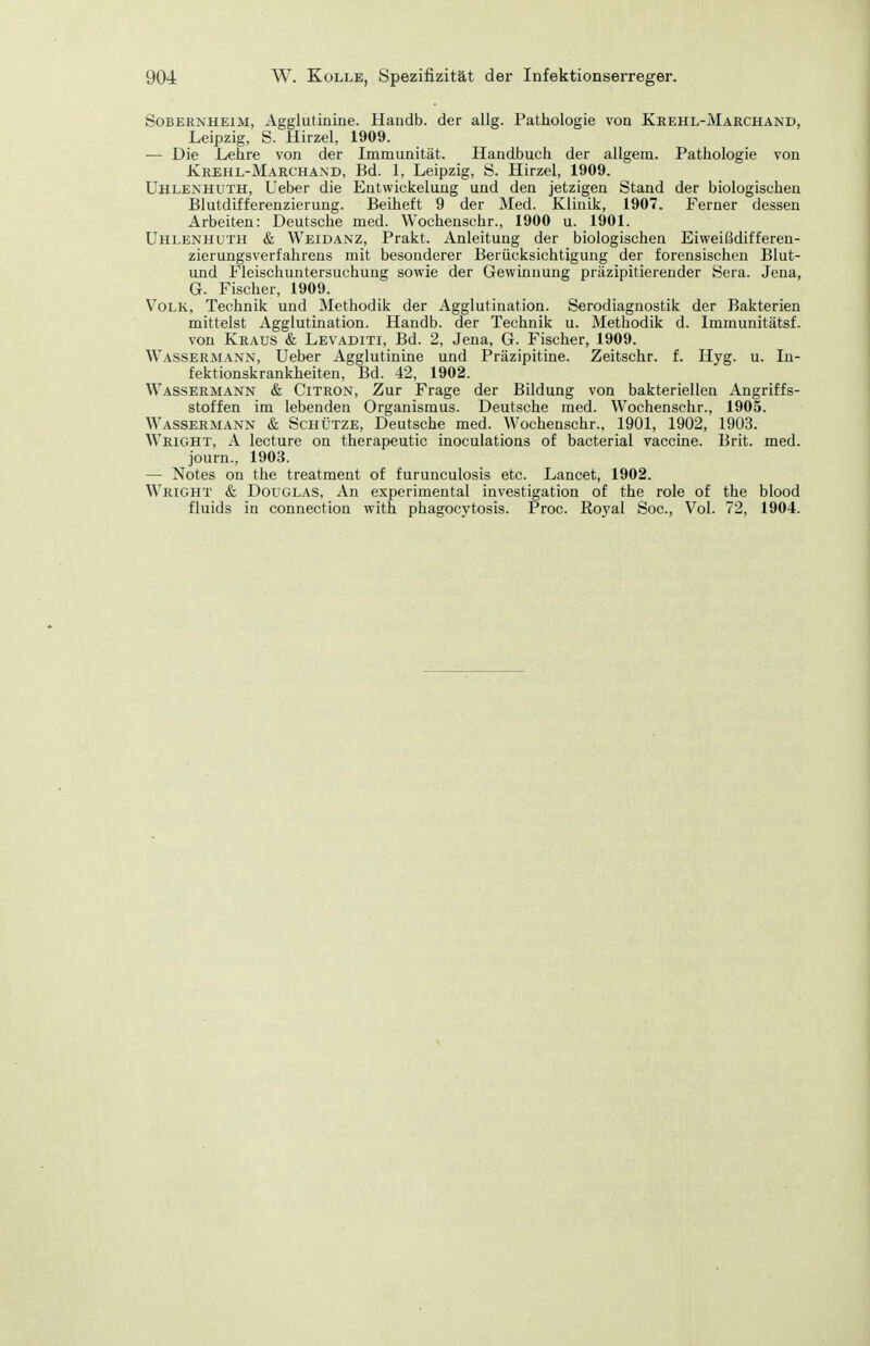 Sobernheim, Agglutinine. Handb. der allg. Pathologie von Krehl-Marchand, Leipzig, S. Hirzel, 1909. — Die Lehre von der Immunität. Handbuch der allgem. Pathologie von Krehl-Marchand, Bd. 1, Leipzig, S. Hirzel, 1909. Uhlenhuth, Ueber die Entwickelung und den jetzigen Stand der biologischen Blutdifferenzierung. Beiheft 9 der Med. Klinik, 1907. Ferner dessen Arbeiten: Deutsche med. Wochenschr., 1900 u. 1901. Uhlenhuth & Weidanz, Prakt. Anleitung der biologischen Eiweißdifferen- zierungsverfahrens mit besonderer Berücksichtigung der forensischen Blut- und Fleischuntersuchung sowie der Gewinnung präzipitierender Sera. Jena, G. Fischer, 1909. Volk, Technik und Methodik der Agglutination. Serodiagnostik der Bakterien mittelst Agglutination. Handb. der Technik u. Methodik d. Immunitätsf. von Kraus & Levaditi, Bd. 2, Jena, G. Fischer, 1909. Wassermann, Ueber Agglutinine und Präzipitine. Zeitschr. f. Hyg. u. In- fektionskrankheiten, Bd. 42, 1902. Wassermann & Citron, Zur Frage der Bildung von bakteriellen Angriffs- stoffen im lebenden Organismus. Deutsche med. Wochenschr., 1905. Wassermann & Schütze, Deutsche med. Wochenschr., 1901, 1902, 1903. Wright, A lecture on therapeutic inoculations of bacterial Vaccine. Brit. med. journ., 1903. — Notes on the treatment of furunculosis etc. Lancet, 1902. Wright & Douglas, An experimental investigation of the role of the blood fluids in connection with phagocytosis. Proc. Royal Soc, Vol. 72, 1904.