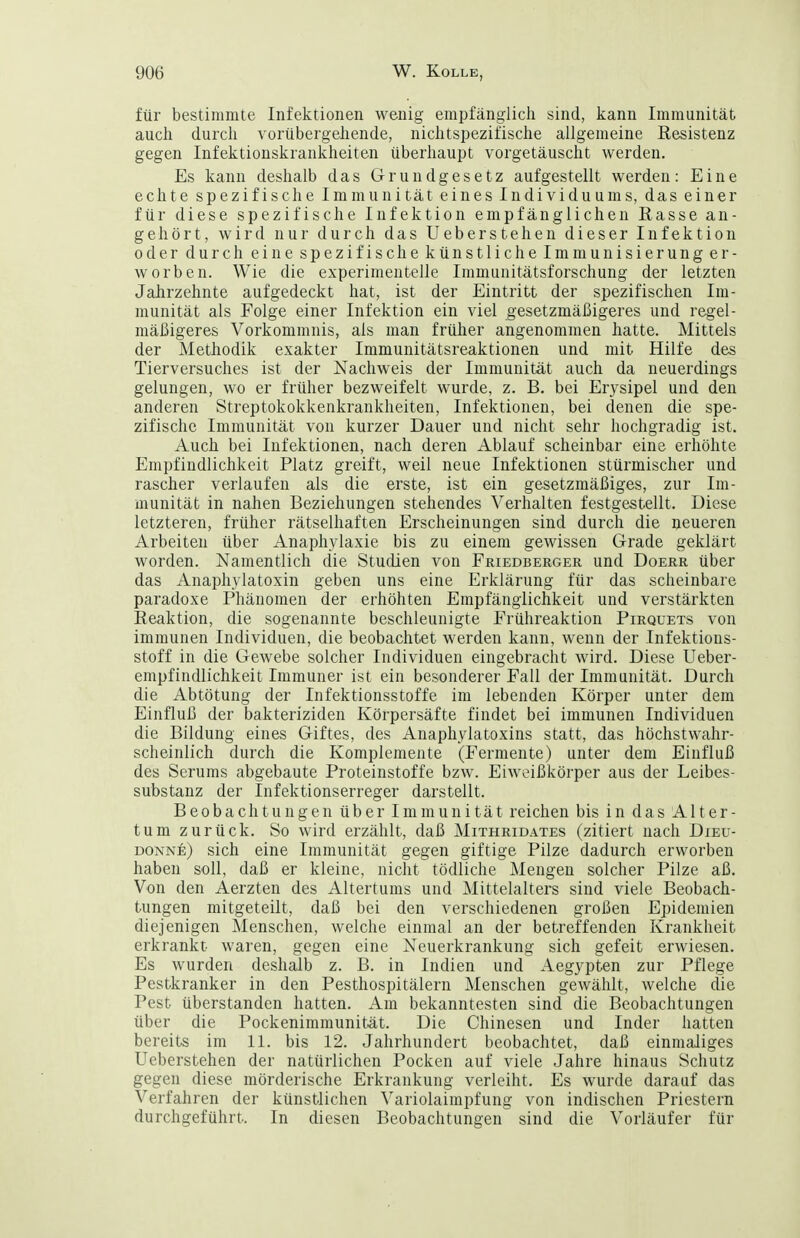 für bestimmte Infektionen wenig empfänglich sind, kann Immunität auch durch vorübergehende, nichtspezifische allgemeine Resistenz gegen Infektionskrankheiten überhaupt vorgetäuscht werden. Es kann deshalb das Grundgesetz aufgestellt werden: Eine echte spezifische Immunität eines Individuums, das einer für diese spezifische Infektion empfänglichen Rasse an- gehört, wird nur durch das Ueberstehen dieser Infektion oder durch eine spezifische künstliche Immunisierung er- worben. Wie die experimentelle Immunitätsforschung der letzten Jahrzehnte aufgedeckt hat, ist der Eintritt der spezifischen Im- munität als Folge einer Infektion ein viel gesetzmäßigeres und regel- mäßigeres Vorkommnis, als man früher angenommen hatte. Mittels der Methodik exakter Immunitätsreaktionen und mit Hilfe des Tierversuches ist der Nachweis der Immunität auch da neuerdings gelungen, wo er früher bezweifelt wurde, z. B. bei Erysipel und den anderen Streptokokkenkrankheiten, Infektionen, bei denen die spe- zifische Immunität von kurzer Dauer und nicht sehr hochgradig ist. Auch bei Infektionen, nach deren Ablauf scheinbar eine erhöhte Empfindlichkeit Platz greift, weil neue Infektionen stürmischer und rascher verlaufen als die erste, ist ein gesetzmäßiges, zur Im- munität in nahen Beziehungen stehendes Verhalten festgestellt. Diese letzteren, früher rätselhaften Erscheinungen sind durch die neueren Arbeiten über Anaphylaxie bis zu einem gewissen Grade geklärt worden. Namentlich die Studien von Friedberger und Doerr über das Anaphylatoxin geben uns eine Erklärung für das scheinbare paradoxe Phänomen der erhöhten Empfänglichkeit und verstärkten Reaktion, die sogenannte beschleunigte Frühreaktion Pirquets von immunen Individuen, die beobachtet werden kann, wenn der Infektions- stoff in die Gewebe solcher Individuen eingebracht wird. Diese Ueber- empfindlichkeit Immuner ist ein besonderer Fall der Immunität. Durch die Abtötung der Infektionsstoffe im lebenden Körper unter dem Einfluß der bakteriziden Körpersäfte findet bei immunen Individuen die Bildung eines Giftes, des Anaphylatoxins statt, das höchstwahr- scheinlich durch die Komplemente (Fermente) unter dem Einfluß des Serums abgebaute Proteinstoffe bzw. Eiweißkörper aus der Leibes- substanz der Infektionserreger darstellt. Beobachtungen über Immunität reichen bis in das Alter- tum zurück. So wird erzählt, daß Mithridates (zitiert nach Dieu- donne) sich eine Immunität gegen giftige Pilze dadurch erworben haben soll, daß er kleine, nicht tödliche Mengen solcher Pilze aß. Von den Aerzten des Altertums und Mittelalters sind viele Beobach- tungen mitgeteilt, daß bei den verschiedenen großen Epidemien diejenigen Menschen, welche einmal an der betreffenden Krankheit erkrankt waren, gegen eine Neuerkrankung sich gefeit erwiesen. Es wurden deshalb z. B. in Indien und Aegypten zur Pflege Pestkranker in den Pesthospitälern Menschen gewählt, welche die Pest überstanden hatten. Am bekanntesten sind die Beobachtungen über die Pockenimmunität. Die Chinesen und Inder hatten bereits im 11. bis 12. Jahrhundert beobachtet, daß einmaliges Ueberstehen der natürlichen Pocken auf viele Jahre hinaus Schutz gegen diese mörderische Erkrankung verleiht. Es wurde darauf das Verfahren der künstlichen Variolaimpfung von indischen Priestern durchgeführt. In diesen Beobachtungen sind die Vorläufer für