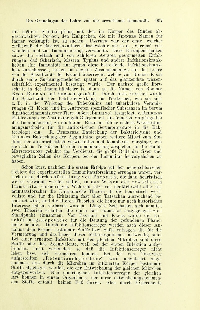 die spätere Schutzimpfung mit den im Körper des Rindes ab- gescliwäcliten Poclcen, den Kuhpocken, die mit Jenners Namen für immer verknüpft ist, zu suchen. Pasteur war der erste, welcher zielbewußt die Bakterienkulturen abschwächte, sie so in „Vaccins ver- wandelte und zur Immunisierung verwandte. Diese Errungenschaften sowie die vielfach und von zahllosen Aerzten gesammelten Erfah- rungen, daß Scharlach, Masern, Typhus und andere Infektionskrank- heiten eine Immunität nur gegen diese betreffende Infektionskrank- heit zurücklassen, stehen im engsten Zusammenhange mit der Lehre von der Spezifizität der Krankheitserreger, welche von Robert Koch durch seine Züchtungsmethoden später auf das glänzendste wissen- schaftlich-experimentell bestätigt wurde. Der nächste große Fort- schritt in der Immunitätslehre ist dann an die Namen von Robert Koch, Behring und Ehrlich geknüpft. Durch diese Forscher wurde die Spezifizität der Bakterienwirkung im Tierkörper, wie sie sich z. B. in der Wirkung des Tuberkulins auf tuberkulöse Verände- rungen (R. Koch) und im Auftreten spezifischer Substanzen im Serum diphtherieimmunisierter Tiere äußert (Behring), festgelegt, v. Behrings Entdeckung der Antitoxine gab Gelegenheit, die feineren Vorgänge hei der Immunisierung zu studieren. Ehrlich führte sichere Wertbestim- mungsmethoden für die antitoxischen Serumpräparate in die Bak- teriologie ein. R. Pfeiffers Entdeckung der Bakteriolysine und Gröbers Entdeckung der Agglutinine gaben weitere Mittel zum Stu- dium der außerordentlich verwickelten und komplexen Vorgänge, wie sie sich im Tierkörper bei der Immunisierung abspielen, an die Hand. Metschnikoff gebührt das Verdienst, die große Rolle der fixen und beweglichen Zellen des Körpers bei der Immunität hervorgehoben zu haben. Schon kurz, nachdem die ersten Erfolge auf dem neuerschlossenen Gebiete der experimentellen Immunitätsforschung errungen waren, ver- suchte man, durchAuffindung von Theorien, die dann heuristisch weiter verwandt werden sollten, in das Wesen der erworbenen Immunität einzudringen. Während jetzt von der Mehrzahl aller Im- munitätsforscher die EHRLicHSche Theorie als die heuristisch wert- vollste und für die Erklärung fast aller Tatsachen ausreichend be- trachtet wird, sind die älteren Theorien, die heute nur noch historisches Interesse haben, verlassen worden. Längere Zeit hatten sich nämlich zwei Theorien erhalten, die einen fast diametral entgegengesetzten Standpunkt einnahmen. Von Pasteur und Klebs wurde die Er- schöpfungshypothese für die Deutung der gefundenen Phäno- mene benutzt. Durch die Infektionserreger werden nach dieser An- nahme dem Körper bestimmte Stoffe bzw. Säfte entzogen, die für die Vermehrung und das Leben dieser Mikroorganismen notwendig sind. Bei einer erneuten Infektion mit den gleichen Mikroben sind diese Stoffe oder ihre Aequivalente, weil bei der ersten Infektion aufge- braucht, nicht vorhanden, so daß die Infektionserreger nicht leben bzw. sich vermehren können. Bei der von Chauveau aufgestellten ,,Retentionshypothese wird umgekehrt ange- nommen, daß durch die Mikroben im infizierten Körper bestimmte Stoffe abgelagert werden, die der Entwickelung der gleichen Mikroben entgegenwirken. Neu eindringende Infektionserreger der gleichen Art können in einem Organismus, der diese entwickelungshemmen- den Stoffe enthält, keinen Fuß fassen. Aber durch Experimente