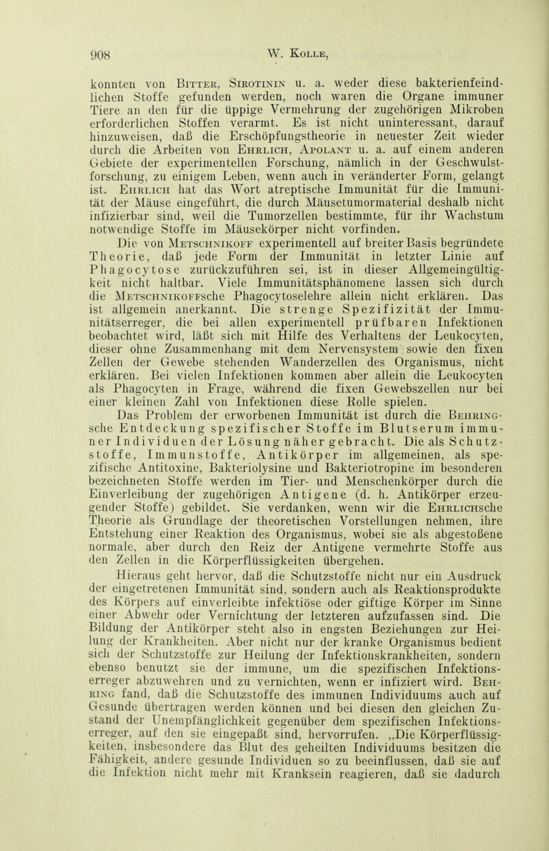 konnten von Bitter, Sirotinin u. a. weder diese bakterienfeind- lichen Stoffe gefunden werden, noch waren die Organe immuner Tiere an den für die üppige Vermehrung der zugehörigen Mikroben erforderlichen Stoffen verarmt. Es ist nicht uninteressant, darauf hinzuweisen, daß die Erschöpfungstheorie in neuester Zeit wieder durch die Arbeiten von Ehrlich, Apolant u. a. auf einem anderen Gebiete der experimentellen Forschung, nämlich in der Geschwulst- forschung, zu einigem Leben, wenn auch in veränderter Form, gelangt ist. Ehrlich hat das Wort atreptische Immunität für die Immuni- tät der Mäuse eingeführt, die durch Mäusetumormaterial deshalb nicht infizierbar sind, weil die Tumorzellen bestimmte, für ihr Wachstum notwendige Stoffe im Mäusekörper nicht vorfinden. Die von Metschnikoff experimentell auf breiter Basis begründete Theorie, daß jede Form der Immunität in letzter Linie auf Phagocytose zurückzuführen sei, ist in dieser Allgemeingültig- keit nicht haltbar. Viele Immunitätsphänomene lassen sich durch die METscHNiKOFFsche Phagocytoselehre allein nicht erklären. Das ist allgemein anerkannt. Die strenge Spezifizität der Immu- nitätserreger, die bei allen experimentell prüf baren Infektionen beobachtet wird, läßt sich mit Hilfe des Verhaltens der Leukocyten, dieser ohne Zusammenhang mit dem Nervensystem sowie den fixen Zellen der Gewebe stehenden Wanderzellen des Organismus, nicht erklären. Bei vielen Infektionen kommen aber allein die Leukocyten als Phagocyten in Frage, während die fixen Gewebszellen nur bei einer kleinen Zahl von Infektionen diese Kolle spielen. Das Problem der erworbenen Immunität ist durch die Behring- sche Entdeckung spezifischer Stoffe im Blutserum immu- ner Individuen der Lösung näher gebracht. Die als Schutz- stoffe, Immunstoffe, Antikörper im allgemeinen, als spe- zifische Antitoxine, Bakteriolysine und Bakteriotropine im besonderen bezeichneten Stoffe werden im Tier- und Menschenkörper durch die Einverleibung der zugehörigen Antigene (d. h. Antikörper erzeu- gender Stoffe) gebildet. Sie verdanken, wenn wir die EHRLicHsche Theorie als Grundlage der theoretischen Vorstellungen nehmen, ihre Entstehung einer Reaktion des Organismus, wobei sie als abgestoßene normale, aber durch den Reiz der Antigene vermehrte Stoffe aus den Zellen in die Körperflüssigkeiten übergehen. Hieraus geht hervor, daß die Schutzstoffe nicht nur ein Ausdruck der eingetretenen Immunität sind, sondern auch als Reaktionsprodukte des Körpers auf einverleibte infektiöse oder giftige Körper im Sinne einer Abwehr oder Vernichtung der letzteren aufzufassen sind. Die Bildung der Antikörper steht also in engsten Beziehungen zur Hei- lung der Krankheiten. Aber nicht nur der kranke Organismus bedient sich der Schutzstoffe zur Heilung der Infektionskrankheiten, sondern ebenso benutzt sie der immune, um die spezifischen Infektions- erreger abzuwehren und zu vernichten, wenn er infiziert wird. Beh- ring fand, daß die Schutzstoffe des immunen Individuums auch auf Gesunde übertragen werden können und bei diesen den gleichen Zu- stand der Unempfänglichkeit gegenüber dem spezifischen Infektions- erreger, auf den sie eingepaßt sind, hervorrufen. „Die Körperflüssig- keiten, insbesondere das Blut des geheilten Individuums besitzen die Fähigkeit, andere gesunde Individuen so zu beeinflussen, daß sie auf die Infektion nicht mehr mit Kranksein reagieren, daß sie dadurch