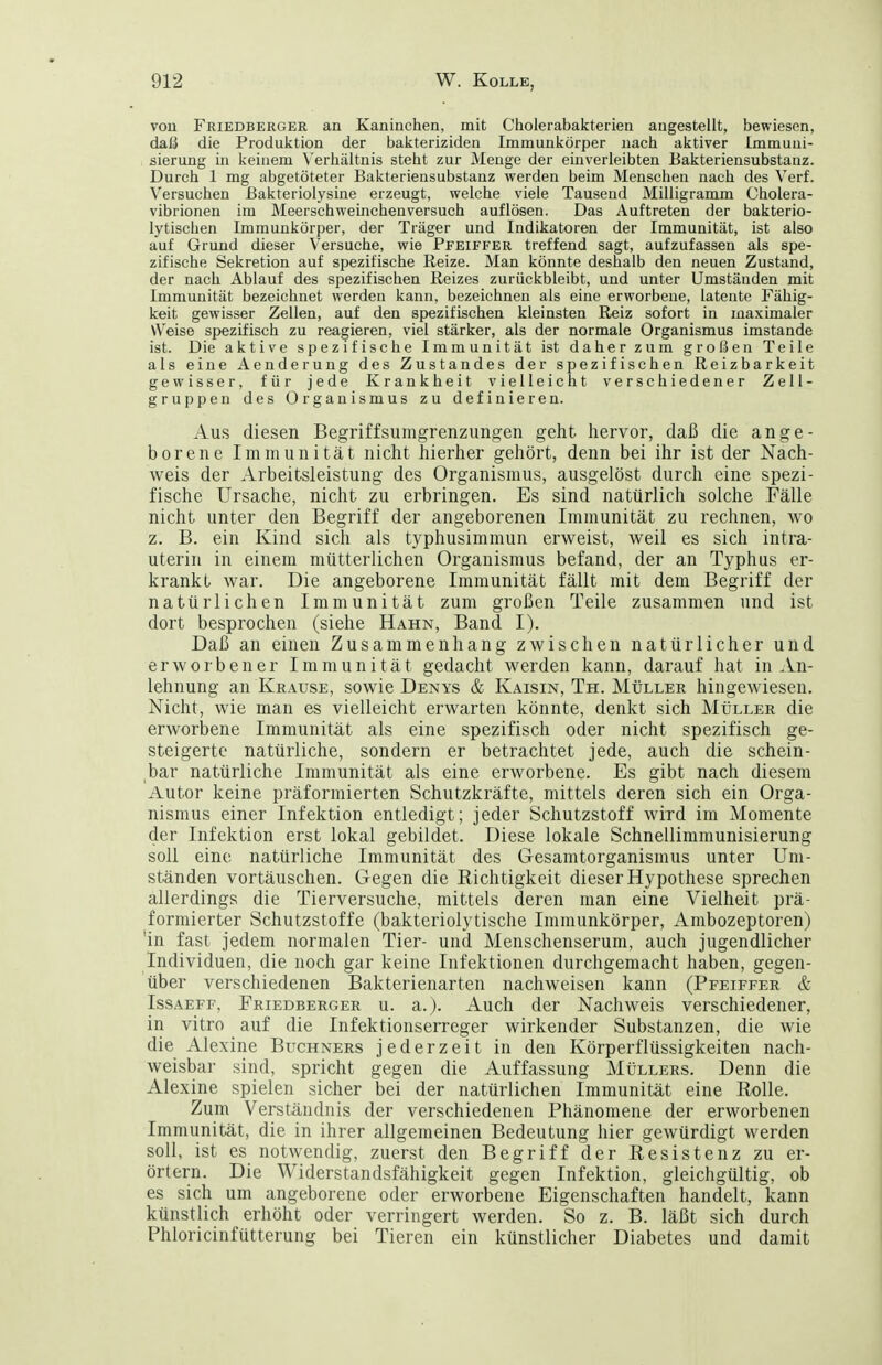 von Friedberger an Xaninchen, mit Cholerabakterien angestellt, bewiesen, daß die Produktion der bakteriziden Immunkörper nacti aktiver Immuni- sierung in keinem Verliältnis steht zur Menge der einverleibten Eakteriensubstanz. Durch 1 mg abgetöteter Bakteriensubstanz werden beim Menschen nach des Verf. Versuchen ßakteriolysine erzeugt, welche viele Tausend Milligramm Cholera- vibrionen im Meerschweinchenversuch auflösen. Das Auftreten der bakterio- lytischen Immunkörper, der Träger und Indikatoren der Immunität, ist also auf Grund dieser Versuche, wie Pfeiffer treffend sagt, aufzufassen als spe- zifische Sekretion auf spezifische Reize. Man könnte deshalb den neuen Zustand, der nach Ablauf des spezifischen Reizes zurückbleibt, und unter Umständen mit Immunität bezeichnet werden kann, bezeichnen als eine erworbene, latente Fähig- keit gewisser Zellen, auf den spezifischen kleinsten Reiz sofort in maximaler Weise spezifisch zu reagieren, viel stärker, als der normale Organismus imstande ist. Die aktive spezifische Immunität ist daher zum großen Teile als eine Aenderung des Zustandes der spezifischen Reizbarkeit gewisser, für jede Krankheit vielleicht verschiedener Zell- gruppen des Organismus zu definieren. Aus diesen Begriffsumgrenzungen geht liervor, daß die ange- borene Immunität nicht hierher gehört, denn bei ihr ist der Nach- weis der Arbeitsleistung des Organismus, ausgelöst durch eine spezi- fische Ursache, nicht zu erbringen. Es sind natürlich solche Fälle nicht unter den Begriff der angeborenen Immunität zu rechnen, wo z. B. ein Kind sich als typhusimmun erweist, weil es sich intra- uterin in einem mütterlichen Organismus befand, der an Typhus er- krankt war. Die angeborene Immunität fällt mit dem Begriff der natürlichen Immunität zum großen Teile zusammen und ist dort besprochen (siehe Hahn, Band I). Daß an einen Zusammenhang zwischen natürlicher und erworbener Immunität gedacht werden kann, darauf hat in An- lehnung an Krause, sowie Denys & Kaisin, Th. Müller hingewiesen. Nicht, wie man es vielleicht erwarten könnte, denkt sich Müller die erworbene Immunität als eine spezifisch oder nicht spezifisch ge- steigerte natürliche, sondern er betrachtet jede, auch die schein- ,bar natürliche Immunität als eine erworbene. Es gibt nach diesem Autor keine präformierten Schutzkräfte, mittels deren sich ein Orga- nismus einer Infektion entledigt; jeder Schutzstoff wird im Momente der Infektion erst lokal gebildet. Diese lokale Schnellimmunisierung soll eine natürliche Immunität des Gesamtorganismus unter Um- ständen vortäuschen. Gegen die Richtigkeit dieser Hypothese sprechen allerdings die Tierversuche, mittels deren man eine Vielheit prä- formierter Schutzstoffe (bakteriolytische Immunkörper, Ambozeptoren) 'in fast jedem normalen Tier- und Menschenserum, auch jugendlicher Individuen, die noch gar keine Infektionen durchgemacht haben, gegen- über verschiedenen Bakterienarten nachweisen kann (Pfeiffer & Issaeff, Friedberger u. a.). Auch der Nachweis verschiedener, in vitro auf die Infektionserreger wirkender Substanzen, die wie die Alexine Buchners jederzeit in den Körperflüssigkeiten nach- weisbar sind, spricht gegen die Auffassung Müllers. Denn die Alexine spielen sicher bei der natürlichen Immunität eine Rolle. Zum Verständnis der verschiedenen Phänomene der erworbenen Immunität, die in ihrer allgemeinen Bedeutung hier gewürdigt werden soll, ist es notwendig, zuerst den Begriff der Resistenz zu er- örtern. Die Widerstandsfähigkeit gegen Infektion, gleichgültig, ob es sich um angeborene oder erworbene Eigenschaften handelt, kann künstlich erhöht oder verringert werden. So z. B. läßt sich durch Phloricinfütterung bei Tieren ein künstlicher Diabetes und damit