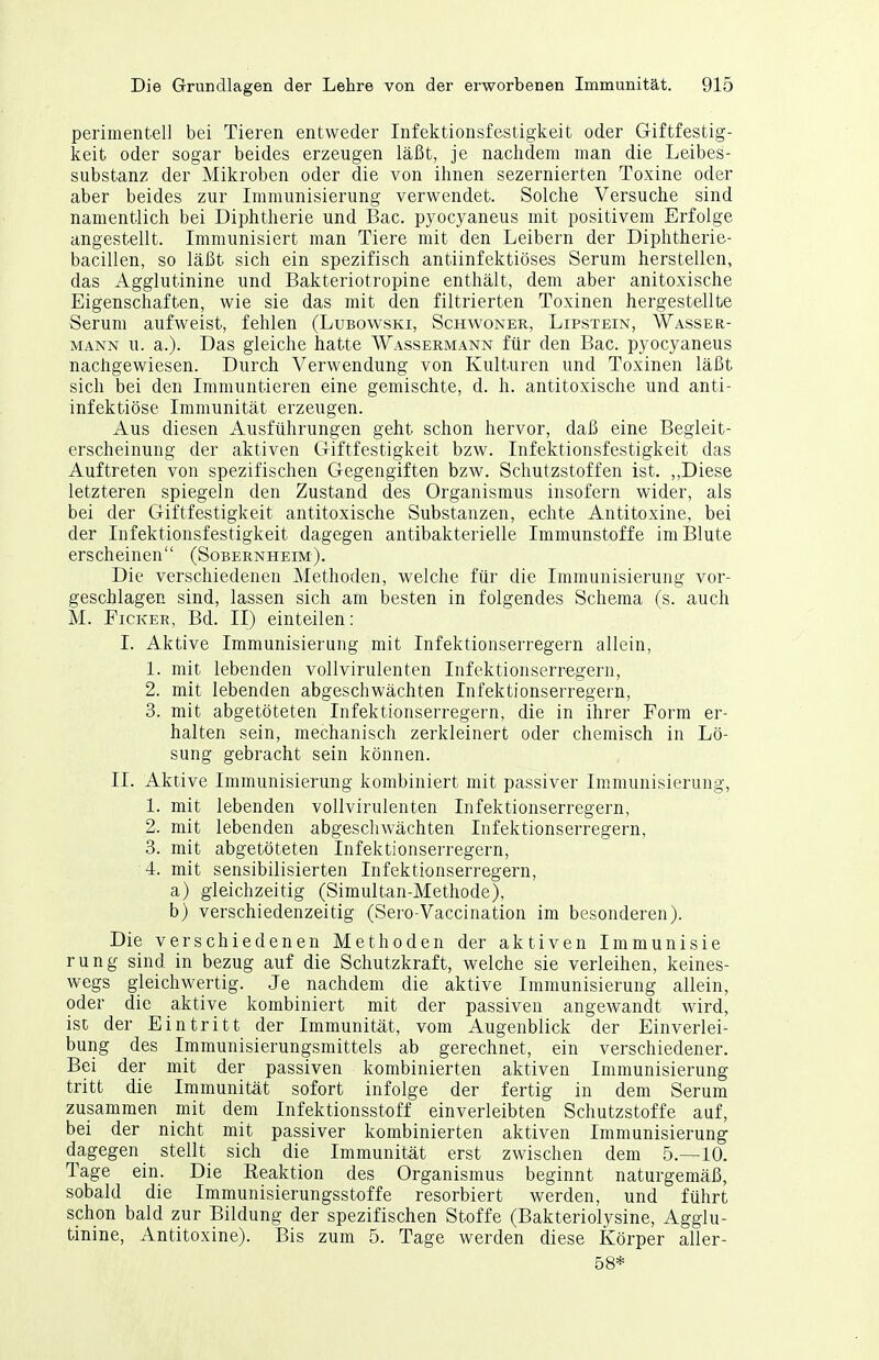 perimentell bei Tieren entweder Infektionsfestigkeit oder Giftfestig- keit oder sogar beides erzeugen läßt, je nachdem man die Leibes- substanz der Mikroben oder die von ihnen sezernierten Toxine oder aber beides zur Immunisierung verwendet. Solche Versuche sind namentlich bei Diphtherie und Bac. pyocyaneus mit positivem Erfolge angestellt. Immunisiert man Tiere mit den Leibern der Diphtherie- bacillen, so läßt sich ein spezifisch antiinfektiöses Serum herstellen, das Agglutinine und Bakteriotropine enthält, dem aber anitoxische Eigenschaften, wie sie das mit den filtrierten Toxinen hergestelltie Serum aufweist, fehlen (Lubowski, Schwoner, Lipstein, Wasser- mann u. a.). Das gleiche hatte Wassermann für den Bac. pyocyaneus nachgewiesen. Durch Verwendung von Kulturen und Toxinen läßt sich bei den Immuntieren eine gemischte, d. Ii. antitoxische und anti- infektiöse Immunität erzeugen. Aus diesen Ausführungen geht schon hervor, daß eine Begleit- erscheinung der aktiven Giftfestigkeit bzw. Infektionsfestigkeit das Auftreten von spezifischen Gegengiften bzw. Schutzstoffen ist. Diese letzteren spiegeln den Zustand des Organismus insofern wider, als bei der Giftfestigkeit antitoxische Substanzen, echte Antitoxine, bei der Infektionsfestigkeit dagegen antibakterielle Immunstoffe im Blute erscheinen (Sobernheim). Die verschiedenen Methoden, welche für die Immunisierung vor- geschlagen sind, lassen sich am besten in folgendes Schema (s. auch M. FicKER, Bd. II) einteilen: I. Aktive Immunisierung mit Infektionserregern allein, 1. mit lebenden vollvirulenten Infektionserregern, 2. mit lebenden abgeschwächten Infektionserregern, 3. mit abgetöteten Infektionserregern, die in ihrer Form er- halten sein, mechanisch zerkleinert oder chemisch in Lö- sung gebracht sein können. II. Aktive Immunisierung kombiniert mit passiver Immunisierung, 1. mit lebenden vollvirulenten Infektionserregern, 2. mit lebenden abgeschwächten Infektionserregern, 3. mit abgetöteten Infektionserregern, 4. mit sensibilisierten Infektionserregern, a) gleichzeitig (Simultan-Methode), b) verschiedenzeitig (Sero-Vaccination im besonderen). Die verschiedenen Methoden der aktiven Immunisie rung sind in bezug auf die Schutzkraft, welche sie verleihen, keines- wegs gleichwertig. Je nachdem die aktive Immunisierung allein, oder die aktive kombiniert mit der passiven angewandt wird, ist der Eintritt der Immunität, vom Augenblick der Einverlei- bung des Immunisierungsmittels ab gerechnet, ein verschiedener. Bei der mit der passiven kombinierten aktiven Immunisierung tritt die Immunität sofort infolge der fertig in dem Serum zusammen mit dem Infektionsstoff einverleibten Schutzstoffe auf, bei der nicht mit passiver kombinierten aktiven Immunisierung dagegen stellt sich die Immunität erst zwischen dem 5.—10. Tage ein. Die Reaktion des Organismus beginnt naturgemäß, sobald die Immunisierungsstoffe resorbiert werden, und führt schon bald zur Bildung der spezifischen Stoffe (Bakteriolysine, Agglu- tinine, Antitoxine). Bis zum 5. Tage werden diese Körper aller- 58*