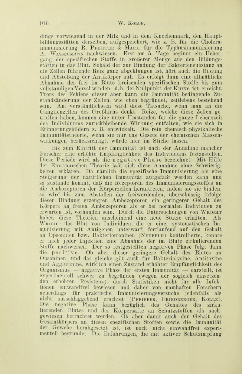 dings vorwiegend in der Milz und in dem Knochenmarlc, den Haupt- bildungsstätten derselben, aufgespeichert, wie z. B. für die Cholera- iiiimunisierung R. Pfeiffer & Marx, für die Typhusimmunisierung A. Wassermann nachwiesen. Erst am 5. Tage beginnt ein Ueber- gang der spezifischen Stoffe in größerer Menge aus den Bildungs- stätten in das Blut. Sobald der zur Bindung der Bakteriensubstanz an die Zellen führende Reiz ganz abgeklungen ist, hört auch die Bildung und Abstoßung der Antikörper auf. Es erfolgt dann eine allmähliche Abnahme der frei im Blute kreisenden spezifischen Stoffe bis zum vollständigen Verschwinden, d.h. der Nullpunkt der Kurve ist erreicht. Trotz des Fehlens dieser aber kann die Immunität bedingend© Zu- standsänderung der Zellen, wie oben begründet, zeitlebens bestehend sein. Am verständlichsten wird diese Tatsache, wenn man an die Ganglienzellen des Großhirns denkt. Reize, welche diese Zellen ge- troffen haben, können eine unter Umständen für die ganze Lebenszeit des Individuums zurückbleibende Wirkung entfalten, wie sie sich in Erinnerungsbildern z. B. entwickelt. Die rein chemisch-physikalische Immunitätstheorie, wenn sie nur das Gesetz der chemischen Massen- wirkungen berücksichtigt, würde hier im Stiche lassen. Bis zum Eintritt der Immunität ist nach der Annahme mancher Forscher eine erhöhte Empfänglichkeit des Individuums festzustellen. Diese Periode wird als die negative Phase bezeichnet. Mit Hilfe der EHRLicHschen Theorie läßt sich diese Annahme ohne Schwierig- keiten erklären. Da nämlich die spezifische Immunisierung als eine Steigerung der natürlichen Immunität aufgefaßt werden kann und so zustande kommt, daß die Rezeptoren des Immunisierungsstoffes an die Ambozeptoren der Körperzellen herantreten, indem sie sie binden, so wird bis zum Abstoßen der freiwerdenden, überschüssig infolge dieser Bindung erzeugten Ambozeptoren ein geringerer Gehalt des Körpers an freien Ambozeptoren als er bei normalen Individuen zu erwarten ist, vorhanden sein. Durch die Untersuchungen von Wright haben diese Theorien anscheinend eine neue Stütze erhalten. Als Wright das Blut von Individuen, die er einer systematischen Im- munisierung mit Antigenen unterwarf, fortlaufend auf den Gehalt an Opsoninen bzw. Baktcriotropinen (Neufeld) kontrollierte, konnte er nach jeder Injektion eine Abnahme der im Blute zirkulierenden Stoffe nachweisen. Der so festgestellten negativen Phase folgt dann die positive. Ob aber dieser geringere Gehalt des Blutes an Opsoninen, und das gleiche gilt auch für Bakteriolysine, Antitoxine und Agglutinine, wirklich einen Zustand erhöhter Empfänglichkeit des Organismus — negative Phase der ersten Immunität — darstellt, ist experimentell schwer zu begründen (wegen der sogleich einsetzen- den erhöhten Resistenz), durch Statistiken nicht für alle Infek- tionen einwandfrei bewiesen und daher von namhaften Forschern neuerdings für praktische Immunisierungsversuche jedenfalls als nicht ausschlaggebend erachtet (Pfeiffer, Friedberger, Kolle). Die negative Phase kann bezüglich des Gehaltes des zirku- lierenden Blutes und der Körpersäfte an Schutzstoffen als nach- gewiesen betrachtet werden. Ob aber damit auch der Gehalt des Gesamtkörpers an diesen spezifischen Stoffen sowie die Immunität der Gewebe herabgesetzt ist, ist noch nicht einwandfrei experi- mentell begründet. Die Erfahrungen, die mit aktiver Schutzimpfung