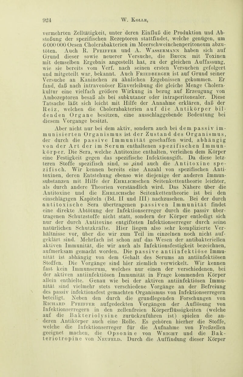 vermehrten Zelltätigkeit, unter deren Einflui3 die Produktion und Ab- stoßung der spezifischen Rezeptoren stattfindet, welche genügen, um 6 000 000 Üesen Choleräbakterien im Meerschweinchenperitoneum abzu- töten. Auch R. Pfeiffer und A. Wassermann haben sich auf Grund dieser sowie neuerer Versuche, die Bruck mit Toxinen mit demselben Ergebnis angestellt hat, zu der gleichen Auffassung, wie sie bereits vom Verf. nach seinen ersten Versuchen gefolgert und mitgeteilt war, bekannt. Auch Friedberger ist auf Grund seiner Versuche an Kaninchen zu ähnlichen Ergebnissen gekommen. Er fand, daß nach intravenöser Einverleibung die gleiche Menge Cholera- kultur eine vielfach größere Wirkung in bezug auf Erzeugung von Ambozeptoren besaß als bei subkutaner oder intraperitonealer. Diese Tatsache läßt sich leicht mit Hilfe der Annahme erklären, daß der Reiz, welchen die Cholerabakterien auf die Antikörper bil- denden Organe besitzen, eine ausschlaggebende Bedeutung bei diesem Vorgange besitzt. Aber nicht nur bei dem aktiv, sondern auch bei dem passiv im- munisierten Organismus ist der Zustand des Organismus, der durch die passive Immunität geschaffen wird, abhängig von der Art der im Serum enthaltenen spezifischen Immun- körper. Die Sera, welche Antitoxine enthalten, verleihen dem Körper eine Festigkeit gegen das spezifische Infektionsgift. Da diese letz- teren Stoffe spezifisch sind, so ^ind auch die Antitoxine spe- zifisch. Wir kennen bereits eine Anzahl von spezifischen Anti- toxinen, deren Entstehung ebenso wie diejenige der anderen Imniun- substanzen mit Hilfe der EHRLicHschen Seitenkettentheorie leichter, als durch andere Theorien verständlich wird. Das Nähere über die Antitoxine und die EHRLiCHsche Seitenkettentheorie ist bei den einschlägigen Kapiteln (Bd. II und III) nachzusehen. Bei der durch an ti toxi sehe Sera übertragenen passiven Immunität findet eine direkte Abtötung der Infektionserreger durch die passiv über- tragenen Schutzstoffe nicht statt, sondern der Körper entledigt sich nur der durch Antitoxine entgifteten Infektionserreger durch seine natürlichen Schutzkräfte. Hier liegen also sehr komplizierte Ver- hältnisse vor, über die wir zum Teil im einzelnen noch nicht auf- geklärt sind. Mehrfach ist schon auf das Wesen der antibakteriellen aktiven Immunität, die wir auch als Infektionsfestigkeit bezeichnen, aufmerksam gemacht worden. Die passive antiinfektiöse Immu- nität ist abhängig von dem Gehalt des Serums an antiinfektiösen Stoffen. Die Vorgänge sind hier ziemlich verwickelt. Wir kennen fast kein Immunserum, welches nur einen der verschiedenen, bei der aktiven antiinfektiösen Immunität in Frage kommenden Körper allein enthielte. Genau wie bei der aktiven antiinfektiösen Immu- nität sind vielmehr stets verschiedene Vorgänge an der Befreiung des passiv infektionsfest gemachten Organismus von Infektionserregern beteiligt. Neben den durch die grundlegenden Forschungen von Richard Pfeiffer aufgedeckten Vorgängen der Auflösung von Infektionserregern in den zellenfreien Körperflüssigkeiten (welche auf die Bäk terioly sine zurückzuführen ist) spielen die an- deren Antikörper auch eine Rolle. Es gehören hierher die Stoffe, welche die Infektionserreger für die Aufnahme von Freßzellen geeignet machen, die Opsonine von Wright und die Bak- terie tropine von Neufeld. Durch die Auffindung dieser Körper