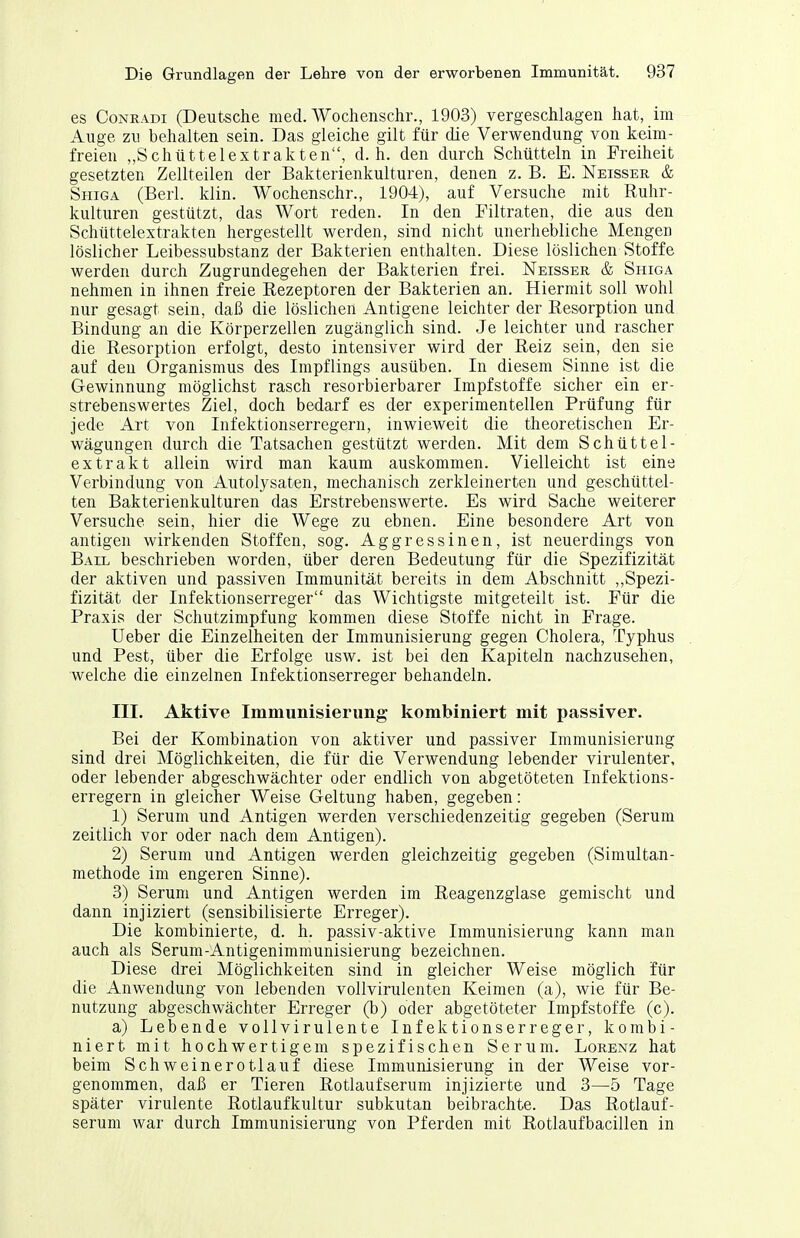 es CoNRADi (Deutsche med. Wochenschr., 1903) vergeschlagen hat, im Auge zu behalten sein. Das gleiche gilt für die Verwendung von keim- freien „Schüttelextrakten, d.h. den durch Schütteln in Freiheit gesetzten Zellteilen der Bakterienkulturen, denen z. B. E. Neisser & Shiga (Berl. klin. Wochenschr., 1904), auf Versuche mit Ruhr- kulturen gestützt, das Wort reden. In den Filtraten, die aus den Schüttelextrakten hergestellt Vierden, sind nicht unerhebliche Mengen löslicher Leibessubstanz der Bakterien enthalten. Diese löslichen Stoffe werden durch Zugrundegehen der Bakterien frei. Neisser & Shiga nehmen in ihnen freie Rezeptoren der Bakterien an. Hiermit soll wohl nur gesagt sein, daß die löslichen Antigene leichter der Resorption und Bindung an die Körperzellen zugänglich sind. Je leichter und rascher die Resorption erfolgt, desto intensiver wird der Reiz sein, den sie auf deu Organismus des Impflings ausüben. In diesem Sinne ist die Gewinnung möglichst rasch resorbierbarer Impfstoffe sicher ein er- strebenswertes Ziel, doch bedarf es der experimentellen Prüfung für jede Art von Infektionserregern, inwieweit die theoretischen Er- wägungen durch die Tatsachen gestützt werden. Mit dem Schüttel- extrakt allein wird man kaum auskommen. Vielleicht ist eine Verbindung von Autolysaten, mechanisch zerkleinerten und geschüttel- ten Bakterienkulturen das Erstrebenswerte. Es wird Sache weiterer Versuche sein, hier die Wege zu ebnen. Eine besondere Art von antigen wirkenden Stoffen, sog. Aggressinen, ist neuerdings von Bail beschrieben worden, über deren Bedeutung für die Spezifizität der aktiven und passiven Immunität bereits in dem Abschnitt ,,Spezi- fizität der Infektionserreger das Wichtigste mitgeteilt ist. Für die Praxis der Schutzimpfung kommen diese Stoffe nicht in Frage. Ueber die Einzelheiten der Immunisierung gegen Cholera, Typhus und Pest, über die Erfolge usw. ist bei den Kapiteln nachzusehen, welche die einzelnen Infektionserreger behandeln. III. Aktive Immunisierung kombiniert mit passiver. Bei der Kombination von aktiver und passiver Immunisierung sind drei Möglichkeiten, die für die Verwendung lebender virulenter, oder lebender abgeschwächter oder endlich von abgetöteten Infektions- erregern in gleicher Weise Geltung haben, gegeben: 1) Serum und Antigen werden verschiedenzeitig gegeben (Serum zeitlich vor oder nach dem Antigen). 2) Serum und Antigen werden gleichzeitig gegeben (Simultan- methode im engeren Sinne). 3) Serum und Antigen werden im Reagenzglase gemischt und dann injiziert (sensibilisierte Erreger). Die kombinierte, d. h. passiv-aktive Immunisierung kann man auch als Serum-Antigenimmunisierung bezeichnen. Diese drei Möglichkeiten sind in gleicher Weise möglich für die Anwendung von lebenden vollvirulenten Keimen (a), wie für Be- nutzung abgeschwächter Erreger (b) oder abgetöteter Impfstoffe (c). a) Lebende vollvirulente Infektionserreger, kombi- niert mit hochwertigem spezifischen Serum. Lorenz hat beim Schweinerotlauf diese Immunisierung in der Weise vor- genommen, daß er Tieren Rotlaufserum injizierte und 3—5 Tage später virulente Rotlaufkultur subkutan beibrachte. Das Rotlauf- serum war durch Immunisierung von Pferden mit Rotlaufbacillen in