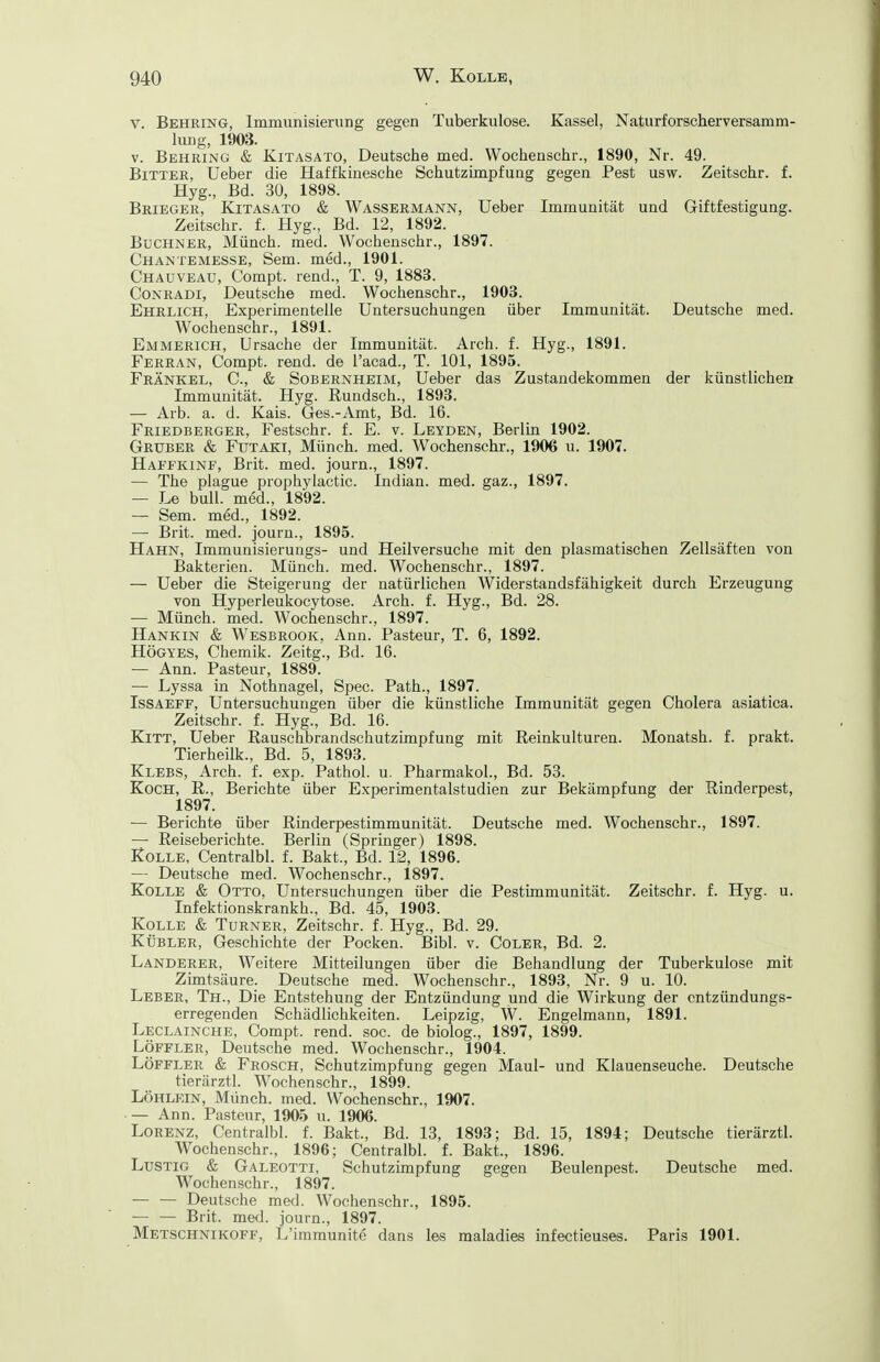 V. Behring, Immunisierung gegen Tuberkulose. Kassel, Naturforscher Versamm- lung, 1903. V. Behring & Kitasato, Deutsche med. Wochenschr., 1890, Nr. 49. Bitter, Ueber die Haffkinesche Schutzimpfung gegen Pest usw. Zeitschr. f. Hyg., Bd. 30, 1898. Brieger, Kitasato & Wassermann, Ueber Immunität und Giftfestigung. Zeitschr. f. Hyg., Bd. 12, 1892. Buchner, Münch, med. Wochenschr., 1897. Chantemesse, Sem. med., 1901. Chauveau, C'ompt. rend., T. 9, 1883. CoNRADi, Deutsche med. Wochenschr., 1903. Ehrlich, Experimentelle Untersuchungen über Immunität. Deutsche med. Wochenschr., 1891. Emmerich, Ursache der Immunität. Arch. f. Hyg., 1891. Ferran, Compt. rend. de l'acad., T. 101, 1895. Frankel, C, & Sobernheim, Ueber das Zustandekommen der künstlichen Immunität. Hyg. Rundsch., 1893. — Arb. a. d. Kais. Ges.-Amt, Bd. 16. Friedberger, Festschr. f. E. v. Leyden, Berlin 1902. Gruber & Futaki, Münch, med. Wochenschr., 1906 u. 1907. Haffkinf, Brit. med. journ., 1897. — The plague prophylactic. Indian. med. gaz., 1897. — Le bull, med., 1892. — Sem. med., 1892. — Brit. med. journ., 1895. Hahn, Immunisierungs- und Heilversuche mit den plasmatisehen Zellsäften von Bakterien. Münch, med. Wochenschr., 1897. — Ueber die Steigerung der natürlichen Widerstandsfähigkeit durch Erzeugung von Hyperleukocytose. Arch. f. Hyg., Bd. 28. — Münch, med. Wochenschr., 1897. Hankin & Wesbrook. Ann. Pasteur, T. 6, 1892. Högyes, Chemik. Zeitg., Bd. 16. — Ann. Pasteur, 1889. — Lyssa in Nothnagel, Spec. Path., 1897. IssAEFF, Untersuchungen über die künstliche Immunität gegen Cholera asiatica. Zeitschr. f. Hyg., Bd. 16. Kitt, Ueber Rauschbrandschutzimpfung mit Reinkulturen. Monatsh. f. prakt. Tierheilk., Bd. 5, 1893. Klebs, Arch. f. exp. Pathol. u. Pharmakol., Bd. 53. Koch, R., Berichte über Experimentalstudien zur Bekämpfung der Rinderpest, 1897. — Berichte über Rinderpestimmunität. Deutsche med. Wochenschr., 1897. — Reiseberichte. Berlin (Springer) 1898. KoLLE, Centralbl. f. Bakt., Bd. 12, 1896. — Deutsche med. Wochenschr., 1897. KoLLE & Otto, Untersuchungen über die Pestimmunität. Zeitschr. f. Hyg. u. Infektionskrankh., Bd. 45, 1903. KoLLE & Turner, Zeitschr. f. Hyg., Bd. 29. KÜBLER, Geschichte der Pocken. Bibl. v. Coler, Bd. 2. Landerer, Weitere Mitteilungen über die Behandlung der Tuberkulose mit Zimtsäure. Deutsche med. Wochenschr., 1893, Nr. 9 u. 10. Leber, Th., Die Entstehung der Entzündung und die Wirkung der entzündungs- erregenden Schädlichkeiten. Leipzig, W. Engelmann, 1891. Leclainche, Compt. rend. soc. de biolog., 1897, 1899. LÖFFLER, Deutsche med. Wochenschr., 1904. LÖFFLER & Frosch, Schutzimpfung gegen Maul- und Klauenseuche. Deutsche tierärztl. Wochenschr., 1899. Löhlein, Münch, med. Wochenschr., 1907. — Ann. Pasteur, 1905 u. 1906. Lorenz, Centralbl. f. Bakt., Bd. 13, 1893; Bd. 15, 1894; Deutsche tierärztl. Wochenschr., 1896; Centralbl. f. Bakt., 1896. Lustig & Galeotti, Schutzimpfung gegen Beulenpest. Deutsche med. Wochenschr., 1897. — — Deutsche med. Wochenschr., 1895. — — Brit. med. journ., 1897. Metschnikoff, L'immunite dans les maladies infectieuses. Paris 1901.