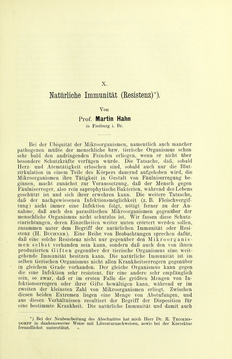 X. IJatürliclie Immunität (Resistenz)*). Von Prof. Martin Hahn in Freiburg i. Br. Bei der Ubiquität der Mikroorganismen, namentlich auch mancher pathogenen müßte der menschliche bzw. tierische Organismus schon sehr bald den andringenden Feinden erliegen, wenn er nicht über besondere Schutzkräfte verfügen würde. Die Tatsache, daß, sobald Herz- und Atemtätigkeit erloschen sind, sobald auch nur die Blut- zirkulation in einem Teile des Körpers dauernd aufgehoben wird, die Mikroorganismen ihre Tätigkeit in Gestalt von Fäulniserregung be- ginnen, macht zunächst zur Voraussetzung, daß der Mensch gegen Fäulniserreger, also rein saprophy tische Bakterien, während des Lebens geschützt ist und sich ihrer erwehren kann. Die weitere Tatsache, daß der nachgewiesenen Infektionsmöglichkeit (z. B. Fleischvergif- tung) nicht immer eine Infektion folgt, nötigt ferner zu der An- naJime, daß auch den parasitischen Mikroorganismen gegenüber der menschliche Organismus nicht schutzlos ist. Wir fassen diese Schutz- einrichtungen, deren Einzelheiten weiter unten erörtert werden sollen, zusammen unter dem Begriff der natürlichen Immunität oder Resi- stenz (H. Büchner). Eine Eeihe von Beobachtungen sprechen dafür, daß eine solche Resistenz nicht nur gegenüber den Mikroorganis- men selbst vorhanden sein kann, sondern daß auch den von ihnen produzierten Giften gegenüber der tierische Organismus eine weit- gehende Immunität besitzen kann. Die natürliche Immunität ist im selben tierischen Organismus nicht allen Krankheitserregern gegenüber in gleichem Grade vorhanden. Der gleiche Organismus kann gegen die eine Infektion sehr resistent, für eine andere sehr empfänglich sein, so zwar, daß er im ersten Falle die größten Mengen von In- fektionserregern oder ihrer Gifte bewältigen kann, während er im zweiten der kleinsten Zahl von Mikroorganismen erliegt. Zwischen diesen beiden Extremen liegen eine Menge von Abstufungen, und aus diesen Verhältnissen resultiert der Begriff der Disposition für eine bestimmte Krankheit. Die natürliche Immunität und damit auch *) Bei der Neubearbeitung des Abschnittes hat mich Herr Dr. ß. Tromms- DOKFF in dankenswerter Weise mit Literaturnachweisen, sowie bei der Korrektur freundlichst unterstützt.