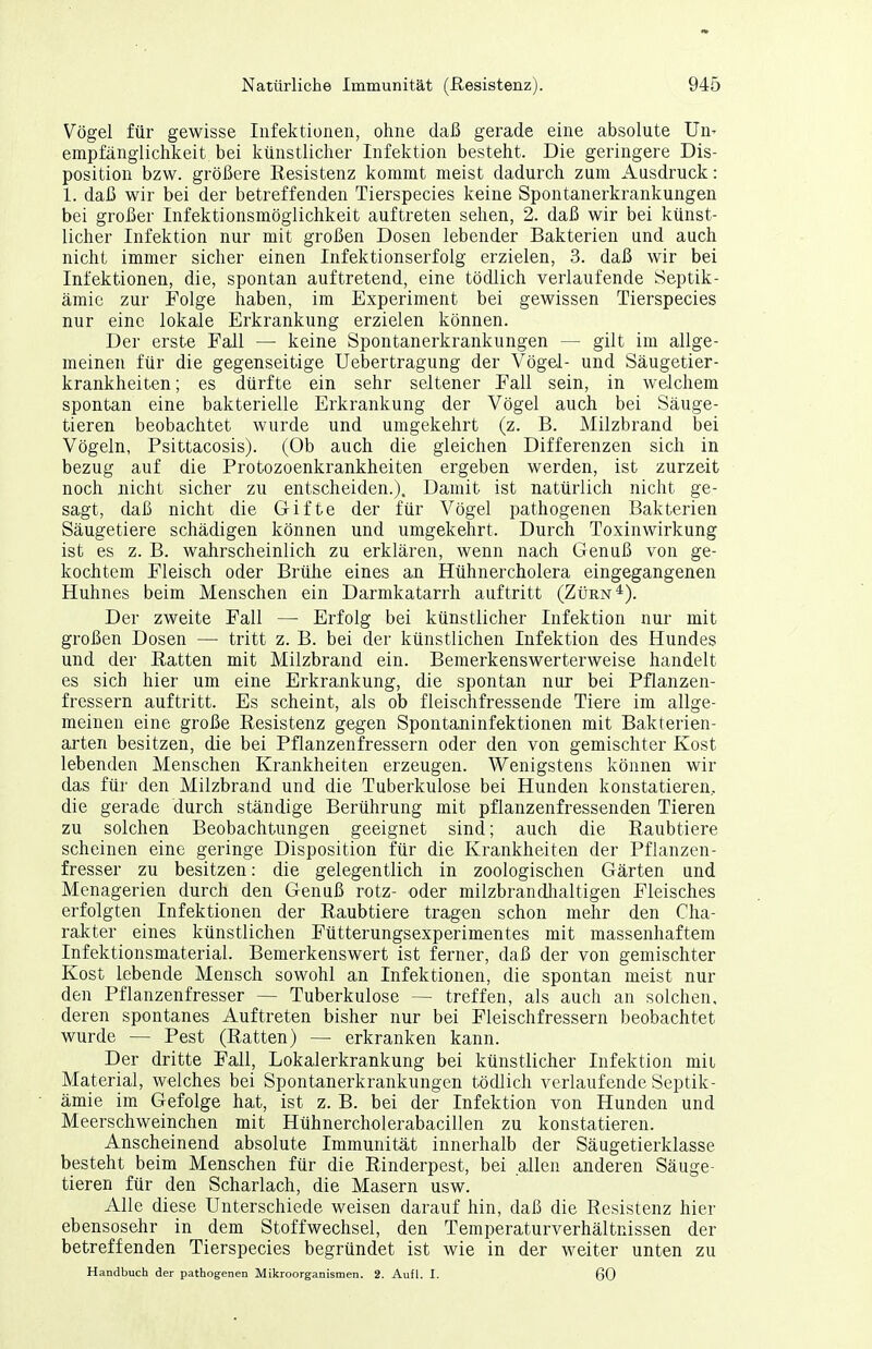 Vögel für gewisse Infektionen, ohne daß gerade eine absolute Un- empfänglichkeit bei künstlicher Infektion besteht. Die geringere Dis- position bzw. größere Resistenz kommt meist dadurch zum Ausdruck: 1. daß wir bei der betreffenden Tierspecies keine Spontanerkrankungen bei großer Infektionsmöglichkeit auftreten sehen, 2. daß wir bei künst- licher Infektion nur mit großen Dosen lebender Bakterien und auch nicht immer sicher einen Infektionserfolg erzielen, 3. daß wir bei Infektionen, die, spontan auftretend, eine tödlich verlaufende Septik- ämie zur Folge haben, im Experiment bei gewissen Tierspecies nur eine lokale Erkrankung erzielen können. Der erste Fall — keine Spontanerkrankungen — gilt im allge- meinen für die gegenseitige Uebertragung der Vögel- und Säugetier- krankheiten; es dürfte ein sehr seltener Fall sein, in welchem spontan eine bakterielle Erkrankung der Vögel auch bei Säuge- tieren beobachtet wurde und umgekehrt (z. B. Milzbrand bei Vögeln, Psittacosis). (Ob auch die gleichen Differenzen sich in bezug auf die Protozoenkrankheiten ergeben werden, ist zurzeit noch nicht sicher zu entscheiden.). Damit ist natürlich nicht ge- sagt, daß nicht die Gifte der für Vögel pathogenen Bakterien Säugetiere schädigen können und umgekehrt. Durch Toxinwirkung ist es z. B. wahrscheinlich zu erklären, wenn nach Genuß von ge- kochtem Fleisch oder Brühe eines an Hühnercholera eingegangenen Huhnes beim Menschen ein Darmkatarrh auftritt (Zürn*). Der zweite Fall — Erfolg bei künstlicher Infektion nur mit großen Dosen — tritt z. B. bei der künstlichen Infektion des Hundes und der Batten mit Milzbrand ein. Bemerkenswerterweise handelt es sich hier um eine Erkrankung, die spontan nur bei Pflanzen- fressern auftritt. Es scheint, als ob fleischfressende Tiere im allge- meinen eine große Resistenz gegen Spontaninfektionen mit Bakterien- arten besitzen, die bei Pflanzenfressern oder den von gemischter Kost lebenden Menschen Krankheiten erzeugen. Wenigstens können wir das für den Milzbrand und die Tuberkulose bei Hunden konstatieren, die gerade durch ständige Berührung mit pflanzenfressenden Tieren zu solchen Beobachtungen geeignet sind; auch die Raubtiere scheinen eine geringe Disposition für die Krankheiten der Pflanzen- fresser zu besitzen: die gelegentlich in zoologischen Gärten und Menagerien durch den Genuß rotz- oder milzbrandlialtigen Fleisches erfolgten Infektionen der Raubtiere tragen schon mehr den Cha- raJkter eines künstlichen Fütterungsexperimentes mit massenhaftem Infektionsmaterial. Bemerkenswert ist ferner, daß der von gemischter Kost lebende Mensch sowohl an Infektionen, die spontan meist nur den Pflanzenfresser — Tuberkulose — treffen, als auch an solchen, deren spontanes Auftreten bisher nur bei Fleischfressern beobachtet wurde — Pest (Ratten) — erkranken kann. Der dritte Fall, Lokalerkrankung bei künstlicher Infektion mit Material, welches bei Spontanerkrankungen tödlich verlaufende Septik- ämie im Gefolge hat, ist z. B. bei der Infektion von Hunden und Meerschweinchen mit Hühnercholerabacillen zu konstatieren. Anscheinend absolute Immunität innerhalb der Säugetierklasse besteht beim Menschen für die Rinderpest, bei allen anderen Säuge- tieren für den Scharlach, die Masern usw. Alle diese Unterschiede weisen darauf hin, daß die Resistenz hier ebensosehr in dem Stoffwechsel, den Temperaturverhältnissen der betreffenden Tierspecies begründet ist wie in der weiter unten zu Handbuch der pathogenen Mikroorganismen. 2. Aufl. I. 60