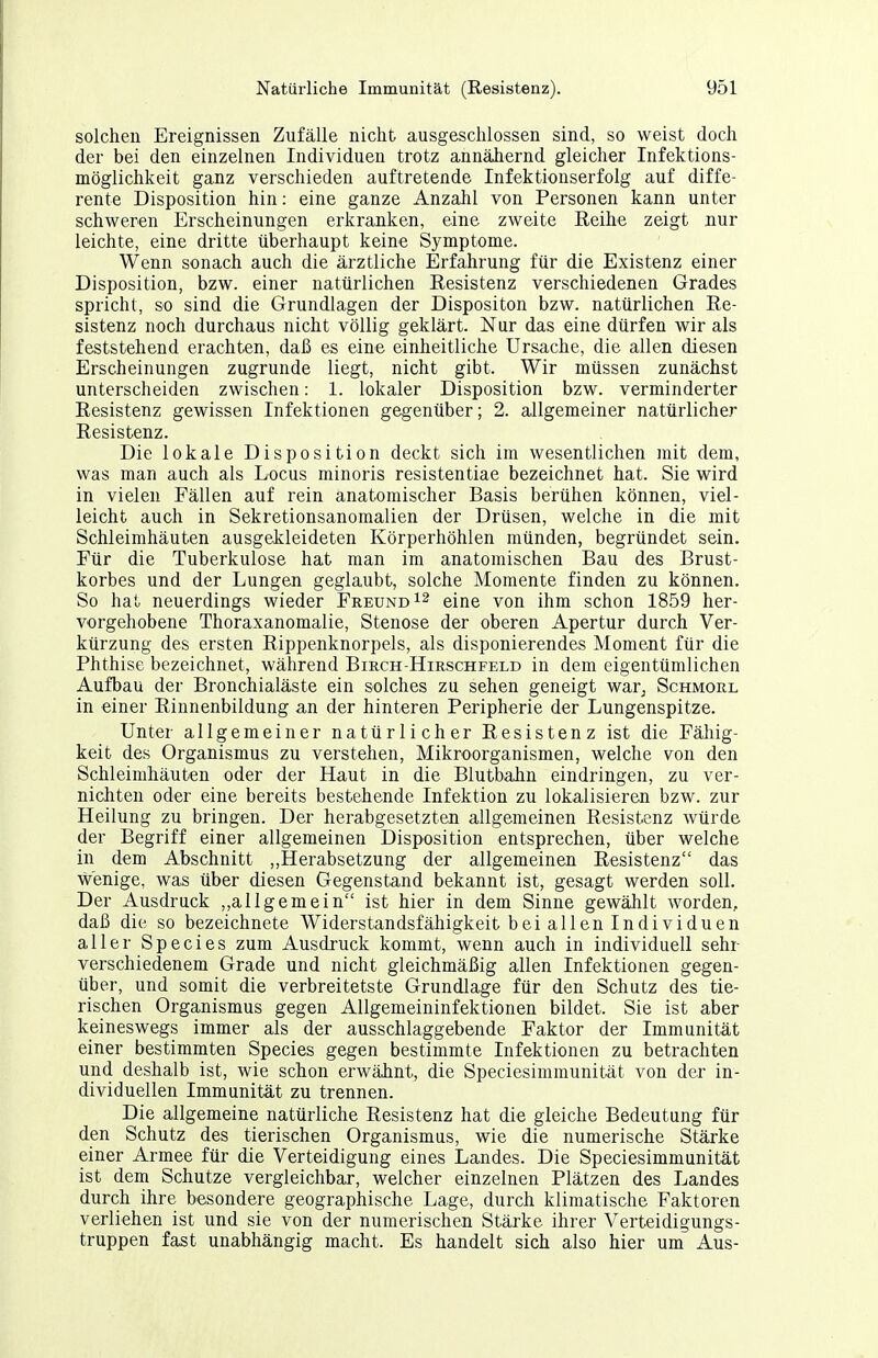 solchen Ereignissen Zufälle nicht ausgeschlossen sind, so weist doch der bei den einzelnen Individuen trotz annähernd gleicher Infektions- möglichkeit ganz verschieden auftretende Infektionserfolg auf diffe- rente Disposition hin: eine ganze Anzahl von Personen kann unter schweren Erscheinungen erkranken, eine zweite Eeihe zeigt nur leichte, eine dritte überhaupt keine Symptome. Wenn sonach auch die ärztliche Erfahrung für die Existenz einer Disposition, bzw. einer natürlichen Eesistenz verschiedenen Grades spricht, so sind die Grundlagen der Dispositon bzw. natürlichen Re- sistenz noch durchaus nicht völlig geklärt. Nur das eine dürfen wir als feststehend erachten, daß es eine einheitliche Ursache, die allen diesen Erscheinungen zugrunde liegt, nicht gibt. Wir müssen zunächst unterscheiden zwischen: 1. lokaler Disposition bzw. verminderter Eesistenz gewissen Infektionen gegenüber; 2. allgemeiner natürlicher Resistenz. Die lokale Disposition deckt sich im wesentlichen mit dem, was man auch als Locus minoris resistentiae bezeichnet hat. Sie wird in vielen Fällen auf rein anatomischer Basis berühen können, viel- leicht auch in Sekretionsanomalien der Drüsen, welche in die mit Schleimhäuten ausgekleideten Körperhöhlen münden, begründet sein. Für die Tuberkulose hat man im anatomischen Bau des Brust- korbes und der Lungen geglaubt, solche Momente finden zu können. So hat neuerdings wieder Freund eine von ihm schon 1859 her- vorgehobene Thoraxanomalie, Stenose der oberen Apertur durch Ver- kürzung des ersten Eippenknorpels, als disponierendes Moment für die Phthise bezeichnet, während Birch-Hirschfeld in dem eigentümlichen Aufbau der Bronchialäste ein solches zu sehen geneigt war^ Schmore in einer Einnenbildung an der hinteren Peripherie der Lungenspitze. Unter allgemeiner natürlicher Eesistenz ist die Fähig- keit des Organismus zu verstehen, Mikroorganismen, welche von den Schleimhäuten oder der Haut in die Blutbahn eindringen, zu ver- nichten oder eine bereits bestehende Infektion zu lokalisieren bzw. zur Heilung zu bringen. Der herabgesetzten allgemeinen Eesistenz würde der Begriff einer allgemeinen Disposition entsprechen, über welche in dem Abschnitt ,,Herabsetzung der allgemeinen Eesistenz das wenige, was über diesen Gegenstand bekannt ist, gesagt werden soll. Der Ausdruck ,,allgemein ist hier in dem Sinne gewählt worden, daß die so bezeichnete Widerstandsfähigkeit bei allen Individuen aller Speeles zum Ausdruck kommt, wenn auch in individuell sehr verschiedenem Grade und nicht gleichmäßig allen Infektionen gegen- über, und somit die verbreitetste Grundlage für den Schutz des tie- rischen Organismus gegen Allgemeininfektionen bildet. Sie ist aber keineswegs immer als der ausschlaggebende Faktor der Immunität einer bestimmten Speeles gegen bestimmte Infektionen zu betrachten und deshalb ist, wie schon erwähnt, die Speciesimmunität von der in- dividuellen Immunität zu trennen. Die allgemeine natürliche Eesistenz hat die gleiche Bedeutung für den Schutz des tierischen Organismus, wie die numerische Stärke einer Armee für die Verteidigung eines Landes. Die Speciesimmunität ist dem Schutze vergleichbar, welcher einzelnen Plätzen des Landes durch ihre besondere geographische Lage, durch klimatische Faktoren verliehen ist und sie von der numerischen Stärke ihrer Verteidigungs- truppen fast unabhängig macht. Es handelt sich also hier um Aus-