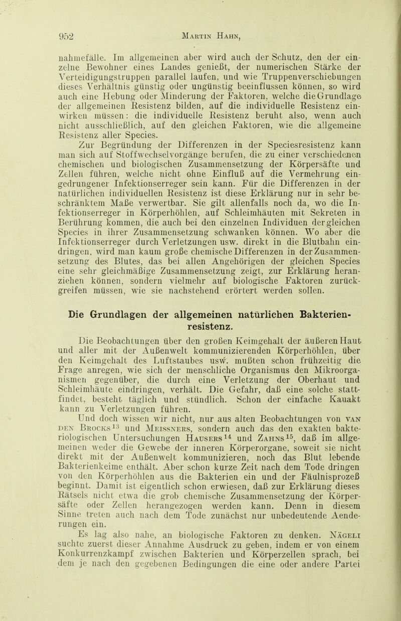 nahniefälle. Im allgemeinen aber wird auch der Schutz, den der ein- zelne Bewohner eines Landes genießt, der numerischen Stärke der Verteidigungstruppen parallel laufen, und wie Truppenverschiebungen dieses Verhältnis günstig oder ungünstig beeinflussen können, so wird auch eine Hebung oder Minderung der Faktoren, welche die Grundlage der allgemeinen Resistenz bilden, auf die individuelle Resistenz ein- wirken müssen: die individuelle Resistenz beruht also, wenn auch nicht ausschließlich, auf den gleichen Faktoren, wie die allgemeine Resistenz aller Species. Zur Begründung der Differenzen in der Speciesresistenz kann man sich auf Stoffwechselvorgänge berufen, die zu einer verschiedenen chemischen und biologischen Zusammensetzung der Körpersäfte und Zellen führen, welche nicht ohne Einfluß auf die Vermehrung ein- gedrungener Infektionserreger sein kann. Für die Differenzen in der natürlichen individuellen Resistenz ist diese Erklärung nur in sehr be- schränktem Maße verwertbar. Sie gilt allenfalls noch da, wo die In- fektionserreger in Körperhöhlen, auf Schleimhäuten mit Sekreten in Berührung kommen, die auch bei den einzelnen Individuen dergleichen Species in ihrer Zusammensetzung schwanken können. Wo aber die Infektionserreger durch Verletzungen usw. direkt in die Blutbalin ein- dringen, wird man kaum große chemische Differenzen in der Zusammen- setzung des Blutes, das bei allen Angehörigen der gleichen Species eine sehr gleichmäßige Zusammensetzung zeigt, zur Erklärung heran- ziehen können, sondern vielmehr auf biologische Faktoren zurück- greifen müssen, wie sie nachstehend erörtert werden sollen. Die Grundlagen der allgemeinen natürlichen Bakterien- resistenz. Die Beobachtungen über den großen Keimgehalt der äußeren Haut und aller mit der Außenwelt kommunizierenden Körperhöhlen, über den Keimgehalt des Luftstaubes usw. mußten schon frühzeitig die Frage anregen, wie sich der menschliche Organismus den Mikroorga- nismen gegenüber, die durch eine Verletzung der Oberhaut und Schleimhäute eindringen, verhält. Die Gefahr, daß eine solche statt- findet, besteht täglich und stündlich. Schon der einfache Kauakt kann zu Verletzungen führen. Und doch wissen wir nicht, nur aus alten Beobachtungen von van DEN BrockvsI^ und Meissners, sondern auch das den exakten bakte- riologischen Untersuchungen Hausers und Zahns daß im allge- meinen weder die Gewebe der inneren Körperorgane, soweit sie nicht direkt mit der Außenwelt kommunizieren, noch das Blut lebende Bakterienkeime enthält. Aber schon kurze Zeit nach dem Tode dringen von den Körperhöhlen aus die Bakterien ein und der Fäulnisprozeß beginnt. Damit ist eigentlich schon erwiesen, daß zur Erklärung dieses Rätsels nicht etwa die grob chemische Zusammensetzung der Körper- säfte oder Zellen herangezogen werden kann. Denn in diesem Sinne treten auch nach dem Tode zunächst nur unbedeutende Aende- rungen ein. Es lag also nahe, an biologische Faktoren zu denken. Nägeli suchte zuerst dieser Annalime Ausdruck zu geben, indem er von einem Konkurrenzkampf zwischen Bakterien und Körperzellen sprach, bei dem je nach den gegebenen Bedingungen die eine oder andere Partei