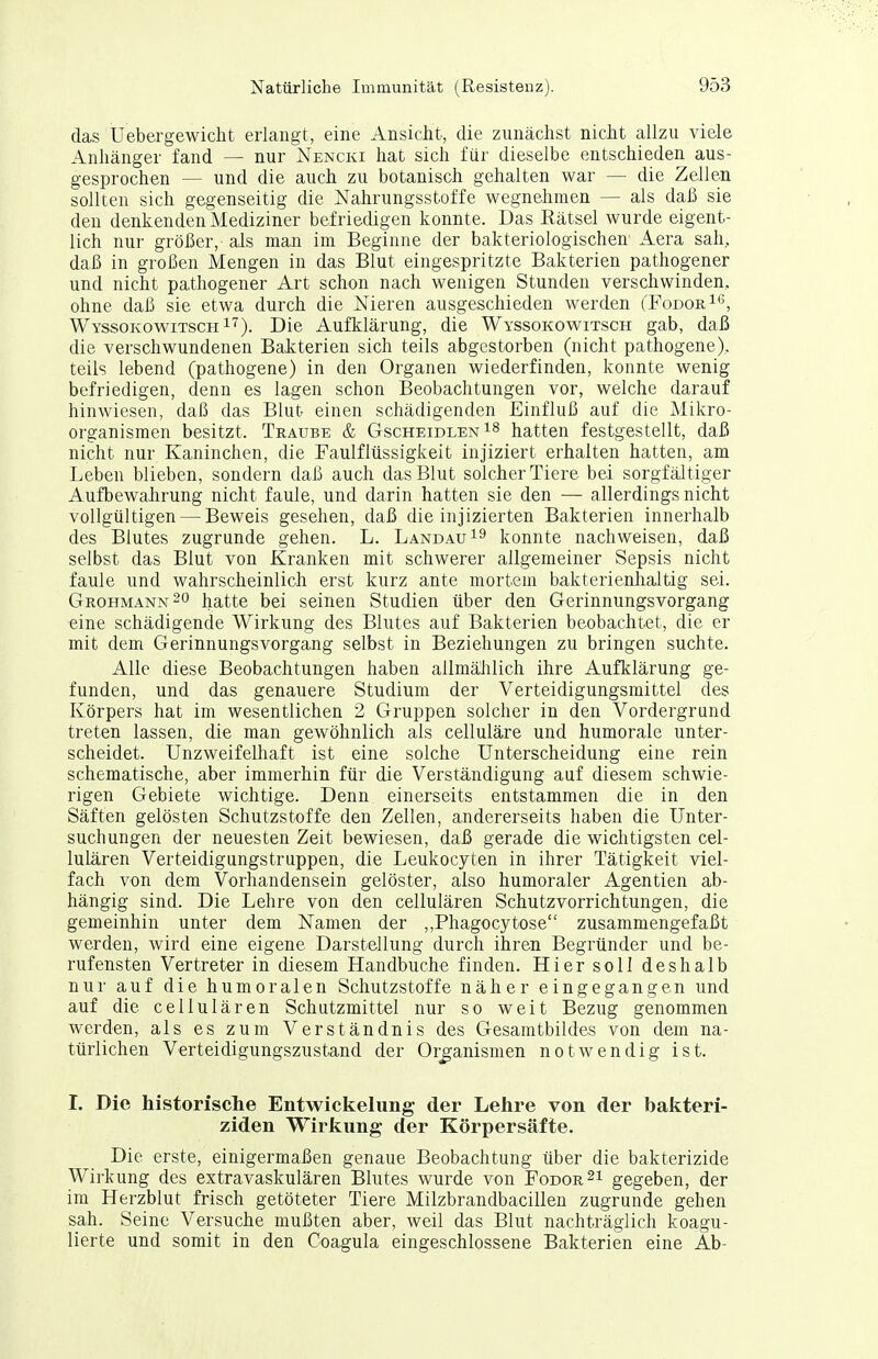 das Uebergewicht erlangt, eine Ansicht, die zunächst nicht allzu viele Anhänger fand — nur Nencki hat sich für dieselbe entschieden aus- gesprochen — und die auch zu botanisch gehalten war — die Zellen sollten sich gegenseitig die Nahrungsstoffe wegnehmen — als daß sie den denkenden Mediziner befriedigen konnte. Das Rätsel wurde eigent- lich nur größer, aJs man im Beginne der bakteriologischen Aera sah, daß in großen Mengen in das Blut eingespritzte Bakterien pathogener und nicht pathogener Art schon nach wenigen Stunden verschwinden, ohne daß sie etwa durch die Nieren ausgeschieden werden (FodorI^, WyssokowitschI'^). Die Aufklärung, die Wyssokowitsch gab, daß die verschwundenen Bakterien sich teils abgestorben (nicht pathogene), teils lebend (pathogene) in den Organen wiederfinden, konnte wenig befriedigen, denn es lagen schon Beobachtungen vor, welche darauf hinwiesen, daß das Blut einen schädigenden Einfluß auf die Mikro- organismen besitzt. Traube & GscheidlenI^ hatten festgestellt, daß nicht nur Kaninchen, die Faulflüssigkeit injiziert erhalten hatten, am Leben blieben, sondern daß auch das Blut solcher Tiere bei sorgfältiger Aufbewahrung nicht faule, und darin hatten sie den — allerdings nicht vollgültigen — Beweis gesehen, daß die injizierten Bakterien innerhalb des Blutes zugrunde gehen. L. Landau konnte nachweisen, daß selbst das Blut von Kranken mit schwerer allgemeiner Sepsis nicht faule und wahrscheinlich erst kurz ante mortem bakterienhaltig sei. Grohmann^o hatte bei seinen Studien über den Gerinnungsvorgang eine schädigende Wirkung des Blutes auf Bakterien beobachtet, die er mit dem Gerinnungsvorgang selbst in Beziehungen zu bringen suchte. Alle diese Beobachtungen haben allmählich ihre Aufklärung ge- funden, und das genauere Studium der Verteidigungsmittel des Körpers hat im wesentlichen 2 Gruppen solcher in den Vordergrund treten lassen, die man gewöhnlich als celluläre und humorale unter- scheidet. Unzweifelhaft ist eine solche Unterscheidung eine rein schematische, aber immerhin für die Verständigung auf diesem schwie- rigen Gebiete wichtige. Denn einerseits entstammen die in den Säften gelösten Schutzstoffe den Zellen, andererseits haben die Unter- suchungen der neuesten Zeit bewiesen, daß gerade die wichtigsten cel- lulären Verteidigungstruppen, die Leukocyten in ihrer Tätigkeit viel- fach von dem Vorhandensein gelöster, also humoraler Agentien ab- hängig sind. Die Lehre von den cellulären Schutzvorrichtungen, die gemeinhin unter dem Namen der ,,Phagocytose zusammengefaßt werden, wird eine eigene Darstellung durch ihren Begründer und be- rufensten Vertreter in diesem Handbuche finden. Hier soll deshalb nur auf die humoralen Schutzstoffe näher eingegangen und auf die cellulären Schutzmittel nur so weit Bezug genommen werden, als es zum Verständnis des Gesamtbildes von dem na- türlichen Verteidigungszustand der Organismen notwendig ist. I. Die historisclie Entwickelung der Lehre von der bakteri- ziden Wirkung der Körpersäfte. Die erste, einigermaßen genaue Beobachtung über die bakterizide Wirkung des extravaskulären Blutes wurde von Fodor^i gegeben, der im Herzblut frisch getöteter Tiere Milzbrandbacillen zugrunde gehen sah. Seine Versuche mußten aber, weil das Blut nachträglich koagu- lierte und somit in den Coagula eingeschlossene Bakterien eine Ab-