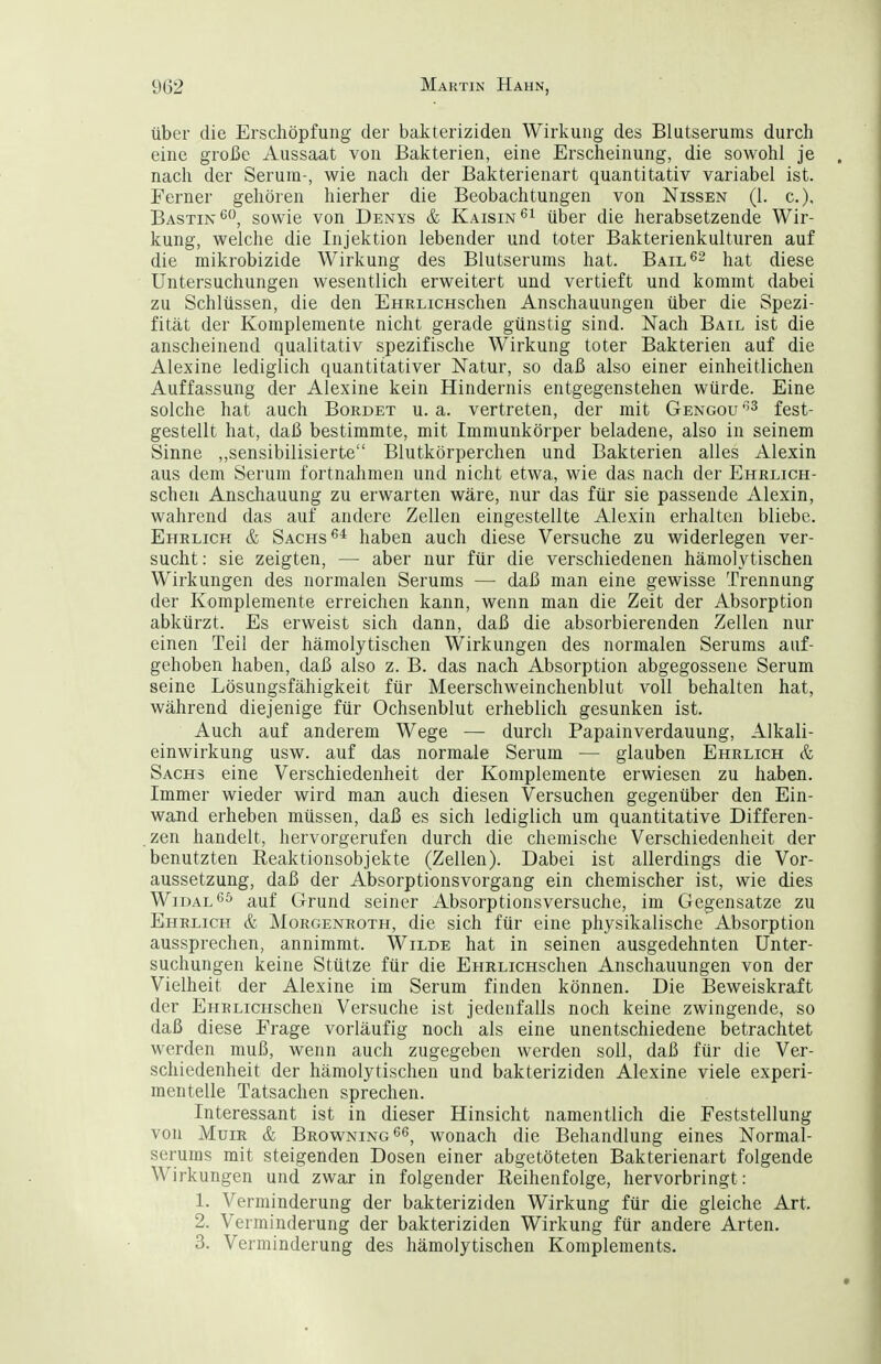 über die Erschöpfung der bakteriziden Wirkung des Blutserums durch eine große Aussaat von Bakterien, eine Erscheinung, die sowohl je nach der Serum-, wie nach der Bakterienart quantitativ variabel ist. Ferner gehören hierher die Beobachtungen von Nissen (1. c), Bastin sowie von Denys & Kaisin^^ über die herabsetzende Wir- kung, welche die Injektion lebender und toter Bakterienkulturen auf die mikrobizide Wirkung des Blutserums hat. Bail^^ j^^t diese Untersuchungen wesentlich erweitert und vertieft und kommt dabei zu Schlüssen, die den EHRLicHschen Anschauungen über die Spezi- fität der Komplemente nicht gerade günstig sind. Nach Bail ist die anscheinend qualitativ spezifische Wirkung toter Bakterien auf die Alexine lediglich quantitativer Natur, so daß also einer einheitlichen Auffassung der Alexine kein Hindernis entgegenstehen würde. Eine solche hat auch Bürdet u.a. vertreten, der mit Gengou'^^ feg^. gestellt hat, daß bestimmte, mit Immunkörper beladene, also in seinem Sinne ,.sensibilisierte Blutkörperchen und Bakterien alles Alexin aus dem Serum fortnahmen und nicht etwa, wie das nach der Ehrlich- schen Anscliauung zu erwarten wäre, nur das für sie passende Alexin, wahrend das auf andere Zellen eingestellte Alexin erhalten bliebe. Ehrlich & Sachs haben auch diese Versuche zu widerlegen ver- sucht: sie zeigten, — aber nur für die verschiedenen hämolytischen Wirkungen des normalen Serums — daß man eine gewisse Trennung der Komplemente erreichen kann, wenn man die Zeit der Absorption abkürzt. Es erweist sich dann, daß die absorbierenden Zellen nur einen Teil der hämolytischen Wirkungen des normalen Serums auf- gehoben haben, daß also z. B. das nach Absorption abgegossene Serum seine Lösungsfähigkeit für Meerschweinchenblut voll behalten hat, während diejenige für Ochsenblut erheblich gesunken ist. Auch auf anderem Wege — durch Papainverdauung, Alkali- einwirkung usw. auf das normale Serum — glauben Ehrlich & Sachs eine Verschiedenheit der Komplemente erwiesen zu haben. Immer wieder wird man auch diesen Versuchen gegenüber den Ein- wand erheben müssen, daß es sich lediglich um quantitative Differen- .zen handelt, hervorgerufen durch die chemische Verschiedenheit der benutzten Reaktionsobjekte (Zellen). Dabei ist allerdings die Vor- aussetzung, daß der Absorptionsvorgang ein chemischer ist, wie dies WiDAL^ö auf Grund seiner Absorptionsversuche, im Gegensatze zu Ehrlich & Morgenroth, die sich für eine physikalische Absorption aussprechen, annimmt. Wilde hat in seinen ausgedehnten Unter- suchungen keine Stütze für die EHRLicHschen Anschauungen von der Vielheit der Alexine im Serum finden können. Die Beweiskraft der EHRLicHschen Versuche ist jedenfalls noch keine zwingende, so daß diese Erage vorläufig noch als eine unentschiedene betrachtet werden muß, wenn auch zugegeben werden soll, daß für die Ver- schiedenheit der hämolytischen und bakteriziden Alexine viele experi- mentelle Tatsachen sprechen. Interessant ist in dieser Hinsicht namentlich die Feststellung von MuiR & Browning wonach die Behandlung eines Normal- serums mit steigenden Dosen einer abgetöteten Bakterienart folgende Wirkungen und zwar in folgender Reihenfolge, hervorbringt: 1. Verminderung der bakteriziden Wirkung für die gleiche Art. 2. Verminderung der bakteriziden Wirkung für andere Arten. 3. Verminderung des hämolytischen Komplements.