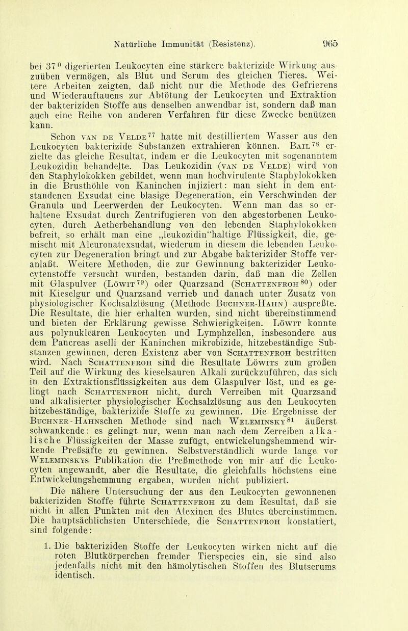 bei 37 ^ digerierten Leukocyten eine stärkere bakterizide Wirkung aus- zuüben vermögen, als Blut und Serum des gleichen Tieres. Wei- tere Arbeiten zeigten, daß nicht nur die Methode des Gefrierens und Wiederauftauens zur Abtötung der Leukocyten und Extraktion der bakteriziden Stoffe aus denselben anwendbar ist, sondern daß man auch eine Reihe von anderen Verfahren für diese Zwecke benützen kann. Schon VAN DE Velde hatte mit destilliertem Wasser aus den Leukocyten bakterizide Substanzen extrahieren können. Bail'^^ er- zielte das gleiche Resultat, indem er die Leukocyten mit sogenanntem Leukozidin behandelte. Das Leukozidin (van de Velde) wird von den Staphylokokken gebildet, wenn man hochvirulente Staphylokokken in die Brusthöhle von Kaninchen injiziert: man sieht in dem ent- standenen Exsudat eine blasige Degeneration, ein Verschwinden der Granula und Leerwerden der Leukocyten. Wenn man das so er- haltene Exsudat durch Zentrifugieren von den abgestorbenen Leuko- cyten. durch Aetherbehandlung von den lebenden Staphylokokken befreit, so erhält man eine „leukozidinhaltige Flüssigkeit, die, ge- mischt mit Aleuronatexsudat, wiederum in diesem die lebenden Leuko- cyten zur Degeneration bringt und zur Abgabe bakterizider Stoffe ver- anlaßt. Weitere Methoden, die zur Gewinnung bakterizider Leuko- cytenstoffe versucht wurden, bestanden darin, daß man die Zellen mit Glaspulver (Löw^it'^^) oder Quarzsand (Schattenfroh so) oder mit Kieselgur und Quarzsand verrieb und danach unter Zusatz von physiologischer Kochsalzlösung (Methode Buchner-Hahn) auspreßte. Die Resultate, die hier erhalten wurden, sind nicht übereinstimmend und bieten der Erklärung gewisse Schwierigkeiten. Löwit konnte aus polynukleären Leukocyten und Lymphzellen, insbesondere aus dem Pancreas aselli der Kaninchen mikrobizide, hitzebeständige Sub- stanzen gewinnen, deren Existenz aber von Schattenfroh bestritten wird. Nach Schattenfroh sind die Resultate Löwits zum großen Teil auf die Wirkung des kieselsauren Alkali zurückzuführen, das sich in den Extraktionsflüssigkeiten aus dem Glaspulver löst, und es ge- lingt nach Schattenfroh nicht, durch Verreiben mit Quarzsand und alkalisierter physiologischer Kochsalzlösung aus den Leukocyten hitzebeständige, bakterizide Stoffe zu gewinnen. Die Ergebnisse der Buchner - HAHNSchen Methode sind nach Weleminsky^i äußerst schwankende: es gelingt nur, wenn man nach dem Zerreiben alka- lische Flüssigkeiten der Masse zufügt, entwickelungshemmend wir- kende Preßsäfte zu gewinnen. Selbstverständlich wurde lange vor Weleminskys Publikation die Preßmethode von mir auf die Leuko- cyten angewandt, aber die Resultate, die gleichfalls höchstens eine Entwickelungshemmung ergaben, wurden nicht publiziert. Die nähere Untersuchung der aus den Leukocyten gewonnenen bakteriziden Stoffe führte Schattenfroh zu dem Resultat, daß sie nicht in allen Punkten mit den Alexinen des Blutes übereinstimmen. Die hauptsächlichsten Unterschiede, die Schattenfroh konstatiert, sind folgende: 1. Die bakteriziden Stoffe der Leukocyten wirken nicht auf die roten Blutkörperchen fremder Tierspecies ein, sie sind also jedenfalls nicht mit den hämolytischen Stoffen des Blutserums identisch.