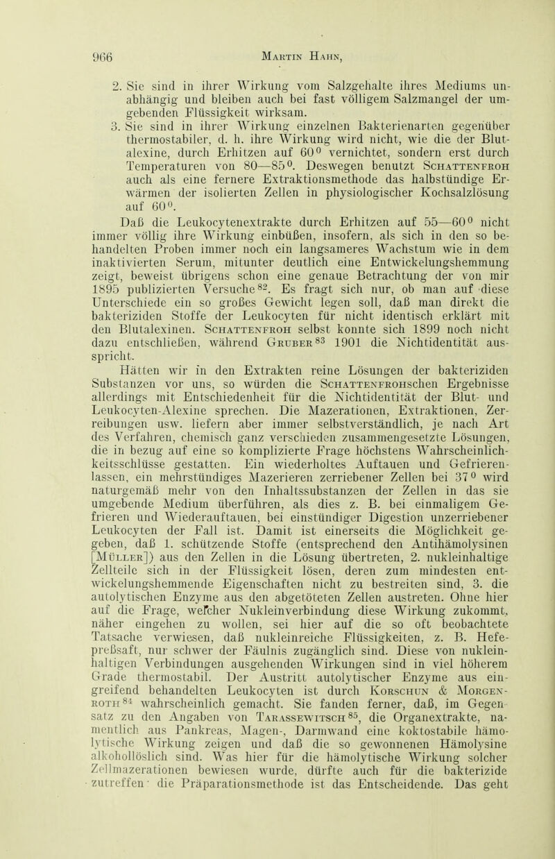 2. Sie sind in ihrer Wirkung vom Salzgehalte ihres Mediums un- abhängig und bleiben auch bei fast völligem Salzmangel der um- gebenden Flüssigkeit wirksam. 3. Sie sind in ihrer Wirkung einzelnen Bakterienarten gegenüber thermostabiler, d. h. ihre Wirkung wird nicht, wie die der Blut- alexine, durch Erhitzen auf 60 ^ vernichtet, sondern erst durch Temperaturen von 80—85 Deswegen benutzt Schattenfboh auch als eine fernere Extraktionsmethode das halbstündige Er- wärmen der isolierten Zellen in physiologischer Kochsalzlösung auf 60. Daß die Leukocytenextrakte durch Erhitzen auf 55—60° nicht immer völlig ihre Wirkung einbüßen, insofern, als sich in den so be- handelten Proben immer noch ein langsameres Wachstum wie in dem inaktivierten Serum, mitunter deutlich eine Entwickelungshemmung zeigt, beweist übrigens schon eine genaue Betrachtung der von mir 1895 publizierten Versuche^-. Es fragt sich nur, ob man auf diese Unterschiede ein so großes Gewicht legen soll, daß man direkt die bakteriziden Stoffe der Leukocyten für nicht identisch erklärt mit den Blutalexinen. Schattenfroh selbst konnte sich 1899 noch nicht dazu entschließen, während Gruber 1901 die Nichtidentität aus- spricht. Hätten wir in den Extrakten reine Lösungen der bakteriziden Substanzen vor uns, so würden die ScHATTENFROHschen Ergebnisse allerdings mit Entschiedenheit für die Nichtidentität der Blut- und Leukocyten-Alexine sprechen. Die Mazerationen, Extraktionen, Zer- reibungen usw. liefern aber immer selbstverständlich, je nach Art des Verfahren, chemisch ganz verschieden zusammengesetzte Lösungen, die in bezug auf eine so komplizierte Erage höchstens Wahrscheinlich- keitsschlüsse gestatten. Ein wiederholtes Auftauen und Gefrieren- lassen, ein mehrstündiges Mazerieren zerriebener Zellen bei 37° wird naturgemäß mehr von den Inhaltssubstanzen der Zellen in das sie umgebende Medium überführen, als dies z. B. bei einmaligem Ge- frieren und Wiederauftauen, bei einstündiger Digestion unzerriebener Leukocyten der Fall ist. Damit ist einerseits die Möglichkeit ge- geben, daß 1. schützende Stoffe (entsprechend den Antihäniolysinen [Müller]) aus den Zellen in die Lösung übertreten, 2. nukleinhaltige Zellteile sich in der Flüssigkeit lösen, deren zum mindesten ent- wickelungshemmende Eigenschaften nicht zu bestreiten sind, 3. die autoly tischen Enzyme aus den abgetöteten Zellen austreten. Ohne hier auf die Frage, weMer Nukleinverbindung diese Wirkung zukommt, näher eingehen zu wollen, sei hier auf die so oft beobachtete Tatsache verwiesen, daß nukleinreiche Flüssigkeiten, z. B. Hefe- preßsaft, nur schwer der Fäulnis zugänglich sind. Diese von nuklein- haltigen Verbindungen ausgehenden Wirkungen sind in viel höherem Grade thermostabil. Der Austritt autolytischer Enzyme aus ein- greifend behandelten Leukocyten ist durch Korschun & Morgen- ROTH 8^ wahrscheinlich gemacht. Sie fanden ferner, daß, im Gegen Satz zu den Angaben von Tarassewitsch^^^ (jie Organextrakte, na- mcntlicli aus Pankreas, Magen-, Darmwand eine koktostabile hämo- lytische Wirkung zeigen und daß die so gewonnenen Hämolysine alkohollöslich sind. Was hier für die hämolytische Wirkung solcher Zellmazerationen bewiesen wurde, dürfte auch für die bakterizide zutreffen • die Präparationsmethode ist das Entscheidende. Das geht