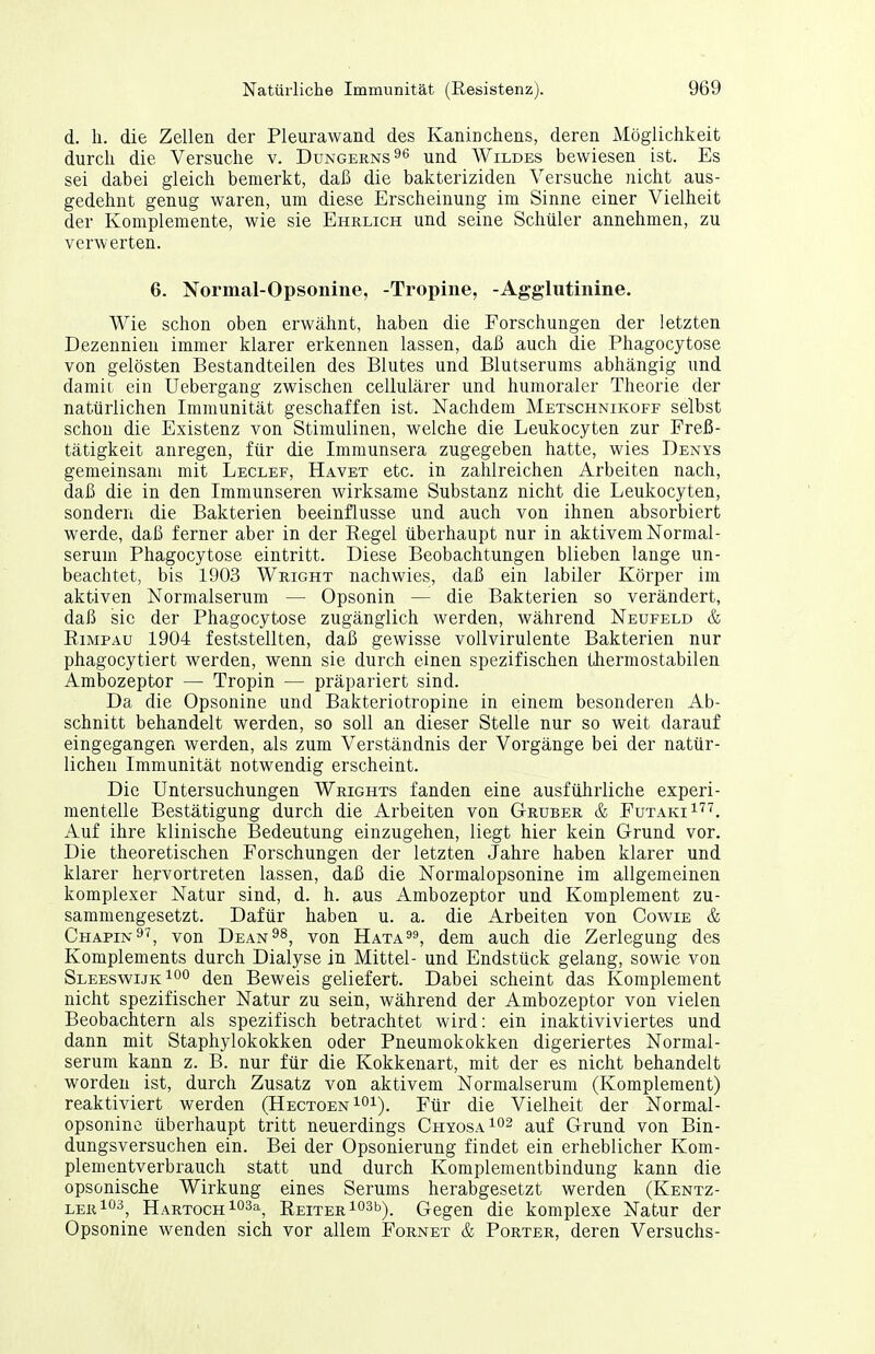 d. Ii. die Zellen der Pleurawand des Kanicchens, deren Möglichkeit durch die Versuche v. Dungerns^^ ^nd Wildes bewiesen ist. Es sei dabei gleich bemerkt, daß die bakteriziden Versuche nicht aus- gedehnt genug waren, um diese Erscheinung im Sinne einer Vielheit der Komplemente, wie sie Ehrlich und seine Schüler annehmen, zu verwerten. 6. Normal-Opsonine, -Tropine, -Agglutinine. Wie schon oben erwähnt, haben die Forschungen der letzten Dezennien immer klarer erkennen lassen, daß auch die Phagocytose von gelösten Bestandteilen des Blutes und Blutserums abhängig und damit, ein Uebergang zwischen cellulärer und humoraler Theorie der natürlichen Immunität geschaffen ist. Nachdem Metschnikoff selbst schon die Existenz von Stimulinen, welche die Leukocyten zur Freß- tätigkeit anregen, für die Immunsera zugegeben hatte, wies Denys gemeinsam mit Leclef, Havet etc. in zahlreichen Arbeiten nach, daß die in den Immunseren wirksame Substanz nicht die Leukocyten, sondern die Bakterien beeinflusse und auch von ihnen absorbiert werde, daß ferner aber in der Regel überhaupt nur in aktivem Normal- seruin Phagocytose eintritt. Diese Beobachtungen blieben lange un- beachtet, bis 1903 Wright nachwies, daß ein labiler Körper im aktiven Normalserum — Opsonin — die Bakterien so verändert, daß sie der Phagocytose zugänglich werden, während Neufeld & RiMPÄU 1904 feststellten, daß gewisse voll virulente Bakterien nur phagocytiert werden, wenn sie durch einen spezifischen tlierinostabilen Ambozeptor — Tropin — präpariert sind. Da die Opsonine und Bakteriotropine in einem besonderen Ab- schnitt behandelt werden, so soll an dieser Stelle nur so weit darauf eingegangen werden, als zum Verständnis der Vorgänge bei der natür- lichen Immunität notwendig erscheint. Die Untersuchungen Wrights fanden eine ausführliche experi- mentelle Bestätigung durch die Arbeiten von Gruber & FutakiI'^'^. Auf ihre klinische Bedeutung einzugehen, liegt hier kein Grund vor. Die theoretischen Forschungen der letzten Jahre haben klarer und klarer hervortreten lassen, daß die Normalopsonine im allgemeinen komplexer Natur sind, d. h. aus Ambozeptor und Komplement zu- sammengesetzt. Dafür haben u. a. die Arbeiten von Cowie & Chapin^'^, von Deanvon Hata^^, dem auch die Zerlegung des Komplements durch Dialyse in Mittel- und Endstück gelang, sowie von SleeswijkIoo den Beweis geliefert. Dabei scheint das Komplement nicht spezifischer Natur zu sein, während der Ambozeptor von vielen Beobachtern als spezifisch betrachtet wird: ein inaktiviviertes und dann mit Staphylokokken oder Pneumokokken digeriertes Normal- serum kann z. B. nur für die Kokkenart, mit der es nicht behandelt worden ist, durch Zusatz von aktivem Normalseruni (Komplement) reaktiviert werden (Hectoen i^i). Pür die Vielheit der Normal- opsonine überhaupt tritt neuerdings Chyosa^o^ auf Grund von Bin- dungsversuchen ein. Bei der Opsonierung findet ein erheblicher Kom- plementverbrauch statt und durch Komplementbindung kann die opsonische Wirkung eines Serums herabgesetzt werden (Kentz- lerIo^, HARTOCHiosa^ REiTERio^b), Gegcu die komplexe Natur der Opsonine wenden sich vor allem Fornet & Porter, deren Versuchs-