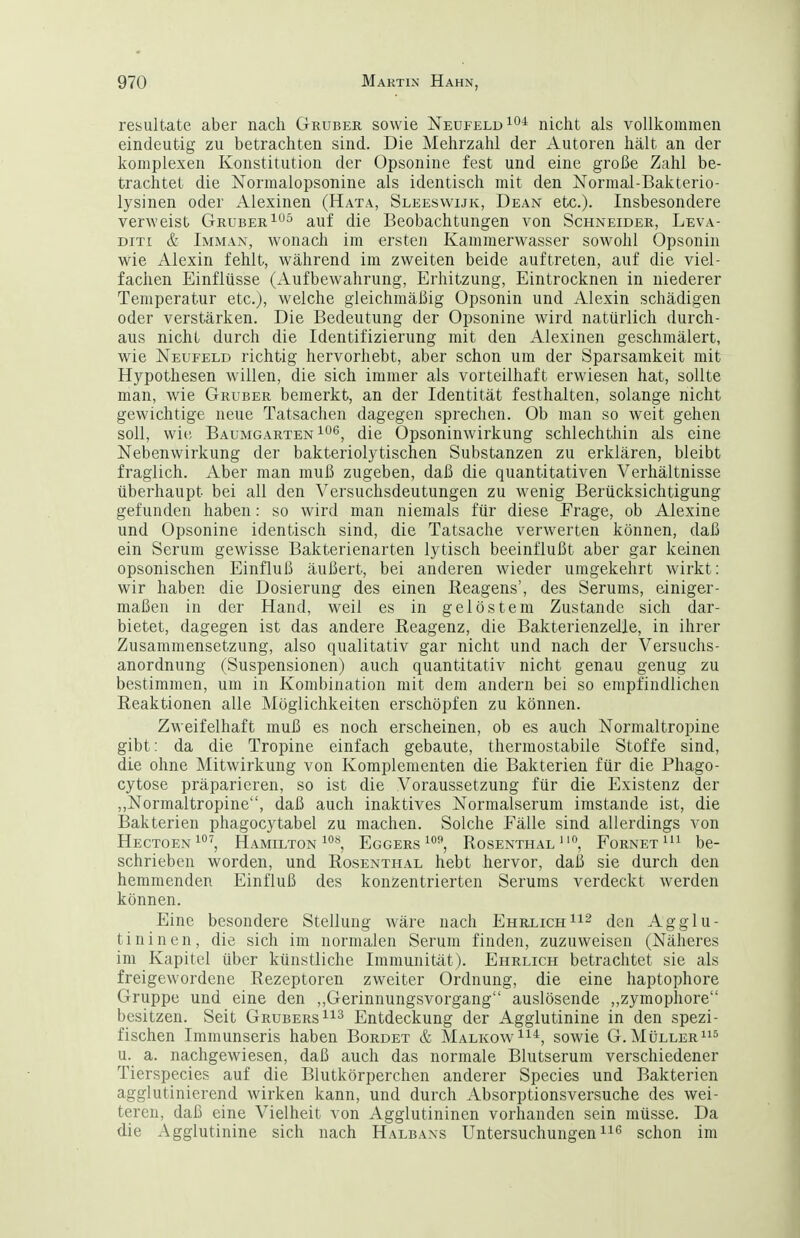 resultate aber nach Grubek sowie Neüfeld^o^ nicht als vollkommen eindeutig zu betrachten sind. Die Mehrzahl der Autoren hält an der komplexen Konstitution der Opsonine fest und eine große Zahl be- trachtet die Normalopsonine als identisch mit den Normal-Bakterio- lysinen oder Alexinen (Hata, Sleeswijk, Dean etc.). Insbesondere verweist Gruber^^^^ auf die Beobachtungen von Schneider, Leva- DiT[ & Imman, wonach im ersten Kammerwasser sowohl Opsonin wie Alexin fehlt, während im zweiten beide auftreten, auf die viel- fachen Einflüsse (Aufbewahrung, Erhitzung, Eintrocknen in niederer Temperatur etc.j, welche gleichmäßig Opsonin und Alexin schädigen oder verstärken. Die Bedeutung der Opsonine wird natürlich durch- aus nicht durch die Identifizierung mit den Alexinen geschmälert, wie Neufeld richtig hervorhebt, aber schon um der Sparsamkeit mit Hypothesen willen, die sich immer als vorteilhaft erwiesen hat, sollte man, wie Gruber bemerkt, an der Identität festhalten, solange nicht gewichtige neue Tatsachen dagegen sprechen. Ob man so weit gehen soll, wit; Baumgarten 106, die Opsoninwirkung schlechthin als eine Nebenwirkung der bakteriolytischen Substanzen zu erklären, bleibt fraglich. Aber man muß zugeben, daß die quantitativen Verhältnisse überhaupt bei all den Versuchsdeutungen zu wenig Berücksichtigung gefunden haben: so wird man niemals für diese Frage, ob Alexine und Opsonine identisch sind, die Tatsache verwerten können, daß ein Serum gewisse Bakterienarten lytisch beeinflußt aber gar keinen opsonischen Einfluß äußert, bei anderen wieder umgekehrt wirkt: wir haben die Dosierung des einen Keagens', des Serums, einiger- maßen in der Hand, weil es in gelöstem Zustande sich dar- bietet, dagegen ist das andere Reagenz, die Bakterienzelle, in ihrer Zusammensetzung, also qualitativ gar nicht und nach der Versuchs- anordnung (Suspensionen) auch quantitativ nicht genau genug zu bestimmen, um in Kombination mit dem andern bei so empfindlichen Reaktionen alle Möglichkeiten erschöpfen zu können. Zweifelhaft muß es noch erscheinen, ob es auch Normaltropine gibt: da die Tropine einfach gebaute, thermostabile Stoffe sind, die ohne Mitwirkung von Komplementen die Bakterien für die Phago- cytose präparieren, so ist die Voraussetzung für die Existenz der ,,Normaltropine, daß auch inaktives Normalserum imstande ist, die Bakterien phagocytabel zu machen. Solche Fälle sind allerdings von Hectoen^'', Hamilton ^^'^j Eggers Rosenthal'*, Fornetbe- schrieben worden, und Rosenthal hebt hervor, daii sie durch den hemmenden Einfluß des konzentrierten Serums verdeckt werden können. Eine besondere Stellung wäre nach Ehrlichden Agglu- tininen, die sich im normalen Serum finden, zuzuweisen (Näheres im Kapitel über künstliche Immunität). Ehrlich betrachtet sie als freigewordene Rezeptoren zweiter Ordnung, die eine haptophore Gruppe und eine den „Gerinnungsvorgang auslösende ,,zymopliore besitzen. Seit Grubers Entdeckung der Agglutinine in den spezi- fischen Immunseris haben Bürdet & MalkowI^'^, sowie G.Müller^ u. a. nachgewiesen, daß auch das normale Blutserum verschiedener Tierspecies auf die Blutkörperchen anderer Speeles und Bakterien agglutinierend wirken kann, und durch Absorptionsversuche des wei- teren, daß eine Vielheit von Agglutininen vorhanden sein müsse. Da die Agglutinine sich nach Halbans Untersuchungenii'^ schon im