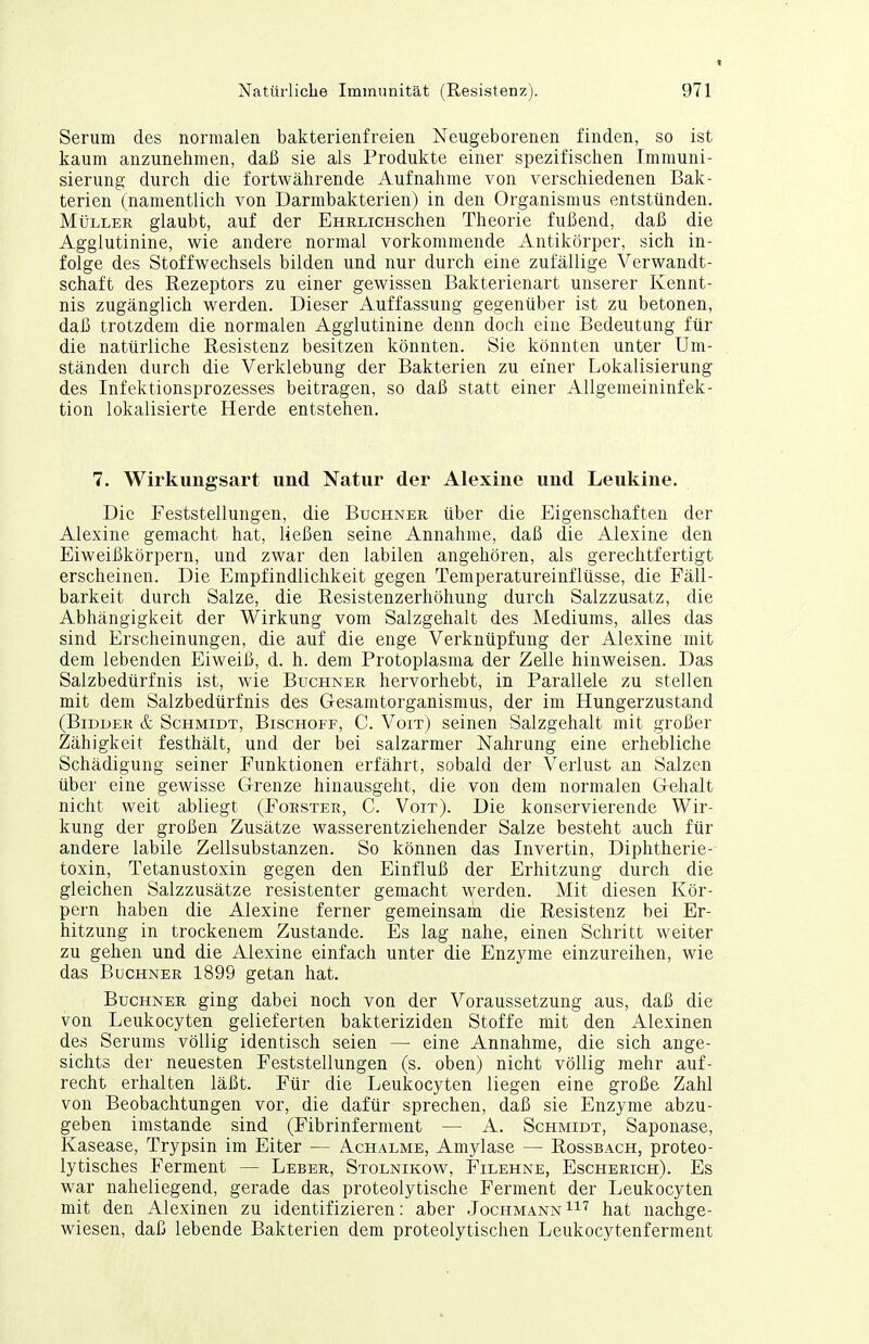 Serum des normalen bakterienfreien Neugeborenen finden, so ist kaum anzunehmen, daß sie als Produkte einer spezifischen Immuni- sierung durch die fortwährende Aufnahme von verschiedenen Bak- terien (namentlich von Darmbakterien) in den Organismus entstünden. Müller glaubt, auf der EHRLicHSchen Theorie fußend, daß die Agglutinine, wie andere normal vorkommende Antikörper, sich in- folge des Stoffwechsels bilden und nur durch eine zufällige Verwandt- schaft des Rezeptors zu einer gewissen Bakterienart unserer Kennt- nis zugänglich werden. Dieser Auffassung gegenüber ist zu betonen, daß trotzdem die normalen Agglutinine denn doch eine Bedeutung für die natürliche Resistenz besitzen könnten. Sie könnten unter Um- ständen durch die Verklebung der Bakterien zu einer Lokalisierung des Infektionsprozesses beitragen, so daß statt einer Allgemeininfek- tion lokalisierte Herde entstehen. 7. Wirkungsart und Natur der Alexine und Leukine. Die Feststellungen, die Buchner über die Eigenschaften der Alexine gemacht hat, ließen seine Annahme, daß die Alexine den Eiweißkörpern, und zwar den labilen angehören, als gerechtfertigt erscheinen. Die Empfindlichkeit gegen Temperatureinflüsse, die Fäll- barkeit durch Salze, die Resistenzerhöhung durch Salzzusatz, die Abhängigkeit der Wirkung vom Salzgehalt des Mediums, alles das sind Erscheinungen, die auf die enge Verknüpfung der Alexine mit dem lebenden Eiweiß, d. h. dem Protoplasma der Zelle hinweisen. Das Salzbedürfnis ist, wie Buchner hervorhebt, in Parallele zu stellen mit dem Salzbedürfnis des Gesamtorganismus, der im Hungerzustand (BiDDER & Schmidt, Bischoff, C. Voit) seinen Salzgehalt mit großer Zähigkeit festhält, und der bei salzarmer Nahrung eine erhebliche Schädigung seiner Funktionen erfährt, sobald der Verlust an Salzen über eine gewisse Grenze hinausgeht, die von dem normalen Gehalt nicht weit abliegt (Förster, C. Voit). Die konservierende Wir- kung der großen Zusätze wasserentziehender Salze besteht auch für andere labile Zellsubstanzen. So können das Invertin, Diphtherie- toxin, Tetanustoxin gegen den Einfluß der Erhitzung durch die gleichen Salzzusätze resistenter gemacht werden. Mit diesen Kör- pern haben die Alexine ferner gemeinsam die Resistenz bei Er- hitzung in trockenem Zustande. Es lag nahe, einen Schritt weiter zu gehen und die Alexine einfach unter die Enzyme einzureihen, wie das Buchner 1899 getan hat. Buchner ging dabei noch von der Voraussetzung aus, daß die von Leukocyten gelieferten bakteriziden Stoffe mit den Alexinen des Serums völlig identisch seien — eine Annahme, die sich ange- sichts der neuesten Feststellungen (s. oben) nicht völlig mehr auf- recht erhalten läßt. Für die Leukocyten liegen eine große Zahl von Beobachtungen vor, die dafür sprechen, daß sie Enzyme abzu- geben imstande sind (Fibrinferment — A. Schmidt, Saponase, Kasease, Trypsin im Eiter — Achalme, Amylase — Rossbach, proteo- lytisches Ferment — Leber, Stolnikow, Filehne, Escherich). Es war naheliegend, gerade das proteolytische Ferment der Leukocyten mit den Alexinen zu identifizieren: aber Jochmann^^'^ hat nachge- wiesen, daß lebende Bakterien dem proteolytischen Leukocytenferment