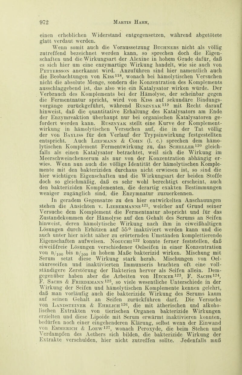 einen erheblichen Widerstand entgegensetzen, während abgetötete glatt verdaut werden. Wenn somit auch die Voraussetzung Buchners nicht als völlig zutreffend bezeichnet werden kann, so sprechen doch die Eigen- schaften und die Wirkungsart der Alexine in hohem Grade dafür, daß es sich hier um eine enzymartige Wirkung handelt, wie sie auch von Petteesson anerkannt wird. Anzuführen sind hier namentlich auch die Beobachtungen von Kiss^^^, wonach bei hämolytischen Versuchen nicht die absolute Menge, sondern die Konzentration des Komplements ausschlaggebend ist, das also wie ein Katalysator wirken würde. Der Verbrauch des Komplements bei der Hämolyse, der scheinbar gegen die Fermentnatur spricht, wird von Kiss auf sekundäre Bindungs- vorgänge zurückgeführt, während RusznyakI^^ mit Kecht darauf hinweist, daß die quantitative Erhaltung des Katalysators am Ende der Enzymreaktion überhaupt nur bei organischen Katalysatoren ge- fordert werden kann. Rusznyak stellt eine Kurve der Komplement- wirkung in hämolytischen Versuchen auf, die in der Tat völlig der von Bayliss für den Verlauf der Trypsinwirkung festgestellten entspricht. Auch Liefmann & Cohn (1. c.) sprechen dem hämo- lytischen Komplement Fermentwirkung zu, das Scheller gleich- falls als einen Katalysator betrachtet, weil sich die Wirkung im Meerschweinchenserum als nur von der Konzentration abhängig er- wies. Wenn nun auch die völlige Identität der hämolytischen Komple- mente mit den bakteriziden durchaus nicht erwiesen ist, so sind die hier wichtigen Eigenschaften und die Wirkungsart der beiden Stoffe doch so gleichmäßig, daß es sehr wohl berechtigt erscheint, auch den bakteriziden Komplementen, die derartig exakten Bestimmungen weniger zugänglich sind, die Enzymnatur zuzuerkennen. In geradem Gegensatze zu den hier entwickelten Anschauungen stehen die Ansichten v. Liebermanns ^2^, welcher auf Grund seiner Versuche dem Komplement die Fermentnatur abspricht und für das Zustandekommen der Hämolyse auf den Gehalt des Serums an Seifen hinweist, deren hämolytische Wirkung nach ihm in eiweißhaltigen Lösungen durch Erhitzen auf 55° inaktiviert werden kann und die auch unter hier nicht näher zu erörternden Umständen komplettierende Eigenschaften aufweisen. NoguchiI^^ konnte ferner feststellen, daß eiweißfreie Lösungen verschiedener Oelseifen in einer Konzentration von n/joo bis n/500 in hohem Maße bakterizid wirken. Mischung mit Serum setzt diese Wirkung stark herab. Mischungen von Oel- säureseifen und inaktivierten Immunseris brachten oft eine voll- ständigere Zerstörung der Bakterien hervor als Seifen allein. Dem- gegenüber haben aber die Arbeiten von Hecker 123^ Sachs 124^ F. Sachs & Friedemann 125^ gg viele wesentliche Unterschiede in der Wirkung der Seifen und hämolytischen Komplemente kennen gelehrt, daß man vorläufig auch die bakterizide Wirkung des Serums kaum auf seinen Gehalt an Seifen zurückführen darf. Die Versuche von Landsteiner & Ehrlich 1^6^ ^[q mit ätherischen und alkoho- lischen Extrakten von tierischen Organen bakterizide Wirkungen erzielten und diese Lipoide mit Serum erwärmt inaktivieren konnten, bedürfen noch einer eingehenderen Klärung, selbst wenn der Einwand von Emmerich & LoewI^t^ wonach Peroxyde, die beim Stehen und Verdampfen des Aethers sich bilden, die bakterizide Wirkung der Extrakte verschulden, hier nicht zutreffen sollte. Jedenfalls muß