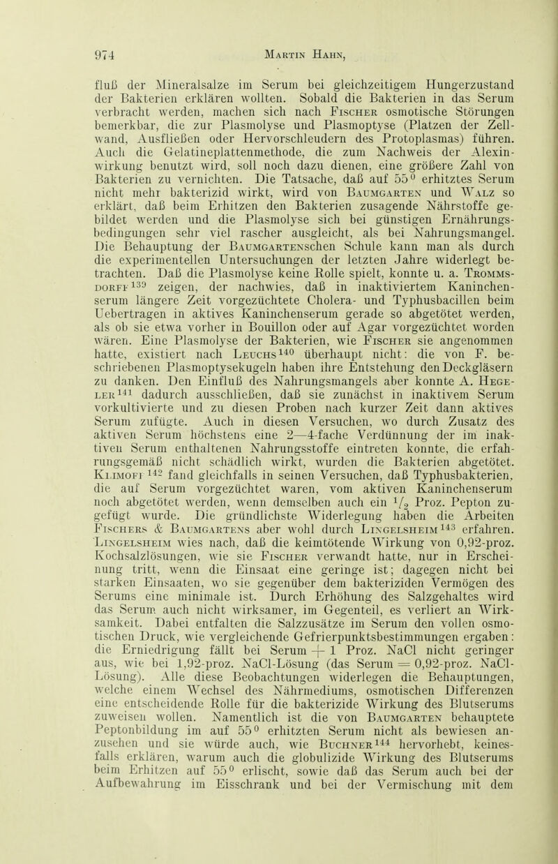 fluß der Mineralsalze im Serum bei gleichzeitigem Hungerzustand der Bakterien erklären wollten. Sobald die Bakterien in das Serum verbracht werden, machen sich nach Fischer osmotische Störungen bemerkbar, die zur Plasmolyse und Plasmoptyse (Platzen der Zell- wand. Ausfließen oder Hervorschleudern des Protoplasmas) führen. Auch die Gelatineplattenmethode, die zum Nachweis der Alexin- wirkung benutzt wird, soll noch dazu dienen, eine größere Zahl von Bakterien zu vernichten. Die Tatsache, daß auf 55'^ erhitztes Serum nicht mehr bakterizid wirkt, wird von Bäumgarten und Walz so erklärt, daß beim Erhitzen den Bakterien zusagende Nährstoffe ge- bildet werden und die Plasmolyse sich bei günstigen Ernährungs- bedingungen sehr viel rascher ausgleicht, als bei Nahrungsmangel. Die Behauptung der BAUMGARXENSchen Schule kann man als durch die experimentellen Untersuchungen der letzten Jahre widerlegt be- trachten. Daß die Plasmolyse keine Bolle spielt, konnte u. a. Tromms- DORFt zeigen, der nachwies, daß in inaktiviertem Kaninchen- serum längere Zeit vorgezüchtete Cholera- und Typhusbacillen beim Uebertragen in aktives Kaninchenserum gerade so abgetötet werden, als ob sie etwa vorher in Bouillon oder auf Agar vorgezüchtet worden wären. Eine Plasmolyse der Bakterien, wie Fischer sie angenommen hatte, existiert nach Leuchs^'^^ überhaupt nicht: die von F. be- schriebenen Plasmoptysekugeln haben ihre Entstehung den Deckgläsern zu danken. Den Einfluß des Nahrungsmangels aber konnte A. Hege- lerI^! dadurch ausschließen, daß sie zunächst in inaktivem Serum vorkultivierte und zu diesen Proben nach kurzer Zeit dann aktives Serum zufügte. Auch in diesen Versuchen, wo durch Zusatz des aktiven Serum höchstens eine 2—4-fache Verdünnung der im inak- tiven Serum enthaltenen Nahrungsstoffe eintreten konnte, die erfah- rungsgemäß nicht schädlich wirkt, wurden die Bakterien abgetötet. Ki.iMOFi fand gleichfalls in seinen Versuchen, daß Typhusbakterien, die auf Serum vorgezüchtet waren, vom aktiven Kaninchenserum noch abgetötet werden, wenn demselben auch ein ^/g Proz. Pepton zu- gefügt wurde. Die gründlichste Widerlegung haben die Arbeiten Fischers & Baumgartens aber wohl durch Lingelsheim^^^ erfahren. LiNGELSHEiM wies uach, daß die keimtötende Wirkung von 0,92-proz. Kochsalzlösungen, wie sie Fischer verwandt hatte, nur in Erschei- nung tritt, wenn die Einsaat eine geringe ist; dagegen nicht bei starken Einsaaten, wo sie gegenüber dem bakteriziden Vermögen des Serums eine minimale ist. Durch Erhöhung des Salzgehaltes wird das Serum auch nicht wirksamer, im Gegenteil, es verliert an Wirk- samkeit. Dabei entfalten die Salzzusätze im Serum den vollen osmo- tischen Druck, wie vergleichende Gefrierpunktsbestimmungen ergaben: die Erniedrigung fällt bei Serum -|- 1 Proz. NaCl nicht geringer aus, wie bei 1,92-proz. NaCl-Lösung (das Serum = 0,92-proz. NaCl- Lösung). Alle diese Beobachtungen widerlegen die Behauptungen, welche einem Wechsel des Nährmediums, osmotischen Differenzen eine entscheidende Rolle für die bakterizide Wirkung des Blutserums zuweisen wollen. Namentlich ist die von Baumgarten behauptete Peptonbildung im auf 55° erhitzten Serum nicht als bewiesen an- zusehen und sie würde auch, wie Buchner hervorhebt, keines- falls erklären, warum auch die globulizide Wirkung des Blutserums beim Erhitzen auf 55° erlischt, sowie daß das Serum auch bei der Aufbewahrung im Eisschrank und bei der Vermischung mit dem