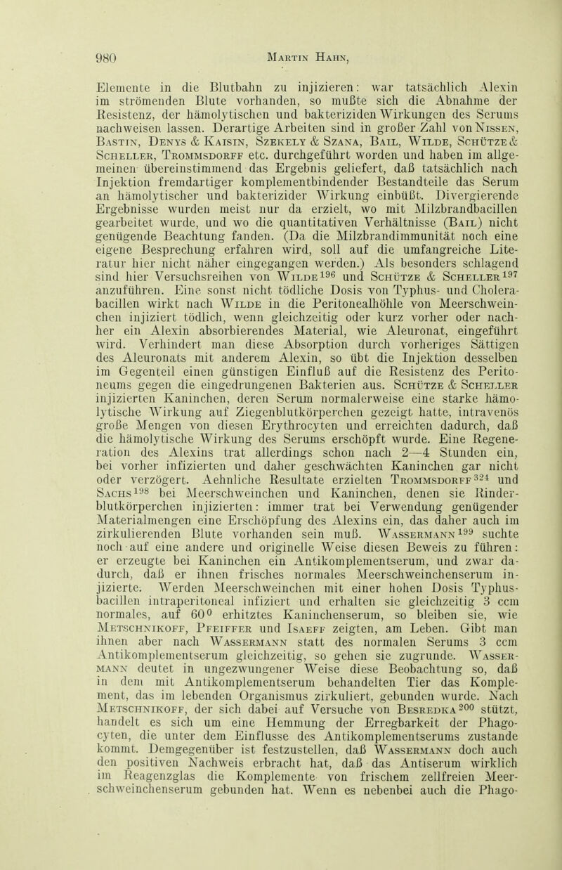 Elemente in die Blutbahn zu injizieren: war tatsächlich Alexin im strömenden Blute vorhanden, so mußte sich die Abnahme der Resistenz, der hämolytischen und bakteriziden Wirkungen des Serums nachweisen lassen. Derartige Arbeiten sind in großer Zahl von Nissen, Bastin, Denys & Kaisin, Szekely & Szana, Bail, Wilde, Schütze & Scheller, Trommsdorff etc. durchgeführt worden und haben im allge- meinen übereinstimmend das Ergebnis geliefert, daß tatsächlich nach Injektion fremdartiger komplementbindender Bestandteile das Serum an hämolytischer und bakterizider Wirkung einbüßt. Divergierende Ergebnisse wurden meist nur da erzielt, wo mit Milzbrandbacillen gearbeitet wurde, und wo die quantitativen Verhältnisse (Bail) nicht genügende Beachtung fanden. (Da die Milzbrandimmunität noch eine eigene Besprechung erfahren wird, soll auf die umfangreiche Lite- ratur hier nicht näJier eingegangen werden.) Als besonders schlagend sind hier Versuchsreihen von Wilde und Schütze & Scheller anzuführen. Eine sonst nicht tödliche Dosis von Typhus- und Cholera- bacillen wirkt nach Wilde in die Peritonealhöhle von Meerschwein- chen injiziert tödlich, wenn gleichzeitig oder kurz vorher oder nach- her ein Alexin absorbierendes Material, wie Aleuronat, eingeführt wird. Verhindert man diese Absorption durch vorheriges Sättigen des Aleuronats mit anderem Alexin, so übt die Injektion desselben im Gegenteil einen günstigen Einfluß auf die Resistenz des Perito- neums gegen die eingedrungenen Bakterien aus. Schütze & Scheller injizierten Kaninchen, deren Serum normalerweise eine starke hämo- lytische Wirkung auf Ziegenblutkörperchen gezeigt hatte, intravenös große Mengen von diesen Erythrocyten und erreichten dadurch, daß die hämolytische Wirkung des Serums erschöpft wurde. Eine Regene- ration des Alexius trat allerdings schon nach 2—4 Stunden ein, bei vorher infizierten und daher geschwächten Kaninchen gar nicht oder verzögert. Aehnliche Resultate erzielten Trommsdorff und Sachs ^ei Meerschweinchen und Kaninchen, denen sie Rinder- blutkörperchen injizierten: immer trat bei Verwendung genügender Materialmengen eine Erschöpfung des Alexius ein, das daher auch im zirkulierenden Blute vorhanden sein muß. Wassermann suchte noch auf eine andere und originelle Weise diesen Beweis zu führen: er erzeugte bei Kaninchen ein Antikomplementserum, und zwar da- durch, daß er ihnen frisches normales Meerschweinchenserum in- jizierte. Werden Meerschweinclien mit einer hohen Dosis Typhus- bacillen intraperitoneal infiziert und erhalten sie gleichzeitig 3 ccm normales, auf 60° erhitztes Kaninchenserum, so bleiben sie, wie Met.schnikoff, Pfeiffer und Isaeff zeigten, am Leben. Gibt man ihnen aber nach Wassermann statt des normalen Serums -3 ccm Antikomplementserum gleichzeitig, so gehen sie zugrunde. Wasser- mann deutet in ungezwungener Weise diese Beobachtung so, daß in dem mit Antikomplementserum behandelten Tier das Komple- ment, das im lebenden Organismus zirkuliert, gebunden wurde. Nach Metschnikoff, der sich dabei auf Versuche von Besredka^oo stützt, handelt es sich um eine Hemmung der Erregbarkeit der Phago- cyten, die unter dem Einflüsse des Antikomplementserums zustande kommt. Demgegenüber ist festzustellen, daß Wassermann doch auch den positiven Nachweis erbracht hat, daß das Antiserum wirklich im Reagenzglas die Komplemente von frischem zellfreien Meer- schweinchenserum gebunden hat. Wenn es nebenbei auch die Phago-