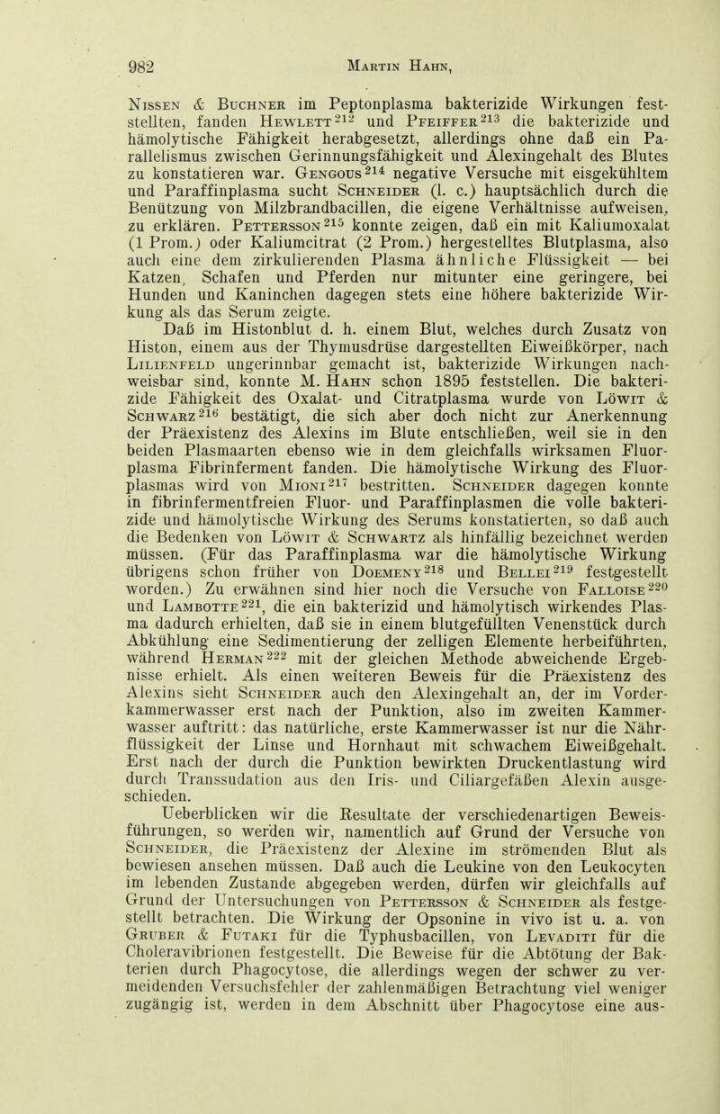 Nissen & Buchner im Peptonplasma bakterizide Wirkungen fest- stellten, fanden Hewlettund Pfeiffer213 bakterizide und hämolytische Fähigkeit herabgesetzt, allerdings ohne daß ein Pa- rallelismus zwischen Gerinnungsfähigkeit und Alexingehalt des Blutes zu konstatieren war. Gengous^i* negative Versuche mit eisgekühltem und Paraffinplasma sucht Schneider (1. c.) hauptsächlich durch die Benützung von Milzbrandbacillen, die eigene Verhältnisse aufweisen, zu erklären. Pettersson konnte zeigen, daß ein mit Kaliuraoxalat (1 Prem.) oder Kaliumeitrat (2 Prom.) hergestelltes Blutplasma, also aucli eine dem zirkulierenden Plasma ähnliche Flüssigkeit — bei Katzen, Schafen und Pferden nur mitunter eine geringere, bei Hunden und Kaninchen dagegen stets eine höhere bakterizide Wir- kung als das Serum zeigte. Daß im Histonblut d. h. einem Blut, welches durch Zusatz von Histon, einem aus der Thymusdrüse dargestellten Eiweißkörper, nach Lilienfeld ungerinnbar gemacht ist, bakterizide Wirkungen nach- weisbar sind, konnte M. Hahn schon 1895 feststellen. Die bakteri- zide Fähigkeit des Oxalat- und Citratplasma wurde von Löwit & Schwarz bestätigt, die sich aber doch nicht zur Anerkennung der Präexistenz des Alexius im Blute entschließen, weil sie in den beiden Plasmaarten ebenso wie in dem gleichfalls wirksamen Fluor- plasma Fibrinferment fanden. Die hämolytische Wirkung des Fluor- plasmas wird von Mioni^i^ bestritten. Schneider dagegen konnte in fibrinfermentfreien Fluor- und Paraffinplasmen die volle bakteri- zide und hämolytische Wirkung des Serums konstatierten, so daß auch die Bedenken von Löwit & Schwartz als hinfällig bezeichnet werden müssen. (Für das Paraffinplasma war die hämolytische Wirkung übrigens schon früher von Doemeny^i^ und Bellei-^^ festgestellt worden.) Zu erwähnen sind hier noch die Versuche von Falloise^so und Lambotte 221^ die ein bakterizid und hämolytisch wirkendes Plas- ma dadurch erhielten, daß sie in einem blutgefüllten Venenstück durch Abkühlung eine Sedimentierung der zelligen Elemente herbeiführten, während Herman222 mit der gleichen Methode abweichende Ergeb- nisse erhielt. Als einen weiteren Beweis für die Präexistenz des Alexius sieht Schneider auch den Alexingehalt an, der im Vorder- kaminerwasser erst nach der Punktion, also im zweiten Kammer- wasser auftritt: das natürliche, erste Kammerwasser ist nur die Nähr- flüssigkeit der Linse und Hornhaut mit schwachem Eiweißgehalt. Erst nach der durch die Punktion bewirkten Druckentlastung wird durch Transsudation aus den Iris- und Ciliargefäßen Alexin ausge- schieden. Ueberblicken wir die Resultate der verschiedenartigen Beweis- führungen, so werden wir, namentlich auf Grund der Versuche von Schneider, die Präexistenz der Alexine im strömenden Blut als bewiesen ansehen müssen. Daß auch die Leukine von den Leukocyten im lebenden Zustande abgegeben werden, dürfen wir gleichfalls auf Grund der Untersuchungen von Pettersson & Schneider als festge- stellt betrachten. Die Wirkung der Opsonine in vivo ist u. a. von Gruber & Futaki für die Typhusbacillen, von Levaditi für die Choleravibrionen festgestellt. Die Beweise für die Abtötung der Bak- terien durch Phagocytose, die allerdings wegen der schwer zu ver- meidenden Versuchsfehler der zahlenmäßigen Betrachtung viel weniger zugängig ist, werden in dem Abschnitt über Phagocytose eine aus-