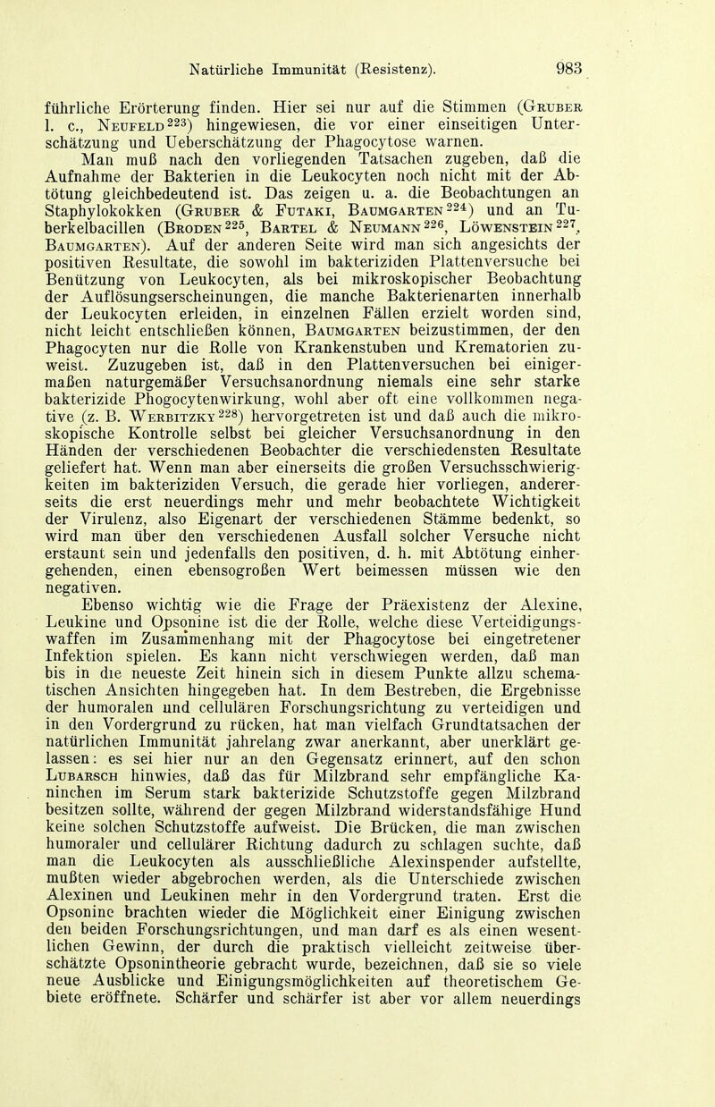 führliche Erörterung finden. Hier sei nur auf die Stimmen (Gruber 1. c, Neufeld 223) hingewiesen, die vor einer einseitigen Unter- schätzung und Ueberschätzung der Phagocytose warnen. Man muß nach den vorliegenden Tatsachen zugeben, daß die Aufnahme der Bakterien in die Leukocyten noch nicht mit der Ab- tötung gleichbedeutend ist. Das zeigen u. a. die Beobachtungen an Staphylokokken (Gruber & Futaki, Baumgarten 224) Qnd an Tu- berkelbacillen (Brüden 225^ Bartel & Neumann 226^ Löwenstein 227, Baumgarten). Auf der anderen Seite wird man sich angesichts der positiven Eesultate, die sowohl im bakteriziden Plattenversuche bei Benützung von Leukocyten, als bei mikroskopischer Beobachtung der Auflösungserscheinungen, die manche Bakterienarten innerhalb der Leukocyten erleiden, in einzelnen Fällen erzielt worden sind, nicht leicht entschließen können, Baumgarten beizustimmen, der den Phagocyten nur die ßolle von Krankenstuben und Krematorien zu- weist. Zuzugeben ist, daß in den Plattenversuchen bei einiger- maßen naturgemäßer Versuchsanordnung niemals eine sehr starke bakterizide Phogocytenwirkung, wohl aber oft eine vollkommen nega- tive (z. B. Werbitzky 228) hcrvorgetretcu ist und daß auch die mikro- skopische Kontrolle selbst bei gleicher Versuchsanordnung in den Händen der verschiedenen Beobachter die verschiedensten Resultate geliefert hat. Wenn man aber einerseits die großen Versuchsschwierig- keiten im bakteriziden Versuch, die gerade hier vorliegen, anderer- seits die erst neuerdings mehr und mehr beobachtete Wichtigkeit der Virulenz, also Eigenart der verschiedenen Stämme bedenkt, so wird man über den verschiedenen Ausfall solcher Versuche nicht erstaunt sein und jedenfalls den positiven, d. h. mit Abtötung einher- gehenden, einen ebensogroßen Wert beimessen müssen wie den negativen. Ebenso wichtig wie die Frage der Präexistenz der Alexine, Leukine und Oj)sqnine ist die der EoUe, welche diese Verteidigungs- waffen im Zusanimenhang mit der Phagocytose bei eingetretener Infektion spielen. Es kann nicht verschwiegen werden, daß man bis in die neueste Zeit hinein sich in diesem Punkte allzu schema- tischen Ansichten hingegeben hat. In dem Bestreben, die Ergebnisse der humoralen und cellulären Forschungsrichtung zu verteidigen und in den Vordergrund zu rücken, hat man vielfach Grundtatsachen der natürlichen Immunität jahrelang zwar anerkannt, aber unerklärt ge- lassen : es sei hier nur an den Gegensatz erinnert, auf den schon LuBARscH hinwies, daß das für Milzbrand sehr empfängliche Ka- ninchen im Serum stark bakterizide Schutzstoffe gegen Milzbrand besitzen sollte, während der gegen Milzbrand widerstandsfähige Hund keine solchen Schutzstoffe aufweist. Die Brücken, die man zwischen humoraler und cellulärer Richtung dadurch zu schlagen suchte, daß man die Leukocyten als ausschließliche Alexinspender aufstellte, mußten wieder abgebrochen werden, als die Unterschiede zwischen Alexinen und Leukinen mehr in den Vordergrund traten. Erst die Opsonine brachten wieder die Möglichkeit einer Einigung zwischen den beiden Forschungsrichtungen, und man darf es als einen wesent- lichen Gewinn, der durch die praktisch vielleicht zeitweise über- schätzte Opsonintheorie gebracht wurde, bezeichnen, daß sie so viele neue Ausblicke und Einigungsmöglichkeiten auf theoretischem Ge- biete eröffnete. Schärfer und schärfer ist aber vor allem neuerdings