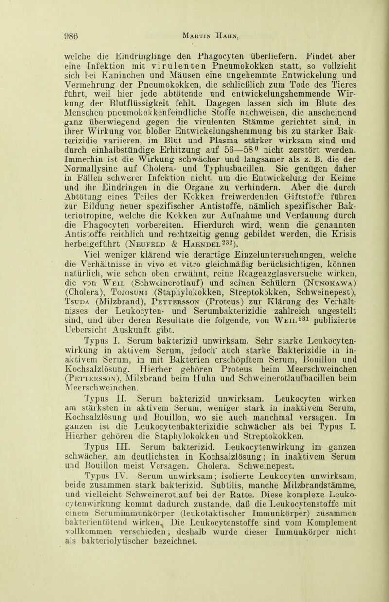 welche die Eindringlinge den Phagocyten überliefern. Findet aber eine Infektion mit virulenten Pneumokokken statt, so vollzieht sich bei Kaninchen und Mäusen eine ungehemmte Entwickelung und Vermehrung der Pneumokokken, die schließlich zum Tode des Tieres führt, weil hier jede abtötende und entwickelungshemraende Wir- kung der Blutflüssigkeit fehlt. Dagegen lassen sich im Blute des Menschen pneumokokkenfeindliche Stoffe nachweisen, die anscheinend ganz überwiegend gegen die virulenten Stämme gerichtet sind, in ihrer Wirkung von bloßer Entwickelungshemmung bis zu starker Bak- terizidie variieren, im Blut und Plasma stärker wirksam sind und durch einhalbstündige Erhitzung auf 56—58 o nicht zerstört werden. Immerhin ist die Wirkung schwächer und langsamer als z. B. die der Normallysine auf Cholera- und Typhusbacillen. Sie genügen daher in Fällen schwerer Infektion nicht, um die Entwickelung der Keime und ihr Eindringen in die Organe zu verhindern. Aber die durch Abtötung eines Teiles der Kokken freiwerdenden Giftstoffe führen zur Bildung neuer spezifischer Antistoffe, nämlich spezifischer Bak- teriotropine, welche die Kokken zur Aufnahme und Verdauung durch die Phagocyten vorbereiten. Hierdurch wird, wenn die genannten Antistoffe reichlich und rechtzeitig genug gebildet werden, die Krisis herbeigeführt (Neufeld & Haendel^ss), Viel weniger klärend wie derartige Einzeluntersuchungen, welche die Verhältnisse in vivo et vitro gleichmäßig berücksichtigen, können natürlich, wie schon oben erwähnt, reine Eeagenzglasversuche wirken, die von Weil (Schweinerotlauf) und seinen Schülern (Nunokawa) (Cholera), Tojosumi (Staphylokokken, Streptokokken, Schweinepest), TsuDA (Milzbrand), Pettersson (Proteus) zur Klärung des Verhält- nisses der Leukocyten- und Serumbakterizidie zahlreich angestellt sind, und über deren Resultate die folgende, von Weil^si publizierte Uebersicht Auskunft gibt. Typus I. Serum bakterizid unwirksam. Sehr starke Leukocyten- wirkung in aktivem Serum, jedoch' auch starke Bakterizidie in in- aktivem Serum, in mit Bakterien erschöpftem Serum, Bouillon und Kochsalzlösung. Hierher gehören Proteus beim Meerschweinchen (Pettersson), Milzbrand beim Huhn und Schweinerotlaufbacillen beim Meerschweinchen. Typus II. Serum bakterizid unwirksam. Leukocyten wirken am stärksten in aktivem Serum, weniger stark in inaktivem Serum, Kochsalzlösung und Bouillon, wo sie auch manchmal versagen. Im ganzen ist die Leukocytenbakterizidie schwächer als bei Typus I. Hierher gehören die Staphylokokken und Streptokokken. Typus III. Serum bakterizid. Leukocytenwirkung im ganzen schwächer, am deutlichsten in Kochsalzlösung; in inaktivem Serum und Bouillon meist Versagen. Cholera. Schweinepest. Typus IV. Serum unwirksam; isolierte Leukocyten unwirksam, beide zusammen stark bakterizid. Subtilis, manche Milzbrandstämme, und vielleicht Schweinerotlauf bei der Ratte. Diese komplexe Leuko- cytenwirkung kommt dadurch zustande, daß die Leukocytenstoffe mit einem Serumimmunkörper (leukotaktischer Immunkörper) zusammen bakterientötend wirken^ Die Leukocytenstoffe sind vom Komplement vollkommen verschieden; deshalb wurde dieser Immunkörper nicht als bakteriolytischer bezeichnet.