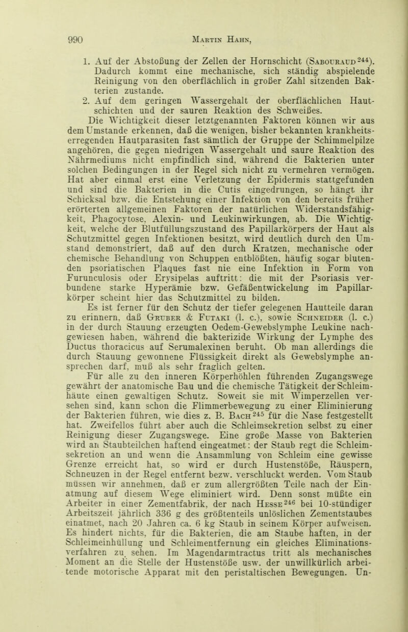 1. Aul der Abstoßung der Zellen der Hornschicht (Sabouraud 2*4). Dadurch kommt eine mechanische, sich ständig abspielende Reinigung von den oberflächlich in großer Zahl sitzenden Bak- terien zustande. 2. Auf dem geringen Wassergehalt der oberflächlichen Haut- schichten und der sauren Reaktion des Schweißes. Die Wichtigkeit dieser letztgenannten Faktoren können wir aus dem Umstände erkennen, daß die wenigen, bisher bekannten krankheits- erregenden Hautparasiten fast sämtlich der Gruppe der Schimmelpilze angehören, die gegen niedrigen Wassergehalt und saure Reaktion des Xährmediums nicht empfindlich sind, während die Bakterien unter solchen Bedingungen in der Regel sich nicht zu vermehren vermögen. Hat aber einmal erst eine Verletzung der Epidermis stattgefunden und sind die Bakterien in die Cutis eingedrungen, so hängt ihr Schicksal bzw. die Entstehung einer Infektion von den bereits früher erörterten allgemeinen Faktoren der natürlichen Widerstandsfähig- keit, Phagocytose. Alexin- und Leukinwirkungen, ab. Die Wichtig- keit, welche der Blutfüllungszustand des Papillarkörpers der Haut als Schutzmittel gegen Infektionen besitzt, wird deutlich durch den Um- stand demonstriert, daß auf den durch Kratzen, mechanische oder chemische Behandlung von Schuppen entblößten, häufig sogar bluten- den psoriatischen Plaques fast nie eine Infektion in Form von Furunculosis oder Erysipelas auftritt: die mit der Psoriasis ver- bundene starke Hyperämie bzw. Gefäßentwickelung im Papillar- körper scheint hier das Schutzmittel zu bilden. Es ist ferner für den Schutz der tiefer gelegenen Hautteile daran zu erinnern, daß Gruber & Futaki (1. c), sowie Schneider (1. c.) in der durch Stauung erzeugten Oedem-Gewebslymphe Leukine nach- gewiesen haben, während die bakterizide Wirkung der Lymphe des Ductus thoracicus auf Serumalexinen beruht. Ob man allerdings die durch Stauung gewonnene Flüssigkeit direkt als Gewebslymphe an- sprechen darf, muß als sehr fraglich gelten. Für alle zu den inneren Körperhöhlen führenden Zugangswege gewährt der anatomische Bau und die chemische Tätigkeit der Schleim- häute einen gewaltigen Schutz. Soweit sie mit Wimperzellen ver- sehen sind, kann schon die Flimmerbewegung zu einer Eliminierung der Bakterien führen, wie dies z. B. Bach-^^ für die Nase festgestellt hat. Zweifellos führt aber auch die Schleimsekretion selbst zu einer Reinigung dieser Zugangswege. Eine große Masse von Bakterien wird an Staubteilchen haftend eingeatmet: der Staub regt die Schleim- sekretion an und wenn die Ansammlung von Schleim eine gewisse Grenze erreicht hat, so wird er durch Hustenstöße, Räuspern, Schneuzen in der Regel entfernt bezw. verschluckt werden. Vom Staub müssen wir annehmen, daß er zum allergrößten Teile nach der Ein- atmung auf diesem Wege eliminiert wird. Denn sonst müßte ein Arbeiter in einer Zementfabrik, der nach Hesse bei lO-stündiger Arbeitszeit jährlich 336 g des größtenteils unlöslichen Zementstaubes einatmet, nach 20 Jahren ca. 6 kg Staub in seinem Körper aufweisen. Es hindert nichts, für die Bakterien, die am Staube haften, in der Schleimeinhüllung und Schleimentfernung ein gleiches Eliminations- verfahren zu_ sehen. Im Magendarmtractus tritt als mechanisches Moment an die Stelle der Hustenstöße usw. der unwillkürlich arbei- tende motorische Apparat mit den peristaltischen Bewegungen. Un-