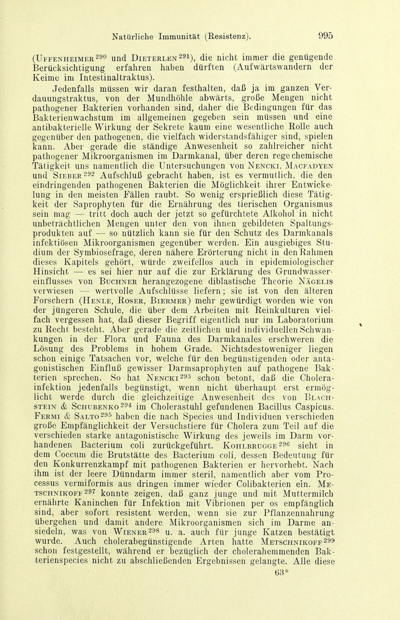 (Uffenheimer29o und Dieterlen 29i), die nicht immer die genügende Berücksichtigung erfahren haben dürften (Aufwärtswandern der Keime im Intestinaltraktus). Jedenfalls müssen wir daran festhalten, daß ja im ganzen Ver- dauungstraktus, von der Mundhöhle abwärts, große Mengen nicht pathogener Bakterien vorhanden sind, daher die Bedingungen für das Bakterienwachstum im allgemeinen gegeben sein müssen und eine antibakterielle Wirkung der Sekrete kaum eine wesentliche Rolle auch gegenüber den pathogenen, die vielfach widerstandsfähiger sind, spielen kann. Aber gerade die ständige Anwesenheit so zahlreicher nicht pathogener Mikroorganismen im Darmkanal, über deren rege chemische Tätigkeit uns namentlich die Untersuchungen von Nencki, Macfadyen und SiEBEE 292 Aufschluß gebracht haben, ist es vermutlich, die den eindringenden pathogenen Bakterien die Möglichkeit ihrer Entwicke- lung in den meisten Fällen raubt. So wenig ersprießlich diese Tätig- keit der Saprophyten für die Ernährung des tierischen Organismus sein mag — tritt doch auch der jetzt so gefürchtete Alkohol in nicht unbeträchtlichen Mengen unter den von ihnen gebildeten Spaltungs- produkten auf — so nützlich kann sie für den Schutz des Darmkanals infektiösen Mikroorganismen gegenüber werden. Ein ausgiebiges Stu- dium der Symbiosefrage, deren nähere Erörterung nicht in den Rahmen dieses Kapitels gehört, würde zweifellos auch in epidemiologischer Hinsicht — es sei hier nur auf die zur Erklärung des Grundwasser- einflusses von Buchner herangezogene diblastische Theorie Nägelis verwiesen — wertvolle Aufschlüsse liefern; sie ist von den älteren Forschern (Henle, Roser, Biermer) mehr gewürdigt worden wie von der jüngeren Schule, die über dem Arbeiten mit Reinkulturen viel- fach vergessen hat, daß dieser Begriff eigentlich nur im Laboratorium zu Recht besteht. Aber gerade die zeitlichen und individuellen Schwan- kungen in der Flora und Fauna des Darmkanales erschweren die Lösung des Problems in hohem Grade. Nichtsdestoweniger liegen schon einige Tatsachen vor, welche für den begünstigenden oder anta- gonistischen Einfluß gewisser Darmsaprophyten auf pathogene Bak- terien sprechen. So hat Nencki^ss schon betont, daß die Cholera- infektion jedenfalls begünstigt, wenn nicht überhaupt erst ermög- licht werde durch die gleichzeitige Anwesenheit des von Blach- STEiN & ScHUBENKo^ö^ Im Cholerastuhl gefundenen Bacillus Caspicus. Fermi & Salto haben die nach Speeles und Lidividuen verschieden große Empfänglichkeit der Versuchstiere für Cholera zum Teil auf die verschieden starke antagonistische Wirkung des jeweils im Darm vor- handenen Bacterium coli zurückgeführt. Kohlbrugge296 sieht in dem Coecum die Brutstätte des Bacterium coli, dessen Bedeutung für den Konkurrenzkampf mit pathogenen Bakterien er hervorhebt. Nach ihm ist der leere Dünndarm immer steril, namentlich aber vom Pro- cessus vermiformis aus dringen immer wieder Colibakterien ein. Me- TscHNiKOFE 297 kouute Zeigen, daß ganz junge und mit Muttermilch ernährte Kaninchen für Infektion mit Vibrionen per os empfänglich sind, aber sofort resistent werden, wenn sie zur Pflanzennahrung übergehen und damit andere Mikroorganismen sich im Darme an- siedeln, was von Wiener298 u. a. auch für junge Katzen bestätigt wurde. Auch cholerabegünstigende Arten hatte Metschnikoff299 schon festgestellt, während er bezüglich der cholerahemmenden Bak- terienspecies nicht zu abschließenden Ergebnissen gelangte. Alle diese 63*