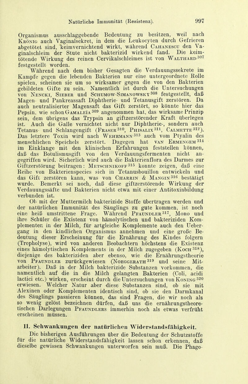 Organismus ausschlaggebende Bedeutung zu besitzen, weil nach Krönic auch Vaginalsekret, in dem die Leukocyten durch Gefrieren abgetötet sind, keimvernichtend wirkt, während Cahanescu den Va- ginalschleim der Stute nicht bakterizid wirkend fand. Die keim- tötende Wirkung des reinen Cervikalschleimes ist von Walthard ^^'^'^ festgestellt worden. Während nach dem bisher Gesagten die Verdauungssekrete im Kampfe gegen die lebenden Bakterien nur eine untergeordnete Rolle spielen, scheinen sie um so wirksamer gegen die von den Bakterien gebildeten Gifte zu sein. Namentlich ist durch die Untersuchungen von Nencki, Sieber und Schumov^^-Simanov^^sky festgestellt, daß Magen- und Pankreassaft Diphtherie- und Tetanusgift zerstören. Da auch neutralisierter Magensaft das Gift zerstört, so könnte hier das Pepsin, wie schon Gamaleia ^09 angenommen hat, das wirksame Prinzip sein, dem übrigens das Trypsin an giftzerstörender Kraft überlegen ist. Auch die Galle vernichtet nicht nur Diphtherie-, sondern auch Tetanus- und Schlangengift (Fraser^^o, Phisalix^ii, Calmette^is). Das letztere Toxin wird nach Wehrmann 3i3 auch vom Ptyalin des menschlichen Speichels zerstört. Dagegen hat van Ermengem^I! im Einklänge mit den klinischen Erfahrungen feststellen können, daß das Botulismusgift von den Verdauungsfermenten nicht an- gegriffen wird. Sicherlich wird auch die Bakterienflora des Darmes zur Giftzerstörung beitragen: Metschnikoff^is konnte zeigen, daß eine Reihe von Bakterienspecies sich in Tetanusbouillon entwickeln und das Gift zerstören kann, was von Charrin & Mangin^i^ bestätigt wurde. Bemerkt sei noch, daß diese giftzerstörende Wirkung der Verdauungssäfte und Bakterien nicht etwa mit einer Antitoxinbildung verbunden ist. Ob mit der Muttermilch bakterizide Stoffe übertragen werden und der natürlichen Immunität des Säuglings zu gute kommen, ist noch eine heiß umstrittene Frage. Während Pfaundler ^i^^ Moro und ihre Schüler die Existenz von hämolytischen und bakteriziden Kom- plementen in der Milch, für artgleiche Komplemente auch den Ueber- gang in den kindlichen Organismus annehmen und eine große Be- deutung dieser Erscheinung für die Ernährung des Kindes folgern (Tropholyse), wird von anderen Beobachtern höchstens die Existenz eines hämolytischen Komplements in der Milch zugegeben (Koch^i^)^ diejenige des bakteriziden aber ebenso, wie die Ernährungstheorie von Pfaundler zurückgewiesen (Noeggerath ^19 und seine Mit- arbeiter). Daß in der Milch bakterizide Substanzen vorkommen, die namentlich auf die in die Milch gelangten Bakterien (Coli, acidi lactici etc.) wirken, erscheint durch die Untersuchungen vonKoNiNG^^o erwiesen. Welcher Natur aber diese Substanzen sind, ob sie mit Alexinen oder Komplementen identisch sind, ob sie den Darmkana] des Säuglings passieren können, das sind Fragen, die wir noch als so wenig gelöst bezeichnen dürfen, daß uns die ernährungstheore- tischen Darlegungen Pfaundlers immerhin noch als etwas verfrüht erscheinen müssen. 11. Schwankungen der natürlichen Widerstandsfähigkeit. Die bisherigen Ausführungen über die Bedeutung der Schutzstoffe für die natürliche Widerstandsfähigkeit lassen schon erkennen, daß dieselbe gewissen Schwankungen unterworfen sein muß. Die Phago-