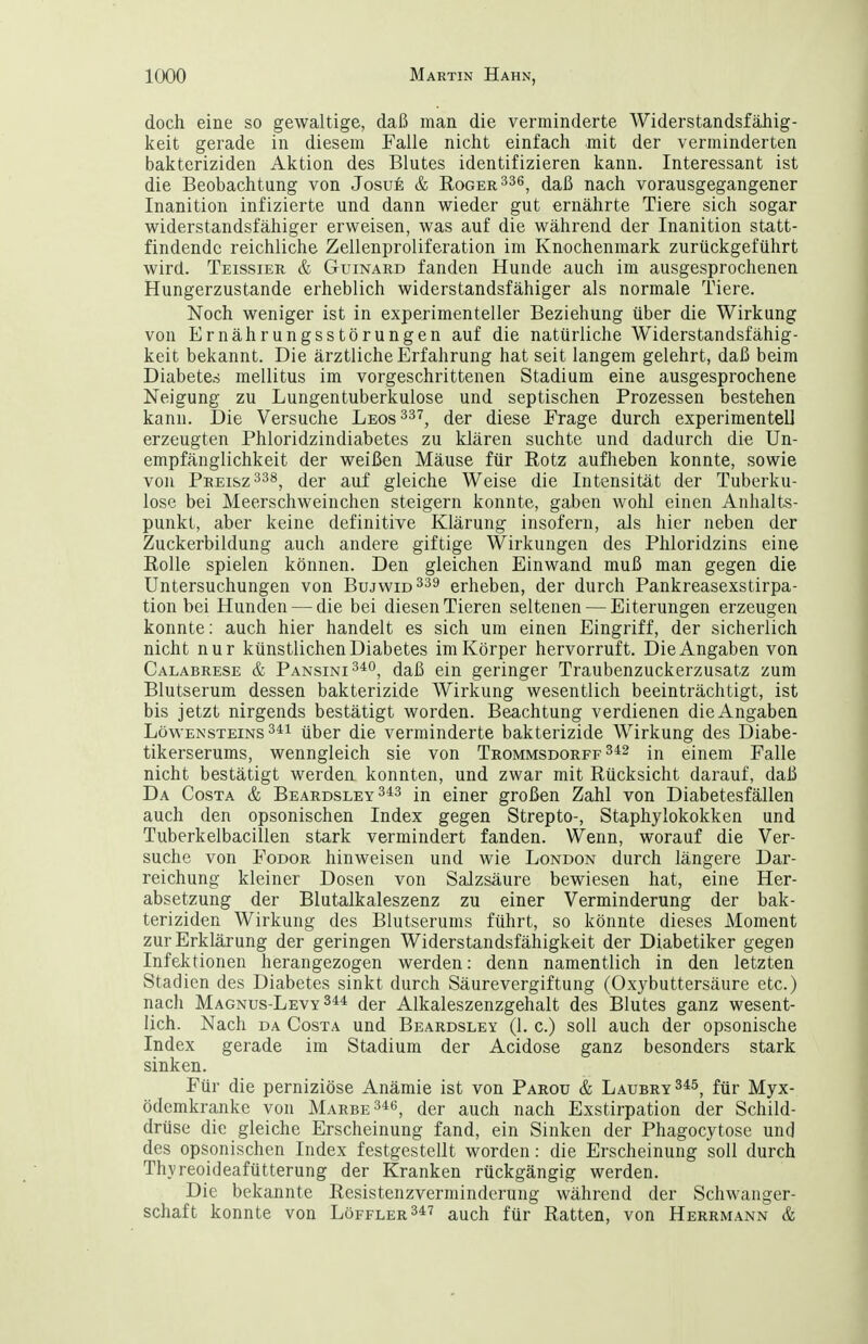 doch eine so gewaltige, daß man die verminderte Widerstandsfähig- keit gerade in diesem Falle nicht einfach mit der verminderten bakteriziden Aktion des Blutes identifizieren kann. Interessant ist die Beobachtung von Josue & Roger ^36^ daß nach vorausgegangener Inanition infizierte und dann wieder gut ernährte Tiere sich sogar widerstandsfähiger erweisen, was auf die während der Inanition statt- findende reichliche Zellenproliferation im Knochenmark zurückgeführt wird. Teissier & Guinard fanden Hunde auch im ausgesprochenen Hungerzustande erheblich widerstandsfähiger als normale Tiere. Noch weniger ist in experimenteller Beziehung über die Wirkung von Ernährungsstörungen auf die natürliche Widerstandsfähig- keit bekannt. Die ärztliche Erfahrung hat seit langem gelehrt, daß beim Diabetes mellitus im vorgeschrittenen Stadium eine ausgesprochene Neigung zu Lungentuberkulose und septischen Prozessen bestehen kann. Die Versuche Leos^s^^ der diese Frage durch experimentell erzeugten Phloridzindiabetes zu klären suchte und dadurch die Un- empfänglichkeit der weißen Mäuse für Rotz aufheben konnte, sowie von Preisz338^ der auf gleiche Weise die Intensität der Tuberku- lose bei Meerschweinchen steigern konnte, gaben wohl einen Anhalts- punkt, aber keine definitive Klärung insofern, als hier neben der Zuckerbildung auch andere giftige Wirkungen des Phloridzins eine Rolle spielen können. Den gleichen Einwand muß man gegen die Untersuchungen von BujwiD^^a erheben, der durch Pankreasexstirpa- tion bei Hunden — die bei diesen Tieren seltenen — Eiterungen erzeugen konnte: auch hier handelt es sich um einen Eingriff, der sicherlich nicht nur künstlichen Diabetes im Körper hervorruft. Die Angaben von Calabrese & Pansini^^o, daß ein geringer Traubenzuckerzusatz zum Blutserum dessen bakterizide Wirkung wesentlich beeinträchtigt, ist bis jetzt nirgends bestätigt worden. Beachtung verdienen die Angaben Löwensteins über die verminderte bakterizide Wirkung des Diabe- tikerserums, wenngleich sie von Trommsdorff in einem Falle nicht bestätigt werden konnten, und zwar mit Rücksicht darauf, daß Da Costa & Beardsley 343 in einer großen Zahl von Diabetesfällen auch den opsonischen Index gegen Strepto-, Staphylokokken und Tuberkelbacillen stark vermindert fanden. Wenn, worauf die Ver- suche von FoDOR hinweisen und wie London durch längere Dar- reichung kleiner Dosen von Salzsäure bewiesen hat, eine Her- absetzung der Blutalkaleszenz zu einer Verminderung der bak- teriziden Wirkung des Blutserums führt, so könnte dieses Moment zur Erklärung der geringen Widerstandsfähigkeit der Diabetiker gegen Infektionen herangezogen werden: denn namentlich in den letzten Stadien des Diabetes sinkt durch Säurevergiftung (Oxybuttersäure etc.) nach Magnus-Levy 344 der Alkaleszenzgehalt des Blutes ganz wesent- lich. Nach DA Costa und Beardsley (1. c.) soll auch der opsonische Index gerade im Stadium der Acidose ganz besonders stark sinken. Für die perniziöse Anämie ist von Parou & Laubry345^ für Myx- ödemkranke von Marbe346^ der auch nach Exstirpation der Schild- drüse die gleiche Erscheinung fand, ein Sinken der Phagocytosc und des opsonischen Index festgestellt worden: die Erscheinung soll durch Thyreoideafütterung der Kranken rückgängig werden. Die bekannte Resistenzverniinderung während der Schwanger- schaft konnte von Löffler347 auch für Ratten, von Herrmann &