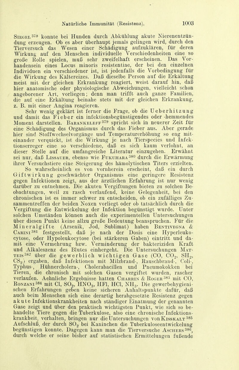 Siegel 3VJi konnte bei Hunden durch Abkühlung akute Nierenentzün- dung erzeugen. Ob es aber überhaupt jemals gelingen wird, durch den Tierversuch das Wesen einer Schädigung aufzuklären, für deren Wirkung auf den Menschen individuelle Verschiedenheiten eine so große Rolle spielen, muß sehr zweifelhaft erscheinen. Das Vor- handensein eines Locus minoris resistentiae, der bei den einzelnen Individuen ein verschiedener ist, ist jedenfalls die Vorbedingung für die Wirkung des Kältereizes. Daß dieselbe Person auf die Erkältung meist mit der gleichen Erkrankung reagiert, weist darauf hin, daß hier anatomische oder physiologische Abweichungen, vielleicht schon angeborener Art, vorliegen; denn man trifft auch ganze Familien, die auf eine Erkältung beinahe stets mit der gleichen Erkrankung, z. B. mit einer Angina reagieren. Sehr wenig geklärt ist ferner die Frage, ob die Ueberhitzung und damit das Fieber ein infektionsbegünstigendes oder -hemmendes Moment darstellen. Barankeleff3'?9 spricht sich in neuerer Zeit für eine Schädigung des Organismus durch das Fieber aus. Aber gerade hier sind Stoffwecliselvorgänge und Temperaturerhöhung so eng mit- einander verquickt, ist die Wirkung je nach Tierspecies und Infek- tionserreger eine so verschiedene, daß es sich kaum verlohnt, an dieser Stelle auf die umfangreiche Literatur einzugehen. Erwähnt sei nur, daß Lissauer, ebenso wie Fukuhaea^so durch die Erwärmung ihrer Versuchstiere eine Steigerung des hämolytischen Titers erzielten. So wahrscheinlich es von vornherein erscheint, daß ein durch Gift Wirkung geschwächter Organismus eine geringere Resistenz gegen Infektionen zeigt, aus der ärztlichen Erfahrung ist nur wenig darüber zu entnehmen. Die akuten Vergiftungen bieten zu solchen Be- obachtungen, weil zu rasch verlaufend, keine Gelegenheit, bei den chronischen ist es immer schwer zu entscheiden, ob ein zufälliges Zu- sammentreffen der beiden Noxen vorliegt oder ob tatsächlich durch die Vergiftung die Entwickelung der Infektion begünstigt wurde. Unter solchen Umständen können auch die experimentellen Untersuchungen über diesen Punkt keine allzu große Bedeutung beanspruchen. Für die Mineralgifte (Arsenik, Jod, Sublimat) haben Bentivegna & Carini^si festgestellt, daß je nach der Dosis eine Hyperleuko- cytose, oder Hypoleukocytose (bei stärkeren Gaben) eintritt und da- mit eine Vermehrung bzw. Verminderung der bakteriziden Kraft und Alkaleszenz des Blutes einhergeht. Die Untersuchungen Mat- teis ^s:? über die gewerblich wichtigen Gase (CO, COg, SHg, CSg) ergaben, daß Infektionen mit Milzbrand-, Rauschbraud-, Coli-, Typhus-, Hühnercholera-, Cholerabacillen und Pneumokokken bei Tieren, die chronisch mit solchen Gasen vergiftet wurden, rascher verlaufen. Aehnliche Ergebnisse hatten Charrin & Roger mit CO, RoNZANi384 mit Cl, SOg, HNOg, HFl, HCl, NH3. Die gewerbehygieni- schen Erfahrungen geben keine sicheren Anhaltspunkte dafür, daß auch beim Menschen sich eine derartig herabgesetzte Resistenz gegen akute Infektionskrankheiten nach ständiger Einatmung der genannten Gase zeigt und über den praktisch wichtigsten Punkt, wie sich so be- handelte Tiere gegen die Tuberkulose, also eine chronische Infektions- krankheit, verhalten, bringen nur die Untersuchungen von Kisskalt •'^85 Aufschluß, der durch SOg bei Kaninchen die Tuberkuloseentwickelung begünstigen konnte. Dagegen kann man die Tierversuche Aschers •''^ß, durch welche er seine bisher auf statistischen Ermittelungen fußende