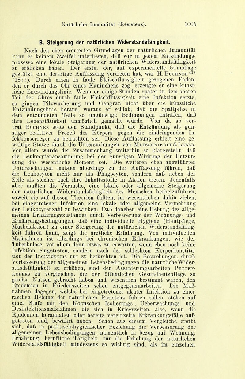 B. Steigerung der natürlichen Widerstandsfähigkeit. Nach den oben erörterten Grundlagen der natürlichen Immunität kann es keinem Zweifel unterliegen, daß wir in jedem Entzündungs- prozesse eine lokale Steigerung der natürlichen Widerstandsfähigkeit zu erblicken haben. Der erste, der, auf experimentelle Grundlage gestützt, eine derartige Auffassung vertreten hat, war H. Buchner ?1877). Durch einen in faule Fleischflüssigkeit gezogenen Faden, den er durch das Ohr eines Kaninchens zog, erzeugte er eine künst- liche Entzündungslinie. Wenn er einige Stunden später in dem oberen Teil des Ohres durch faule Fleischflüssigkeit eine Infektion setzte, so gingen Pilzwucherung und Gangrän nicht über die künstliche Entzündungslinie heraus, woraus er schloß, daß die Spaltpilze in dem entzündeten Teile so ungünstige Bedingungen anträfen, daß ihre Lebenstätigkeit unmöglich gemacht würde. Von da ab ver- trat Buchner stets den Standpunkt, daß die Entzündung als gün- stiger reaktiver Prozeß des Körpers gegen die eindringenden In- fektionserreger zu betrachten sei. Diese Auffassung erhielt eine ge- waltige Stütze durch die Untersuchungen von Metschnikoff& Leber. Vor allem wurde der Zusammenhang weiterhin so klargestellt, daß die Leukocytenansammlung bei der günstigen Wirkung der Entzün- dung das wesentliche Moment sei. Die weiteren oben angeführten Untersuchungen mußten allerdings zu der Auffassung führen, daß die Leukocyten nicht nur als Phagocyten, sondern daß neben der Zelle als solcher auch ihre Inhaltsstoffe in Aktion treten. Jedenfalls aber mußten die Versuche, eine lokale oder allgemeine Steigerung der natürlichen Widerstandsfähigkeit des Menschen herbeizuführen, soweit sie auf diesen Theorien fußten, im wesentlichen dahin zielen, bei eingetretener Infektion eine lokale oder allgemeine Vermehrung der Leukocytenzahl zu bewirken. Daß daneben eine Hebung des allge- meinen Ernährungszustandes durch Verbesserung der Wohnungs- und Ernährungsbedingungen, da£ eine individuelle Hygiene (Hautpflege, Muskelaktion) zu einer Steigerung der natürlichen Widerstandsfähig- keit führen kann, zeigt die ärztliche Erfahrung. Von individuellen Maßnahmen ist allerdings bei chronischen Erkrankungen, wie der Tuberkulose, vor allem dann etwas zu erwarten, wenn eben noch keine Infektion eingetreten, sondern nach der schlechten Körperkonstitu- tion des Individuums nur zu befürchten ist. Die Bestrebungen, durch Verbesserung der allgemeinen Lebensbedingungen die natürliche Wider- standsfähigkeit zu erhöhen, sind den Assanierungsarbeiten Petten- KOFERs zu vergleichen, die der öffentlichen Gesundheitspflege so großen Nutzen gebracht haben und wesentlich bestimmt waren, den Epidemien in Friedenszeiten schon entgegenzuarbeiten. Die Maß- nahmen dagegen, welche bei eingetretener akuter Infektion zu einer raschen Hebung der natürlichen Kesistenz führen sollen, stehen auf einer Stufe mit den KocHSchen Isolierungs-, Ueberwachungs- und Desinfektionsmaßnahmen, die sich in Kriegszeiten, also, wenn die Epidemien herannahen oder bereits vereinzelte Erkrankungsfälle auf- getreten sind, bewährt haben. Schon aus diesem Vergleiche ergibt sich, daß in praktisch-hygienischer Beziehung die Verbesserung der allgemeinen Lebensbedingungen, namentlich in bezug auf Wohnung, Ernährung, berufliche Tätigkeit, für die Erhöhung der natürlichen Widerstandsfähigkeit mindestens so wichtig sind, als im einzelnen