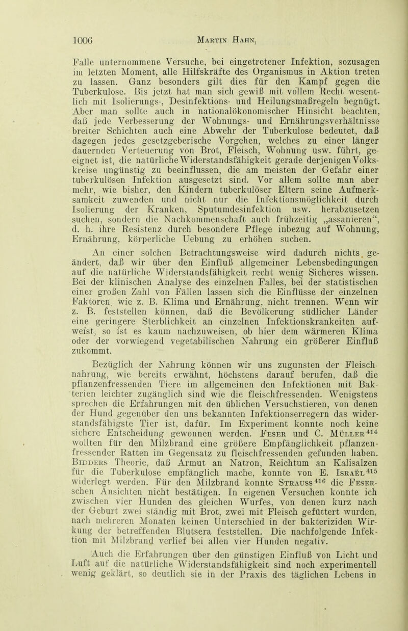 Falle unternommene Versuche, bei eingetretener Infektion, sozusagen im letzten Moment, alle Hilfskräfte des Organismus in Aktion treten zu lassen. Ganz besonders gilt dies für den Kampf gegen die Tuberkulose. Bis jetzt hat man sich gewiß mit vollem Recht wesent- lich mit Isolierungs-, Desinfektions- und Heilungsmaßregeln begnügt. Aber man sollte auch in hationalökonomischer Hinsicht beachten, daß jede Verbesserung der Wohnungs- und Ernährungsverhältnisse breiter Schichten auch eine Abwehr der Tuberkulose bedeutet, daß dagegen jedes gesetzgeberische Vorgehen, welches zu einer länger dauernden Verteuerung von Brot, Fleisch, Wohnung usw. führt, ge- eignet ist, die natürliche Widerstandsfähigkeit gerade derjenigen Volks- kreise ungünstig zu beeinflussen, die am meisten der Gefahr einer tuberkulösen Infektion ausgesetzt sind. Vor allem sollte man aber mehr, wie bisher, den Kindern tuberkulöser Eltern seine Aufmerk- samkeit zuwenden und nicht nur die Infektionsmöglichkeit durch Isolierung der Kranken, Sputumdesinfektion usw. herabzusetzen suchen, sondern die Nachkommenschaft auch frühzeitig ,,assanieren, d. h. ihre Resistenz durch besondere Pflege inbezug auf Wohnung, Ernährung, körperliche Uebung zu erhöhen suchen. An einer solchen Betrachtungsweise wird dadurch nichts, ge- ändert, daß wir über den Einfluß allgemeiner Lebensbedingungen auf die natürliche Widerstandsfähigkeit recht wenig Sicheres wissen. Bei der klinischen Analyse des einzelnen Falles, bei der statistischen einer großen Zahl von Fällen lassen sich die Einflüsse der einzelnen Faktoren, wie z. B. Klima und Ernährung, nicht trennen. Wenn wir z. B. feststellen können, daß die Bevölkerung südlicher Länder eine geringere Sterblichkeit an einzelnen Infektionskrankeiten auf- weist, so ist es kaum nachzuweisen, ob hier dem wärmeren Klima oder der vorwiegend vegetabilischen Nahrung ein größerer Einfluß zukommt. Bezüglich der Nahrung können wir uns zugunsten der Fleisch nahrung, wie bereits erwähnt, höchstens darauf berufen, daß die pflanzenfressenden Tiere im allgemeinen den Infektionen mit Bak- terien leichter zugänglich sind wie die fleischfressenden. Wenigstens sprechen die Erfahrungen mit den üblichen Versuchstieren, von denen der Hund gegenüber den uns bekannten Infektionserregern das wider- standsfähigste Tier ist, dafür. Im Experiment konnte noch keine sichere Entscheidung gewonnen werden. Feser und C. Müller wollten für den Milzbrand eine größere Empfänglichkeit pflanzen- fressender Ratten im Gegensatz zu fleischfressenden gefunden haben. BiDDERs Theorie, daß Armut an Natron, Reichtum an Kalisalzen für die Tuberkulose empfänglich mache, konnte von E. Israel widerlegt werden. Für den Milzbrand konnte Strauss^^^ die Feser- schen Ansichten nicht bestätigen. In eigenen Versuchen konnte ich zwischen vier Hunden des gleichen Wurfes, von denen kurz nach der Geburt zwei ständig mit Brot, zwei mit Fleisch gefüttert wurden, nach mehreren Monaten keinen Unterschied in der bakteriziden Wir- kung der betreffenden Blutsera feststellen. Die nachfolgende Infek- tion mit Milzbrand verlief bei allen vier Hunden negativ. Auch die Erfahrungen über den günstigen Einfluß von Licht und Luft auf die natürliche Widerstandsfähigkeit sind noch experimentell wenig geklärt, so deutlich sie in der Praxis des täglichen Lebens in