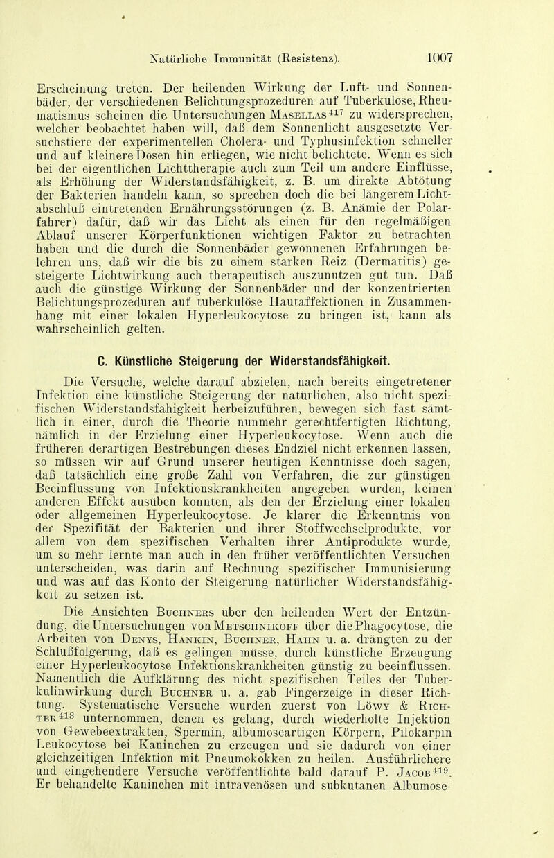 Erscheinung treten. Der heilenden Wirkung der Luft- und Sonnen- bäder, der verschiedenen Belichtungsprozeduren auf Tuberkulose, Rheu- matismus scheinen die Untersuchungen Masellas ^i' zu widersprechen, welcher beobachtet haben will, daß dem Sonnenlicht ausgesetzte Ver- suchstiere der experimentellen Cholera- und Typhusinfektion schneller und auf kleinere Dosen hin erliegen, wie nicht belichtete. Wenn es sich bei der eigentlichen Lichttherapie auch zum Teil um andere Einflüsse, als Erhöhung der Widerstandsfähigkeit, z. B. um direkte Abtötung der Bakterien handeln kann, so sprechen doch die bei längerem Licht- abschluß eintretenden Ernährungsstörungen (z. B. Anämie der Polar- fahrer) dafür, daß wir das Licht als einen für den regelmäßigen Ablauf unserer Körperfunktionen wichtigen Faktor zu betrachten haben und die durch die Sonnenbäder gewonnenen Erfahrungen be- lehren uns, daß wir die bis zu einem starken Reiz (Dermatitis) ge- steigerte Lichtwirkung auch therapeutisch auszunutzen gut tun. Daß auch die günstige Wirkung der Sonnenbäder und der konzentrierten Belichtungsprozeduren auf tuberkulöse Hautaffektionen in Zusammen- hang mit einer lokalen Hyperleukocytose zu bringen ist, kann als wahrscheinlich gelten. C. Künstliche Steigerung der Widerstandsfähigkeit. Die Versuche, welche darauf abzielen, nach bereits eingetretener Infektion eine künstliche Steigerung der natürlichen, also nicht spezi- fischen Widerstandsfähigkeit herbeizuführen, bewegen sich fast sämt- lich in einer, durch die Theorie nunmehr gerechtfertigten Richtung, nämlich in der Erzielung einer Hyperleukocytose. Wenn auch die früheren derartigen Bestrebungen dieses Endziel nicht erkennen lassen, so müssen wir auf Grund unserer heutigen Kenntnisse doch sagen, daß tatsächlich eine große Zahl von Verfahren, die zur günstigen Beeinflussung von Infektionskrankheiten angegeben wurden, keinen anderen Effekt ausüben konnten, als den der Erzielung einer lokalen oder allgemeinen Hyperleukocytose. Je klarer die Erkenntnis von der Spezifität der Bakterien und ihrer Stoff Wechselprodukte, vor allem von dem spezifischen Verhalten ihrer Antiprodukte wurde, um so mehr lernte man auch in den früher veröffentlichten Versuchen unterscheiden, was darin auf Rechnung spezifischer Immunisierung und was auf das Konto der Steigerung natürlicher Widerstandsfähig- keit zu setzen ist. Die Ansichten Buchners über den heilenden Wert der Entzün- dung, die Untersuchungen von Metschnikoff über die Phagocy tose, die Arbeiten von Denys, Hankin, Büchner, Hahn u. a. drängten zu der Schlußfolgerung, daß es gelingen müsse, durch künstliche Erzeugung einer Hyperleukocytose Infektionskrankheiten günstig zu beeinflussen. Namentlich die Aufklärung des nicht spezifischen Teiles der Tuber- kulinwirkung durch Buchner u. a. gab Fingerzeige in dieser Rich- tung. Systematische Versuche wurden zuerst von Löwy & Rich- ter unternommen, denen es gelang, durch wiederholte Injektion von Gewebeextrakten, Spermin, albumoseartigen Körpern, Pilokarpin Leukocytose bei Kaninchen zu erzeugen und sie dadurch von einer gleichzeitigen Infektion mit Pneumokokken zu heilen. Ausführlichere und eingehendere Versuche veröffentlichte bald darauf P. Jacob Er behandelte Kaninchen mit intravenösen und subkutanen Albumose-