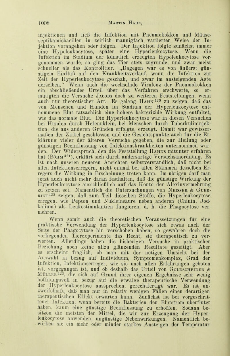 injektionen und ließ die Infektion mit Pneumokokken und Mäuse- septikämiebacillen in zeitlich mannigfach variierter Weise der In- jektion vorangehen oder folgen. Der Injektion folgte zunächst immer eine Hypoleukocytose, später eine Hyperleukocytose. Wenn die Infektion im Stadium der künstlich erzeugten Hypoleukocytose vor- genommen wurde, so ging das Tier stets zugrunde, und zwar meist schneller als das Kontrolltier. „Dagegen war es von äußerst gün- stigem Einfluß auf den Krankheitsverlauf, wenn die Infektion zur Zeit der Hyperleukocytose geschah, und zwar im ansteigenden Aste derselben. Wenn auch die wechselnde Virulenz der Pneumokokken ein abschließendes Urteil über das Verfahren erschwerte, so er- mutigten die Versuche Jacobs doch zu weiteren Feststellungen, wenn auch nur theoretischer Art. Es gelang Hahn ^20 2u zeigen, daß das von Menschen und Hunden im Stadium der Hyperleukocytose ent- nommene Blut tatsächlich eine höhere bakterizide Wirkung entfaltet, wie das normale Blut. Die Hyperleukocytose war in diesen Versuchen bei Hunden durch Hefenuklein, bei Menschen durch Tuberkulininjek- tion, die aus anderen Gründen erfolgte, erzeugt. Damit war gewisser- maßen der Zirkel geschlossen und die Gesichtspunkte auch für die Er- klärung vieler der älteren Versuche gegeben, die zur Heilung oder günstigen Beeinflussung von Infektionskrankheiten unternommen wur- den. Der Widerspruch, den die Feststellung Hahns mitunter erfahren hat (BöHM*2i), erklärt sich durch andersartige Versuchsanordnung. Es ist nach unseren neueren Ansichten selbstverständlich, daß nicht bei allen Infektionserregern, nicht einmal bei allen Stämmen desselben Er- regers die Wirkung in Erscheinung treten kann. Im übrigen darf man jetzt auch nicht mehr daran festhalten, daß die günstige Wirkung der Hyperleukocytose ausschließlich auf das Konto der Alexinvermehrung zu setzen sei. Namentlich die Untersuchungen von Neisser & Guer- RiNT^^a zeigen, daß zum Teil dieselben Stoffe, die Hyperleukocytose erregen, wie Pepton und Nukleinsäure neben anderen (Chinin, Jod- kalium) als Leukostimulantien fungieren, d. h. die Phagocytose ver- mehren. Wenn somit auch die theoretischen Voraussetzungen für eine praktische Verwendung der Hyperleukocytose sich etwas nach der Seite der Phagocytose hin verschoben haben, so gewähren doch die vorliegenden Tierexperimente das Recht, sie therapeutisch zu ver- werten. Allerdings haben die bisherigen Versuche in praktischer Beziehung noch keine allzu glänzenden Resultate gezeitigt. Aber es erscheint fraglich, ob man mit der nötigen Umsicht bei der Auswahl in bezug auf Individuum, Symptomenkomplex, Grad der Infektion, Infektionserreger, wie sie nach allen Erfahrungen geboten ist, vorgegangen ist, und ob deshalb das Urteil von Goldscheider & Müller ^23^ jig gjp}^ Q^und ihrer eigenen Ergebnisse sehr wenig hoffnungsvoll in bezug auf die etwaige therapeutische Verwendung der Hyperleukocytose aussprechen, gerechtfertigt war. Es ist un- zweifelhaft, daß man nur in relativ wenigen Fällen einen derartigen therapeutischen Effekt erwarten kann. Zunächst ist bei vorgeschrit- tener Infektion, wenn bereits die Bakterien den Blutstrom überflutet haben, kaum eine günstige Beeinflussung zu erhoffen. Sodann be- sitzen die meisten der Mittel, die wir zur Erzeugung der Hyper- leukocytose anwenden, ungünstige Nebenwirkungen. Namentlich be- wirken sie ein mehr oder minder starkes Ansteigen der Temperatur