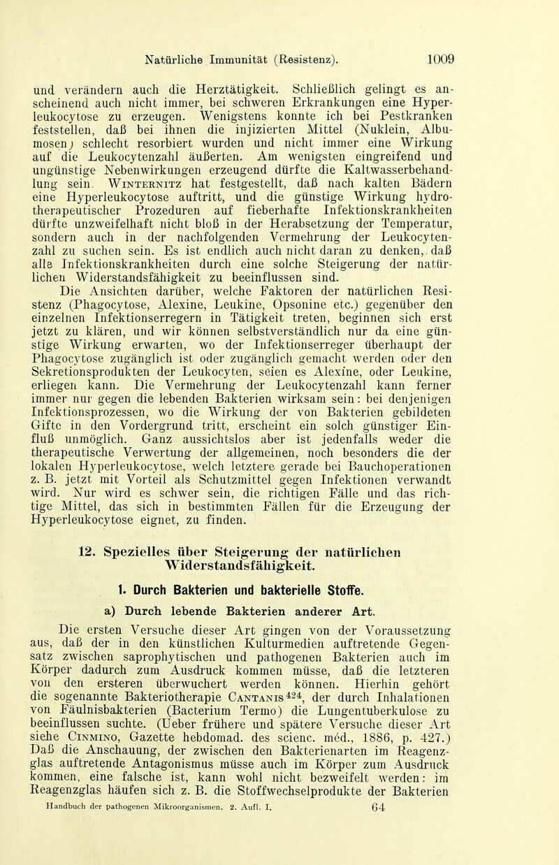 und verändern auch die Herztätigkeit. Schließlich gelingt es an- scheinend auch nicht immer, bei schweren Erkrankungen eine Hyper- leukocytose zu erzeugen. Wenigstens konnte ich bei Pestkranken feststellen, daß bei ihnen die injizierten Mittel (Nuklein, Albu- mosen) schlecht resorbiert wurden und nicht immer eine Wirkung auf die Leukocytenzahl äußerten. Am wenigsten eingreifend und ungünstige Nebenwirkungen erzeugend dürfte die Kaltwasserbehand- lung sein. WiNTERNiTz hat festgestellt, daß nach kalten Bädern eine Hyperleukocytose auftritt, und die günstige Wirkung hydro- therapeutischer Prozeduren auf fieberhafte Infektionskrankheiten dürfte unzweifelhaft nicht bloß in der Herabsetzung der Temperatur, sondern auch in der nachfolgenden Vermehrung der Leukocyten- zahl zu suchen sein. Es ist endlich auch nicht daran zu denken, , daß alle Infektionskrankheiten durch eine solche Steigerung der natür- lichen Widerstandsfähigkeit zu beeinflussen sind. Die Ansichten darüber, welche Faktoren der natürlichen Resi- stenz (Phagocytose, Alexine, Leukine, Opsonine etc.) gegenüber den einzelnen Infektionserregern in Tätigkeit treten, beginnen sich erst jetzt zu klären, und wir können selbstverständlich nur da eine gün- stige Wirkung erwarten, wo der Infektionserreger überhaupt der Phagocytose zugänglich ist oder zugänglich gemacht werden oder den Sekretionsprodukten der Leukocyten, seien es Alexine, oder Leukine, erliegen kann. Die Vermehrung der Leukocytenzahl kann ferner immer nur gegen die lebenden Bakterien wirksam sein: bei denjenigen Infektionsprozessen, wo die Wirkung der von Bakterien gebildeten Gifte in den Vordergrund tritt, erscheint ein solch günstiger Ein- fluß unmöglich. Ganz aussichtslos aber ist jedenfalls weder die therapeutische Verwertung der allgemeinen, noch besonders die der lokalen Hyperleukocytose, welch letztere gerade bei Bauchoperationen z. B. jetzt mit Vorteil als Schutzmittel gegen Infektionen verwandt wird. Nur wird es schwer sein, die richtigen Fälle und das rich- tige Mittel, das sich in bestimmten Fällen für die Erzeugung der Hyperleukocytose eignet, zu finden. 12. Spezielles über Steigerung der natürlichen Widerstandsfähigkeit. 1. Durch Bakterien und bakterielle StofTe. a) Durch lebende Bakterien anderer Art. Die ersten Versuche dieser Art gingen von der Voraussetzung aus, daß der in den künstlichen Kulturmedien auftretende Gegen- satz zwischen saprophytischen und pathogenen Bakterien auch im Körper dadurch zum Ausdruck kommen müsse, daß die letzteren von den ersteren überwuchert werden können. Hierhin gehört die sogenannte Bakteriotherapie Cantanis*24 ^er durch Inhalationen von Fäulnisbakterien (Bacterium Termo) die Lungentuberkulose zu beeinflussen suchte. (Ueber frühere und spätere Versuche dieser Art siehe Cinmino, Gazette hebdomad. des scienc. med., 1886, p. 427.) Daß die Anschauung, der zwischen den Bakterienarten im Reagenz- glas auftretende Antagonismus müsse auch im Körper zum Ausdruck kommen, eine falsche ist, kann wohl nicht bezweifelt werden: im Reagenzglas häufen sich z. B. die Stoffwechselprodukte der Bakterien Handbuch der pathogenen Mikroorganismen. 2. Aufl. I. 64