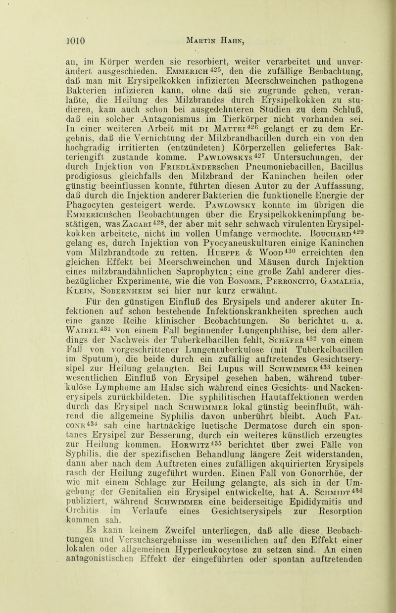 an, im Körper werden sie resorbiert, weiter verarbeitet und unver- ändert ausgeschieden. Emmerich ^^5^ die zufällige Beobachtung, daß man mit Erysipelkoklcen infizierten Meerschweinchen pathogene Baliterien infizieren kann, ohne daß sie zugrunde gehen, veran- laßte, die Heilung des Milzbrandes durch EVysipelkokken zu stu- dieren, kam auch schon bei ausgedehnteren Studien zu dem Schluß, daß ein solcher Antagonismus im Tierkörper nicht vorhanden sei. In einer weiteren Arbeit mit di Mattet gelangt er zu dem Er- gebnis, daß die Vernichtung der Milzbrandbacillen durch ein von den hochgradig irritierten (entzündeten) Körperzellen geliefertes Bak- teriengift zustande komme. Pawlowskys ^^'^ Untersuchungen, der durch Injektion von FRiEDLÄNDERschen Pneumoniebacillen, Bacillus prodigiosus gleichfalls den Milzbrand der Kaninchen heilen oder günstig beeinflussen konnte, führten diesen Autor zu der Auffassung, daß durch die Injektion anderer Bakterien die funktionelle Energie der Phagocyten gesteigert werde. Pawlowsky konnte im übrigen die EMMERicHSchen Beobachtungen über die Erysipelkokkenimpfung be- stätigen, wasZAGARi^^s^ der aber mit sehr schwach virulenten Erysipel- kokken arbeitete, nicht im vollen Umfange vermochte. Bouchard^^d gelang es, durch Injektion von Pyocyaneuskulturen einige Kaninchen vom Milzbrandtode zu retten. Hueppe & Wood^^o erreichten den gleichen Effekt bei Meerschweinchen und Mäusen durch Injektion eines milzbrandähnlichen Saprophyten; eine große Zahl anderer dies- bezüglicher Experimente, wie die von Bonome, Perroncito, Gamaleia, Klein, Sobernheim sei hier nur kurz erwähnt. Für den günstigen Einfluß des Erysipels und anderer akuter In- fektionen auf schon bestehende Infektionskrankheiten sprechen auch eine ganze Reihe klinischer Beobachtungen. So berichtet u. a. Waibel^3i yon einem Fall beginnender Lungenphthise, bei dem aller- dings der Nachweis der Tuberkelbacillen fehlt, Schäfer ^^32 von einem Fall von vorgeschrittener Lungentuberkulose (mit Tuberkelbacillen im Sputum), die beide durch ein zufällig auftretendes Gesichtsery- sipel zur Heilung gelangten. Bei Lupus will Schwimmer keinen wesentlichen Einfluß von Erysipel gesehen haben, während tuber- kulöse Lymphome am Halse sich während eines Gesichts- undNacken- erysipels zurückbildeten. Die syphilitischen Hautaffektionen werden durch das Erysipel nach Schwimmer lokal günstig beeinflußt, wäh- rend die allgemeine Syphilis davon unberührt bleibt. Auch Fal- C0Nn*34 sah eine hartnäckige luetische Dermatose durch ein spon- tanes Erysipel zur Besserung, durch ein weiteres künstlich erzeugtes zur Heilung kommen. Horwitz^^s berichtet über zwei Fälle von Syphilis, die der spezifischen Behandlung längere Zeit widerstanden, dann aber nach dem Auftreten eines zufälligen akquirierten Erysipels rasch der Heilung zugeführt wurden. Einen Fall von Gonorrhöe, der wie mit einem Schlage zur Heilung gelangte, als sich in der Um- gebung der Genitalien ein Erysipel entwickelte, hat A. Schmidt'^^^ publiziert, während Schwimmer eine beiderseitige Epididymitis und Orchitis im Verlaufe eines Gesichtscrysipels zur Resorption kommen sah. Es kann keinem Zweifel unterliegen, daß alle diese Beobach- tungen und Versuchsergebnisse im wesentlichen auf den Effekt einer lokalen oder allgemeinen Hyperleukocytose zu setzen sind. An einen antagonistischen Effekt der eingeführten oder spontan auftretenden