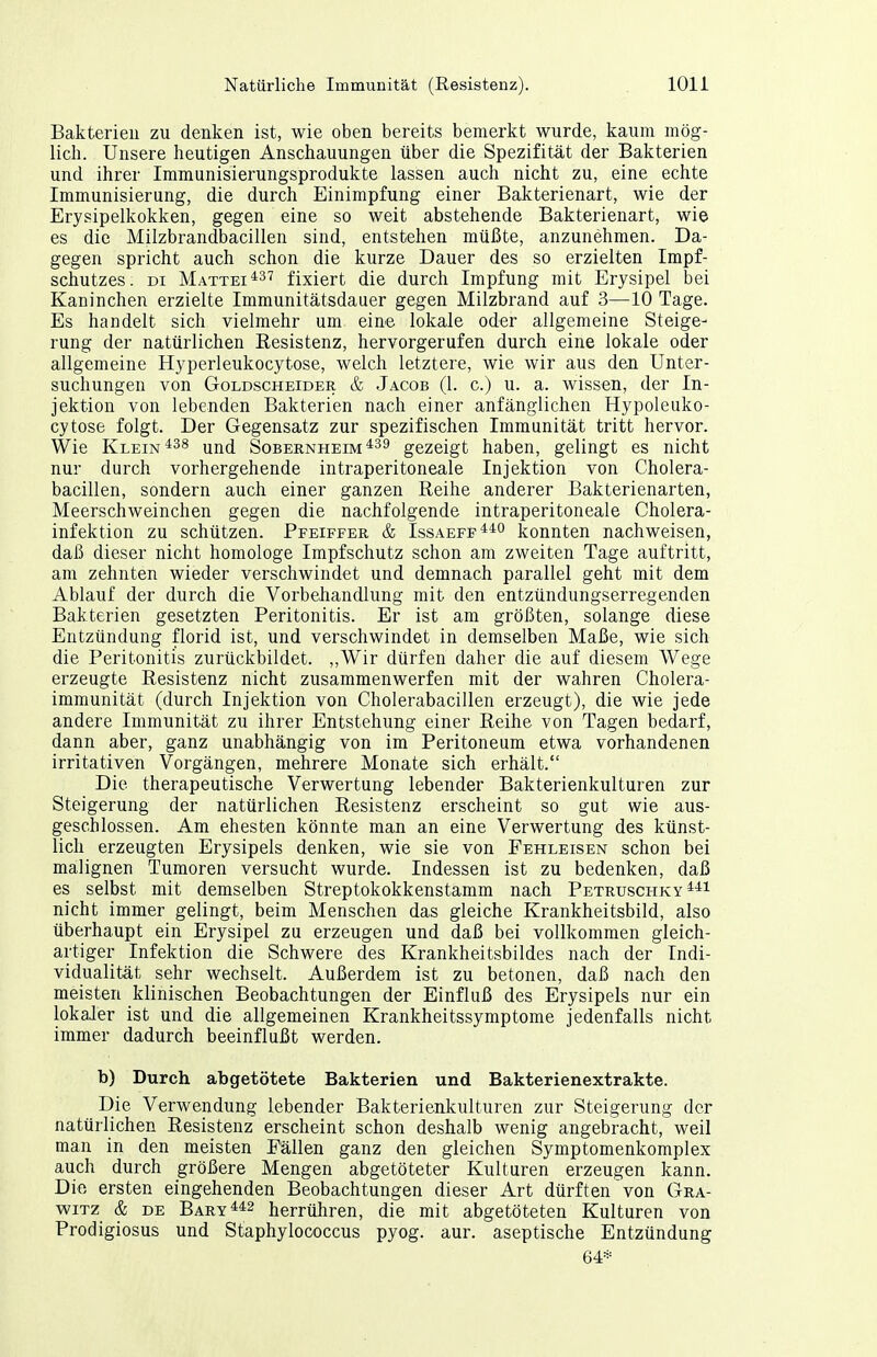 Bakteriell zu denken ist, wie oben bereits bemerkt wurde, kaum mög- lich. Unsere heutigen Anschauungen über die Spezifität der Bakterien und ihrer Immunisierungsprodukte lassen auch nicht zu, eine echte Immunisierung, die durch Einimpfung einer Bakterienart, wie der Erysipelkokken, gegen eine so weit abstehende Bakterienart, wie es die Milzbrandbacillen sind, entstehen müßte, anzunehmen. Da- gegen spricht auch schon die kurze Dauer des so erzielten Impf- schutzes; DI Mattei^37 fixiert die durch Impfung mit Erysipel bei Kaninchen erzielte Immunitätsdauer gegen Milzbrand auf 3—10 Tage. Es handelt sich vielmehr um eine lokale oder allgemeine Steige- rung der natürlichen Resistenz, hervorgerufen durch eine lokale oder allgemeine Hyperleukocytose, welch letztere, wie wir aus den Unter- suchungen von GoLDSCHEiDER & Jacob (1. c.) u. a. wissen, der In- jektion von lebenden Bakterien nach einer anfänglichen Hypoleuko- cytose folgt. Der Gegensatz zur spezifischen Immunität tritt hervor. Wie Klein Sobernheim gezeigt haben, gelingt es nicht nur durch vorhergehende intraperitoneale Injektion von Cholera- bacillen, sondern auch einer ganzen Reihe anderer Bakterienarten, Meerschweinchen gegen die nachfolgende intraperitoneale Cholera- infektion zu schützen. Pfeiffer & Issaeff**^ konnten nachweisen, daß dieser nicht homologe Impfschutz schon am zweiten Tage auftritt, am zehnten wieder verschwindet und demnach parallel geht mit dem Ablauf der durch die Vorbehandlung mit den entzündungserregenden Bakterien gesetzten Peritonitis. Er ist am größten, solange diese Entzündung florid ist, und verschwindet in demselben Maße, wie sich die Peritonitis zurückbildet. ,,Wir dürfen daher die auf diesem Wege erzeugte Resistenz nicht zusammenwerfen mit der wahren Cholera- immunität (durch Injektion von Cholerabacillen erzeugt), die wie jede andere Immunität zu ihrer Entstehung einer Reihe von Tagen bedarf, dann aber, ganz unabhängig von im Peritoneum etwa vorhandenen irritativen Vorgängen, mehrere Monate sich erhält. Die therapeutische Verwertung lebender Bakterienkulturen zur Steigerung der natürlichen Resistenz erscheint so gut wie aus- geschlossen. Am ehesten könnte man an eine Verwertung des künst- lich erzeugten Erysipels denken, wie sie von Fehleisen schon bei malignen Tumoren versucht wurde. Indessen ist zu bedenken, daß es selbst mit demselben Streptokokkenstamm nach Petruschky ^-^i nicht immer gelingt, beim Menschen das gleiche Krankheitsbild, also überhaupt ein Erysipel zu erzeugen und daß bei vollkommen gleich- artiger Infektion die Schwere des Krankheitsbildes nach der Indi- vidualität sehr wechselt. Außerdem ist zu betonen, daß nach den meisten klinischen Beobachtungen der Einfluß des Erysipels nur ein lokaler ist und die allgemeinen Krankheitssymptome jedenfalls nicht immer dadurch beeinflußt werden. b) Durch abgetötete Bakterien und Bakterienextrakte. Die Verwendung lebender Bakterienkulturen zur Steigerung der natürlichen Resistenz erscheint schon deshalb wenig angebracht, weil man in den meisten Fällen ganz den gleichen Symptomenkomplex auch durch größere Mengen abgetöteter Kulturen erzeugen kann. Die ersten eingehenden Beobachtungen dieser Art dürften'von Gra- wiTz & DE Bary^*2 herrühren, die mit abgetöteten Kulturen von Prodigiosus und Staphyloooccus pyog. aur. aseptische Entzündung 64*