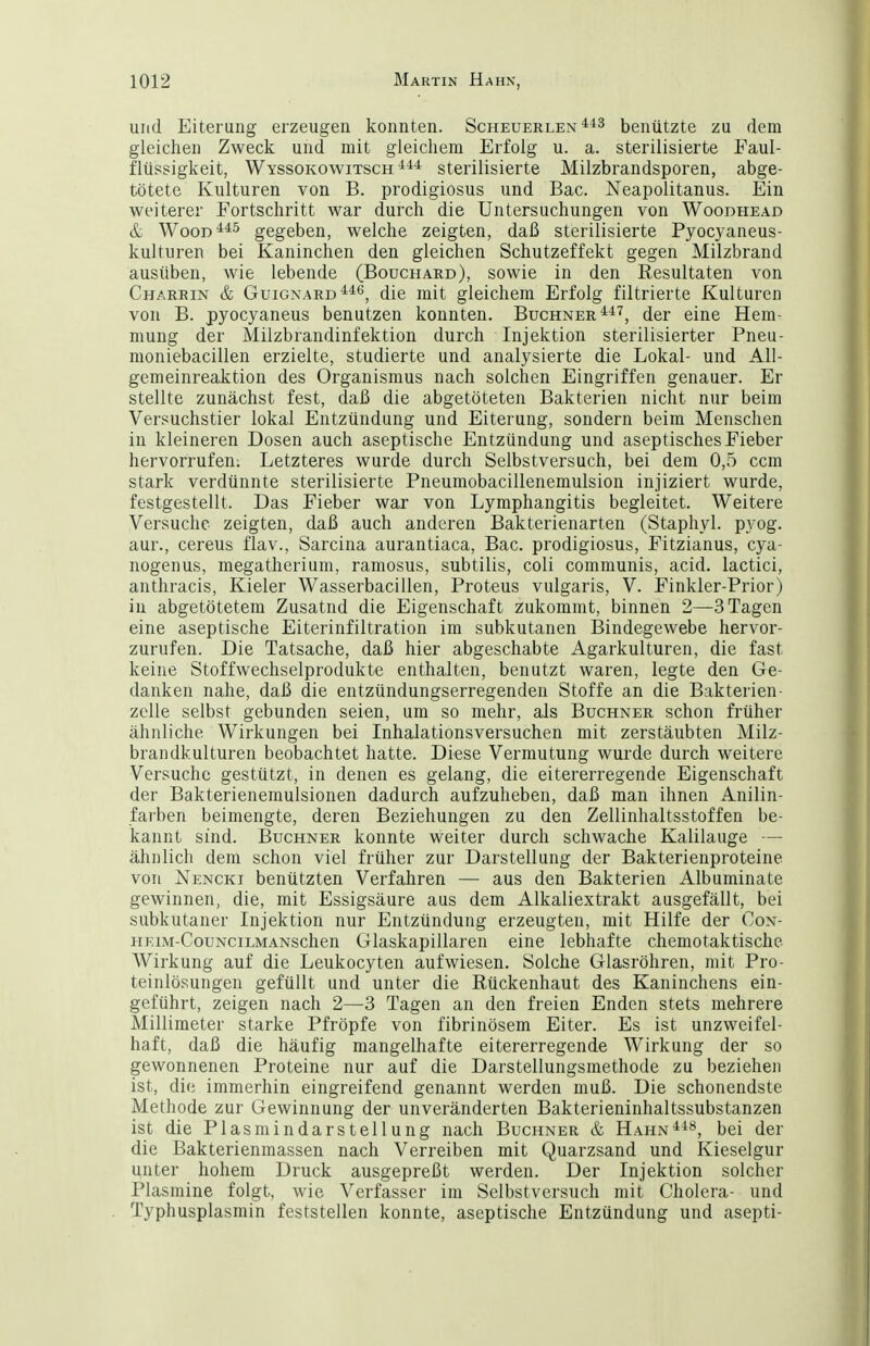 und Eiterung erzeugen konnten. Scheuerlen benützte zu dem gleichen Zweck und mit gleicliem Erfolg u. a. sterilisierte Faul- flüssigkeit, Wyssokowitsch sterilisierte Milzbrandsporen, abge- tötete Kulturen von B. prodigiosus und Bac. Neapolitanus. Ein weiterer Fortschritt war durch die Untersuchungen von Woodhead & WooD**^ gegeben, welche zeigten, daß sterilisierte Pyocyaneus- kulturen bei Kaninchen den gleichen Schutzeffekt gegen Milzbrand ausüben, wie lebende (Bouchard), sowie in den Resultaten von Charrin & GuiGNARD^^ö, die mit gleichem Erfolg filtrierte Kulturen von B. pyocyaneus benutzen konnten. Büchner ^i'^, der eine Hem- mung der Milzbrandinfektion durch Injektion sterilisierter Pneu- nioniebacillen erzielte, studierte und analysierte die Lokal- und All- gemeinreaktion des Organismus nach solchen Eingriffen genauer. Er stellte zunächst fest, daß die abgetöteten Bakterien nicht nur beim Versuchstier lokal Entzündung und Eiterung, sondern beim Menschen in kleineren Dosen auch aseptische Entzündung und aseptisches Fieber hervorrufen; Letzteres wurde durch Selbstversuch, bei dem 0,5 ccra stark verdünnte sterilisierte Pneumobacillenemulsion injiziert wurde, festgestellt. Das Fieber war von Lymphangitis begleitet. Weitere Versuche zeigten, daß auch anderen Bakterienarten (Staphyl. pyog. aur., cereus flav., Sarcina aurantiaca, Bac. prodigiosus, Fitzianus, cya- nogenus, megatherium, ramosus, subtilis, coli communis, acid. lactici, anthracis, Kieler Wasserbacillen, Proteus vulgaris, V. Finkler-Prior) in abgetötetem Zusatnd die Eigenschaft z;ukommt, binnen 2—3 Tagen eine aseptische Eiterinfiltration im subkutanen Bindegewebe hervor- zurufen. Die Tatsache, daß hier abgeschabte Agarkulturen, die fast keine Stoffwechselprodukte enthalten, benutzt waren, legte den Ge- danken nahe, daß die entzündungserregenden Stoffe an die Bakterien- zclle selbst gebunden seien, um so mehr, als Buchner schon früher ähnliche Wirkungen bei Inhalationsversuchen mit zerstäubten Milz- brandkulturen beobachtet hatte. Diese Vermutung wurde durch weitere Versuche gestützt, in denen es gelang, die eitererregende Eigenschaft der Bakterieneraulsionen dadurch aufzuheben, daß man ihnen Anilin- farben beimengte, deren Beziehungen zu den Zellinhaltsstoffen be- kannt sind. Buchner konnte weiter durch schwache Kalilauge — ähnlich dem schon viel früher zur Darstellung der Bakterienproteine von Nencki benützten Verfahren — aus den Bakterien Albuminate gewinnen, die, mit Essigsäure aus dem Alkaliextrakt ausgefällt, bei subkutaner Injektion nur Entzündung erzeugten, mit Hilfe der Con- HKiM-CouNciLMANschen Glaskapillaren eine lebhafte chemotaktische Wirkung auf die Leukocyten aufwiesen. Solche Glasröhren, mit Pro- teinlösungen gefüllt und unter die Rückenhaut des Kaninchens ein- geführt, zeigen nach 2—3 Tagen an den freien Enden stets mehrere Millimeter starke Pfröpfe von fibrinösem Eiter. Es ist unzweifel- haft, daß die häufig mangelhafte eitererregende Wirkung der so gewonnenen Proteine nur auf die Darstellungsmethode zu beziehen ist, die immerhin eingreifend genannt werden muß. Die schonendste Methode zur Gewinnung der unveränderten Bakterieninhaltssubstanzen ist die Piasmindarstellung nach Buchner & Hahn^^*^, bei der die Bakterienmassen nach Verreiben mit Quarzsand und Kieselgur unter hohem Druck ausgepreßt werden. Der Injektion solcher Piasmine folgt, wie Verfasser im Selbstversuch mit Cholera- und Typhusplasmin feststellen konnte, aseptische Entzündung und asepti-