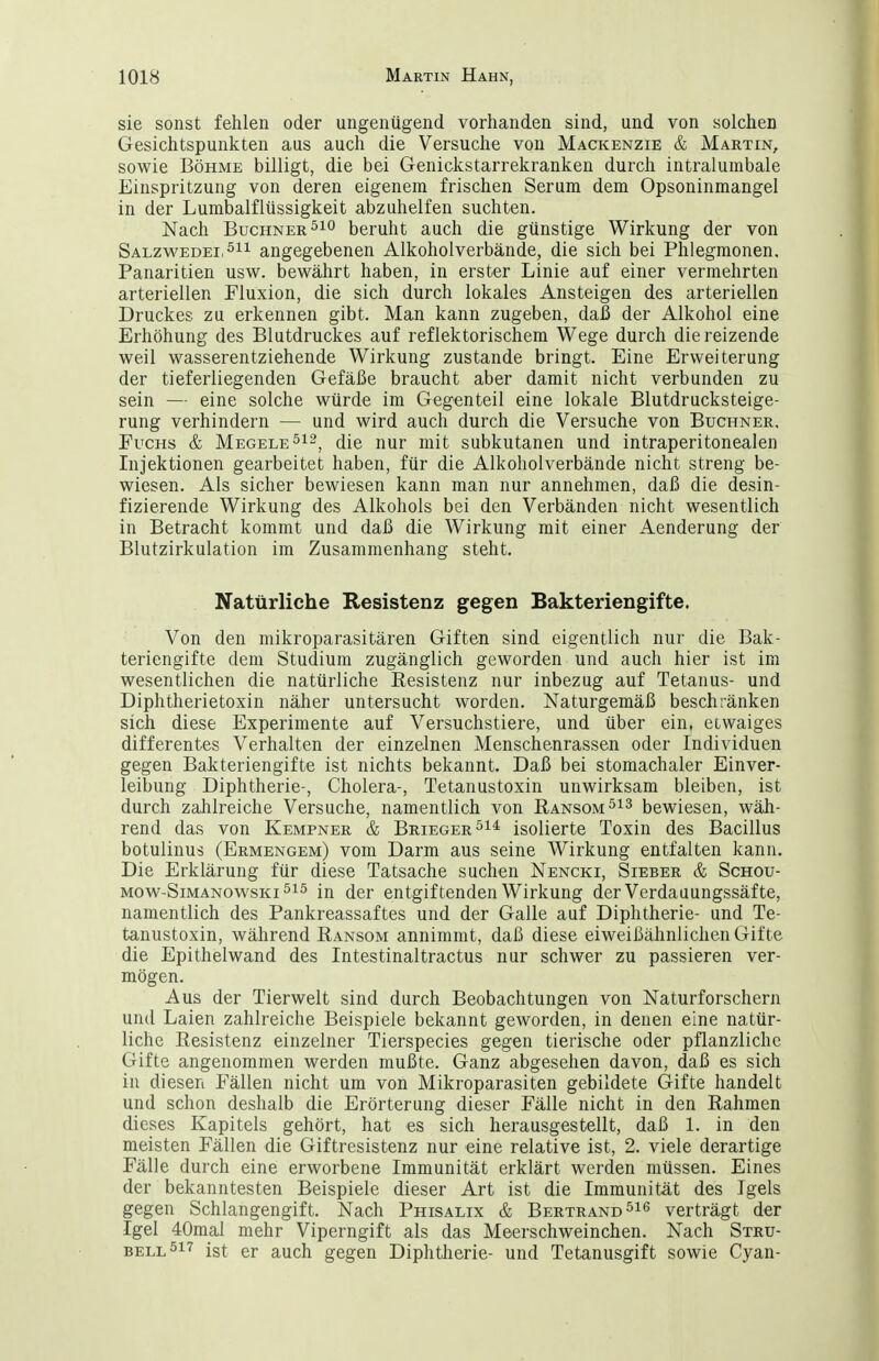 sie sonst fehlen oder ungenügend vorhanden sind, und von solchen Gesichtspunkten aus auch die Versuche von Mackenzie & Martin, sowie Böhme billigt, die bei Genickstarrekranken durch intralumbale Einspritzung von deren eigenem frischen Serum dem Opsoninmangel in der Lumbaiflüssigkeit abzuhelfen suchten. Nach Buchner beruht auch die günstige Wirkung der von Salzv\'edei,^i^ angegebenen Alkoholverbände, die sich bei Phlegmonen. Panaritien usw. bewährt haben, in erster Linie auf einer vermehrten arteriellen Fluxion, die sich durch lokales Ansteigen des arteriellen Druckes zu erkennen gibt. Man kann zugeben, daß der Alkohol eine Erhöhung des Blutdruckes auf reflektorischem Wege durch die reizende weil wasserentziehende Wirkung zustande bringt. Eine Erweiterung der tieferliegenden Gefäße braucht aber damit nicht verbunden zu sein — eine solche würde im Gegenteil eine lokale Blutdrucksteige- rung verhindern — und wird auch durch die Versuche von Buchner. Fuchs & Megele^^^^ ^[q jmj- subkutanen und intraperitonealen Lijektionen gearbeitet haben, für die Alkoholverbände nicht streng be- wiesen. Als sicher bewiesen kann man nur annehmen, daß die desin- fizierende Wirkung des Alkohols bei den Verbänden nicht wesentlich in Betracht kommt und daß die Wirkung mit einer Aenderung der Blutzirkulation im Zusammenhang steht. Natürliche Resistenz gegen Bakteriengifte. Von den mikroparasitären Giften sind eigentlich nur die Bak- teriengifte dem Studium zugänglich geworden und auch hier ist im wesentlichen die natürliche Resistenz nur inbezug auf Tetanus- und Diphtherietoxin näher untersucht worden. Naturgemäß beschränken sich diese Experimente auf Versuchstiere, und über ein, etwaiges differentes Verhalten der einzelnen Menschenrassen oder Individuen gegen Bakteriengifte ist nichts bekannt. Daß bei stomachaler Einver- leibung Diphtherie-, Cholera-, Tetanustoxin unwirksam bleiben, ist durch zahlreiche Versuche, namentlich von Ransom^^^ bewiesen, wäh- rend das von Kempner & Brieger^^* isolierte Toxin des Bacillus botulinus (Ermengem) vom Darm aus seine Wirkung entfalten kann. Die Erklärung für diese Tatsache suchen Nencki, Sieber & Schou- Mow-SiMANOwsKi^is (jgj- entgiftenden Wirkung der Verdauungssäfte, namentlich des Pankreassaftes und der Galle auf Diphtherie- und Te- tanustoxin, während Bansom annimmt, daß diese eiweißähnlichen Gifte die Epithelwand des Intestinaltractus nur schwer zu passieren ver- mögen. Aus der Tierwelt sind durch Beobachtungen von Naturforschern und Laien zahlreiche Beispiele bekannt geworden, in denen eine natür- liche Resistenz einzelner Tierspecies gegen tierische oder pflanzliche Gifte angenommen werden mußte. Ganz abgesehen davon, daß es sich in diesen Fällen nicht um von Mikroparasiten gebildete Gifte handelt und schon deshalb die Erörterung dieser Fälle nicht in den Rahmen dieses Kapitels gehört, hat es sich herausgestellt, daß 1. in den meisten Fällen die Giftresistenz nur eine relative ist, 2. viele derartige Fälle durch eine erworbene Immunität erklärt werden müssen. Eines der bekanntesten Beispiele dieser Art ist die Immunität des Igels gegen Schlangengift. Nach Phisalix & Bertrand verträgt der Igel 40mai mehr Viperngift als das Meerschweinchen. Nach Stru- BELL^i'^ ist er auch gegen Diphtherie- und Tetanusgift sowie Cyan-