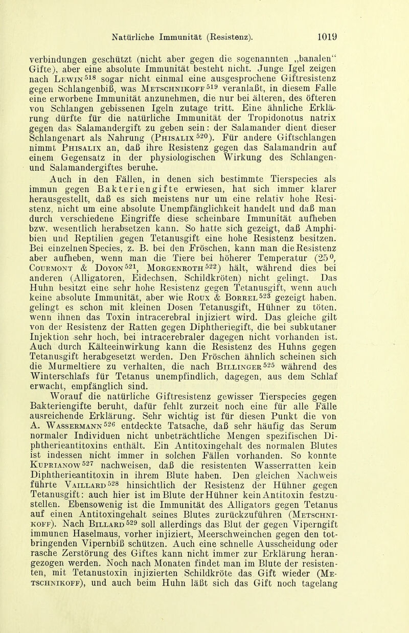 Verbindungen geschützt (nicht aber gegen die sogenannten „banalen Gifte), aber eine absolute Immunität besteht nicht. Junge Igel zeigen nach Lewin sogar nicht einmal eine ausgesprochene Giftresistenz gegen Schlangenbiß, was Metschnikoff^^^ veranlaßt, in diesem Falle eine erworbene Immunität anzunehmen, die nur bei älteren, des öfteren von Schlangen gebissenen Igeln zutage tritt. Eine ähnliche Erklä- rung dürfte für die natürliche Immunität der Tropidonotus natrix gegen das Salamandergift zu geben sein: der Salamander dient dieser Schlangenart als Nahrung (Phisalix ^20)_ yüv andere Giftschlangen nimmt Phisalix an, daß ihre Resistenz gegen das Salamandrin auf einem Gegensatz in der physiologischen Wirkung des Schlangen- und Salamandergiftes beruhe. Auch in den Fällen, in denen sich bestimmte Tierspecies als immun gegen Bakteriengifte erwiesen, hat sich immer klarer herausgestellt, daß es sich meistens nur um eine relativ hohe Resi- stenz, nicht um eine absolute Unempfänglichkeit handelt und daß man durch verschiedene Eingriffe diese scheinbare Immunität aufheben bzw. wesentlich herabsetzen kann. So hatte sich gezeigt, daß Amphi- bien und Reptilien gegen Tetanusgift eine hohe Resistenz besitzen. Bei einzelnen Speeles, z. B. bei den Fröschen, kann man die Resistenz aber auflieben, wenn man die Tiere bei höherer Temperatur (25 o, CouBMONT & DoYON^^i^ MoRGENROTH ^22) j^ält, Während dies bei anderen (Alligatoren, Eidechsen, Schildkröten) nicht gelingt. Das Huhn besitzt eine sehr hohe Resistenz gegen Tetanusgift, wenn auch keine absolute Immunität, aber wie Roux & Borrel523 gezeigt haben, gelingt es schon mit kleinen Dosen Tetanusgift, Hühner zu töten, wenn ihnen das Toxin intracerebral injiziert wird. Das gleiche gilt von der Resistenz der Ratten gegen Diphtheriegift, die bei subkutaner Injektion sehr hoch, bei intracerebraler dagegen nicht vorhanden ist. Auch durch Kälteeinwirkung kann die Resistenz des Huhns gegen Tetanusgift herabgesetzt werden. Den Fröschen ähnlich scheinen sich die Murmeltiere zu verhalten, die nach Billinger^25 während des Winterschlafs für Tetanus unempfindlich, dagegen, aus dem Schlaf erwacht, empfänglich sind. Worauf die natürliche Giftresistenz gewisser Tierspecies gegen Bakteriengifte beruht, dafür fehlt zurzeit noch eine für alle Fälle ausreichende Erklärung. Sehr wichtig ist für diesen Punkt die von A. Wassermann entdeckte Tatsache, daß sehr häufig das Serum normaler Individuen nicht unbeträchtliche Mengen spezifischen Di- phtherieantitoxins enthält. Ein Antitoxingehalt des normalen Blutes ist indessen nicht immer in solchen Fällen vorhanden. So konnte KuPRiANOw527 nachweisen, daß die resistenten Wasserratten kein Diphtherieantitoxin in ihrem Blute haben. Den gleichen Nachweis führte Vaillard528 hinsichtlich der Resistenz der Hühner gegen Tetanusgift: auch hier ist im Blute der Hühner kein Antitoxin festzu- stellen. Ebensowenig ist die Immunität des Alligators gegen Tetanus auf einen Antitoxingehalt seines Blutes zurückzuführen (Metschni- koff). Nach Billard ^29 soll allerdings das Blut der gegen Viperngift immunen Haselmaus, vorher injiziert, Meerschweinchen gegen den tot- bringenden Vipernbiß schützen. Auch eine schnelle Ausscheidung oder rasche Zerstörung des Giftes kann nicht immer zur Erklärung heran- gezogen werden. Noch nach Monaten findet man im Blute der resisten- ten, mit Tetanustoxin injizierten Schildkröte das Gift wieder (Me- tschnikoff), und auch beim Huhn läßt sich das Gift noch tagelang