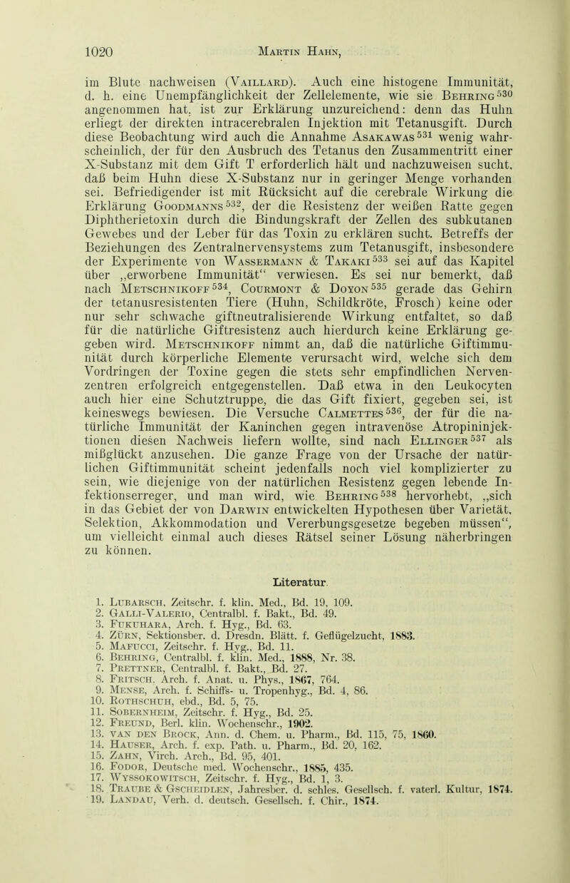 im Blute nachweisen (Vaillard). Auch eine histogene Immunität, d. h. eine Unempfänglichkeit der Zellelemente, wie sie Behring-^so angenommen hat, ist zur Erklärung unzureichend: denn das Huhn erliegt der direkten intracerebralen Injektion mit Tetanusgift. Durch diese Beobachtung wird auch die Annahme Asakawas^^^ wenig wahr- scheinlich, der für den Ausbruch des Tetanus den Zusammentritt einer X-Substanz mit dem Gift T erforderlich hält und nachzuweisen sucht, daß beim Huhn diese X-Substanz nur in geringer Menge vorhanden sei. Befriedigender ist mit Rücksicht auf die cerebrale Wirkung die Erklärung Goodmanns ^^^^ ^qj- Resistenz der weißen Ratte gegen Diphtherietoxin durch die Bindungskraft der Zellen des subkutanen Gewebes und der Leber für das Toxin zu erklären sucht. Betreffs der Beziehungen des Zentralnervensystems zum Tetanusgift, insbesondere der Experimente von Wassermann & Takaki^^^ ggi auf das Kapitel über ,.erworbene Immunität verwiesen. Es sei nur bemerkt, daß nach Metschnikoff534^ Courmont & Doyon^^s gerade das Gehirn der tetanusresistenten Tiere (Huhn, Schildkröte, Frosch) keine oder nur sehr schwache giftneutralisierende Wirkung entfaltet, so daß für die natürliche Giftresistenz auch hierdurch keine Erklärung ge- geben wird. Metschnikoff nimmt an, daß die natürliche Giftimmu- nität durch körperliche Elemente verursacht wird, welche sich dem Vordringen der Toxine gegen die stets sehr empfindlichen Nerven- zentren erfolgreich entgegenstellen. Daß etwa in den Leukocyten auch hier eine Schutztruppe, die das Gift fixiert, gegeben sei, ist keineswegs bewiesen. Die Versuche Calmettes ^^g^ ^er für die na- türliche Immunität der Kaninchen gegen intravenöse Atropininjek- tionen diesen Nachweis liefern wollte, sind nach Ellinger als mißglückt anzusehen. Die ganze Frage von der Ursache der natür- lichen Giftimmunität scheint jedenfalls noch viel komplizierter zu sein, wie diejenige von der natürlichen Resistenz gegen lebende In- fektionserreger, und man wird, wie Behring ^^s hervorhebt, ,,sich in das Gebiet der von Darwin entwickelten Hypothesen über Varietät, Selektion, Akkommodation und Vererbungsgesetze begeben müssen, um vielleicht einmal auch dieses Rätsel seiner Lösung näherbringen zu können. Literatur 1. LuBAESCH, Zeitschr. f. klin. Med., Bd. 19, 109. 2. Galli-Valerio, Centralbl. f. Bakt., Bd. 49. 3. Fükuhara, Arch. f. Hyg., Bd. 63. 4. ZÜRN, Sektionsber. d. Dresdn. Blätt. f. Geflügelzucht, 1883. 5. Mafucci, Zeitschr. f. Hvg., Bd. 11. 6. Behring, Centralbl. f. kUn. Med., 1888, Nr. 38. 7. Prettner, Centralbl. f. Bakt., Bd. 27. 8. Fritsch. Arch. f. Anat. u. Phys., 1S67, 764. 9. Mense, Arch. f. Schiffs- u. Tropenhyg., Bd. 4, 86. 10. RoTHSCHüH, ebd., Bd. 5, 75. 11. Sobernheim, Zeitschr. f. Hyg., Bd. 25. 12. Freund, Berl. klin. Wochenschr., 1902. 13. van den Brock, Ann. d. Chem. u. Pharm., Bd. 115, 75, 1860. 14. Häuser, Arch. f. exp. Path. u. Pharm., Bd. 20, 162. 15. Zahn, Virch. Arch., Bd. 95, 401. 16. FoDOR, Deutsche med. Wochenschr., 1885, 435. 17. Wyssokowitsch, Zeitschr. f. Hyg., Bd. 1, 3. 18. Traube & Gscheidlen, Jahresber. d. schlcs. Gesellsch. f. vaterl. Kultur, 1874. 19. Landau, Verh. d. deutsch. Gesellsch. f. Chir., 1874.