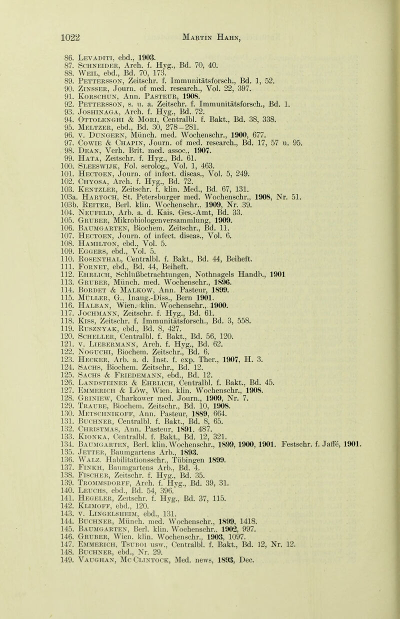 86. Levaditi, ebd., 1903. 87. Schneider, Arch. f. Hyg., Bd. 70, 40. 88. Weil, ebd., Bd. 70, 173. 89. Pettersson, Zeitschr. f. Iramunitätsforsch., Bd. 1, 52. 90. ZiNSSER, Journ. of med. research.. Vol. 22, 397. 91. KoRSCHUN, Ann. Pasteur, 1908. 92. Pettersson, s. u. a. Zeitschr. f. Immunitätsforsch., Bd. 1. 93. Joshinaga, Arch. f. Hyg., Bd. 72. 94. Ottolenghi & Mori, Centralbl. f. Bakt., Bd. 38, 338. 95. Meltzer, ebd., Bd. 30, 278-281. 96. V. Dungern, Münch, med. Wochenschr., 1900, 677. 97. CowiE & Chapin, Journ. of med. research., Bd. 17, 57 u. 95. 98. Dean, Verh. Brit. med. assoc, 1907. 99. Hata, Zeitschr. f. Hyg., Bd. 61. 100. Sleeswijk, Fol. serolog.. Vol. 1, 463. 101. Hectoen, Journ. of infect. diseas.. Vol. 5, 249. 102. Chyosa, Arch. f. Hvg., Bd. 72. 103. Kentzler, Zeitschr. f. klin. Med., Bd. 67, 131. 103a. Hartoch, St. Petersburger med. Wochenschr., 1908, Nr. 51. 103b. Eeiter, Berl. klin. Wochenschr.. 1909, Nr. 39. 104. Neufeld, Arb. a. d. Kais. Ges.-Arat, Bd. 33. 105. Gruber, Mikrobiologenversammlung, 1909. 106. Baumgarten, Biochem. Zeitschr., Bd. 11. 107. Hectoen, Journ. of infect. diseas.. Vol. 6. 108. Hamilton, ebd.. Vol. 5. 109. Eggers, ebd.. Vol. 5. 110. Eosenthal, Centralbl. f. Bakt., Bd. 44, Beiheft. 111. Fornet, ebd., Bd. 44, Beiheft. 112. Ehrlich, Schlußbetrachtungen, Nothnagels Handh., 1901 113. Gruber, Münch, med. Wochenschr., 1896. 114. BoRDET & Malkow, Ann. Pasteur, 1899. 115. MÜLLER, G., Inaug.-Diss., Bern 1901. 116. Halban, Wien. klin. Wochenschr., 1900. 117. Jochmann, Zeitschr. f. Hyg., Bd. 61. 118. Kiss, Zeitschr. f. Iramunitätsforsch., Bd. 3, 558. 119. RuszNYAK, ebd., Bd. 8, 427. 120. Scheller, Centralbl. f. Bakt., Bd. 56, 120. 121. V. Liebermann, Arch. f. Hyg., Bd. 62. 122. NoGUCHi, Biochem. Zeitschr., Bd. 6. 123. Hecker, Arb. a. d. Inst. f. exp. Ther., 1907, H. 3. 124. Sachs, Biochem. Zeitschr., Bd. 12. 125. Sachs & Friedemann, ebd., Bd. 12. 126. Landsteiner & Ehrlich, Centralbl. f. Bakt., Bd. 45. 127. Emmerich & Low, Wien. klin. Wochenschr., 1908. 128. Griniew, Charkower med. Journ., 1909, Nr. 7. 129. Traube, Biochem. Zeitschr., Bd. 10, lim. 1.30. Metschnikoff, Ann. Pasteur, 1889, 664. 131. Buchner, Centralbl. f. Bakt., Bd. 8, 65. 132. Christmas, Ann. Pasteur, 1891. 487. 133. KiONKA, Centralbl. f. Bakt., Bd. 12, 321. 134. Baumgarten, Berl. klin. Wochenschr., 1899, 1900, 1901. Festschr. f. Jaff^, 1901. 135. Jetter, Baumgartens Arb., 1893. 136. Walz. Habilitationsschr., Tübingen 1899. 137. FiNKH, Baumgartens Arb., Bd. 4. 138. Fischer, Zeitschr. f. Hyg., Bd. 35. 139. Trommsdorff, Arch. f. Hyg., Bd. 39, 31. 140. Leuchs, ebd., Bd. 54, 396.* 141. Hegeler, Zeitschr. f. Hyg., Bd. 37, 115. 142. Klimoff, ebd., 120. 143. V. Lingelsheim, ebd., 131. 144. Buchner, Münch, med. Wochenschr., 1899, 1418. 145. Baumgarten, Berl. klin. Wochenschr., 1902, 997. 146. Gruber, Wien. klin. Wochenschr., 1903, 1097. 147. Emmerich, Tsuboi usw., Centralbl. f. Bakt, Bd. 12, Nr. 12. 148. Buchner, ebd., Nr. 29. 149. Vaughan, McClintock, Med. news, 1893, Dec.