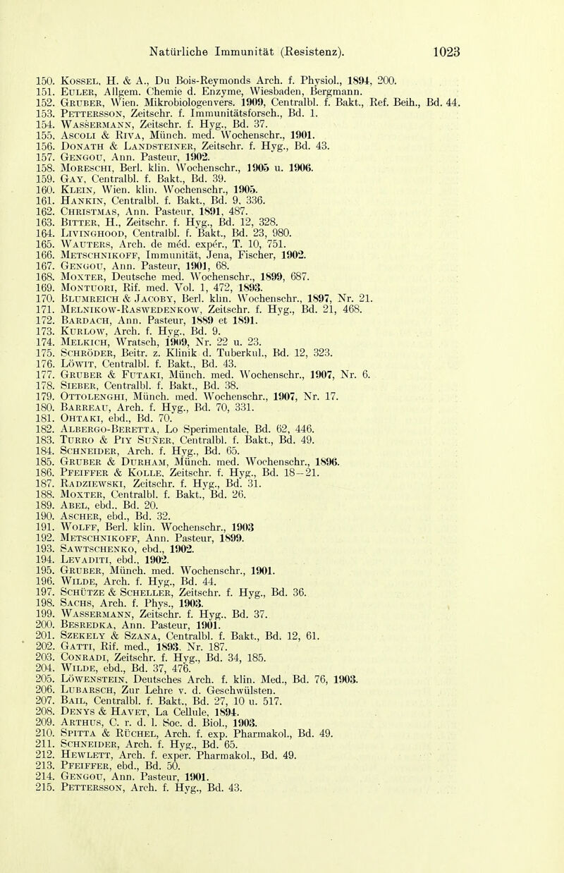 150. KossEL, H. & A., Du Bois-Reymonds Arch. f. Physiol., 1894, 200. 151. Euler, Allgeni. Chemie d. Enzyme, Wiesbaden, Bergmann. 152. Geüber, Wien. Mikrobiologenvers. 1909, Centralbl. f. Bakt., Ref. Beih., Bd. 44. 153. Pettersson, Zeitschr. f. Immunitätsforsch., Bd. 1. 154. Wassermanst, Zeitschr. f. Hyg., Bd. 37. 155. AscOLi & Riva, Münch, med. Wochenschr., 1901. 156. Donath & Landsteiner, Zeitschr. f. Hyg., Bd. 43. 157. Gengou, Ann. Pasteur, 1902. 158. MoREscHi, Berl. klin. Wochenschr., 1905 u. 1906. 159. Gay, Centralbl. f. Bakt., Bd. 39. 160. Klein, Wien. klin. Wochenschr., 1905. 161. Hankin, Centralbl. f. Bakt., Bd. 9, 336. 162. Christmas, Ann. Pasteur, 1S91, 487. 163. Bitter, H., Zeitschr. f. Hyg., Bd. 12, 328. 164. LiviNCxHOOD, Centralbl. f. Bakt., Bd. 23, 980. 165. Wauters, Arch. de med. exper., T. 10, 751. 166. Metschnikoff, Immunität, Jena, Fischer, 1902. 167. Genuou, Ann. Pasteur, 1901, 68. 168. Moxter, Deutsche med. Wochenschr., 1899, 687. 169. Montuori, Rif. med. Vol. 1, 472, 1893. 170. Blumreich & Jacoby, Berl. khn. Wochenschr., 1897, Nr. 21. 171. Melnikow-Raswedenkow, Zeitschr. f. Hyg., Bd. 21, 468. 172. Bardach, Ann. Pasteur, 1889 et 1891. 173. KuRLOW, Arch. f. Hyg., Bd. 9. 174. Melkich, Wratsch, 1909, Nr. 22 u. 23. 175. Schröder, Beitr. z. Künik d. Tuberkul., Bd. 12, 323. 176. LöwiT, Centralbl. f. Bakt., Bd. 43. 177. Gruber & Futaki, Münch, med. Wochenschr., 1907, Nr. 6. 178. Sieber, Centralbl. f. Bakt., Bd. 38. 179. Ottolenghi, Münch, med. Wochenschr., 1907, Nr. 17. 180. Barreau, Arch. f. Hyg., Bd. 70, 331. 181. Ohtaki, ebd., Bd. 70. 182. Albergo-Beretta, Lo Sperimentale, Bd. 62, 446. 183. TuRRO & PiY SüNER, Centralbl. f. Bakt, Bd. 49. 184. Schneider, Arch. f. Hyg., Bd. 65. 185. Gruber & Durham, Münch, med. Wochenschr., 1896. 186. Pfeiffer & Kolle, Zeitschr. f. Hyg., Bd. 18-21. 187. Radziewski, Zeitschr. f. Hyg., Bd. 31. 188. Moxter, Centralbl. f. Bakt., Bd. 26. 189. Abel, ebd.. Bd. 20. 190. Ascher, ebd., Bd. 32. 191. WoLFF, Berl. klin. Wochenschr., 1903 192. Metschnikoff, Ann. Pasteur, 1899. 193. Sawtschenko, ebd., 1902. 194. Levaditi, ebd., 1902. 195. Gruber, Münch, med. Wochenschr., 1901. 196. Wilde, Arch. f. Hyg., Bd. 44. 197. Schütze & Scheller, Zeitschr. f. Hyg., Bd. 36. 198. Sachs, Arch. f. Phys., 1903. 199. Wassermann, Zeitschr. f. Hyg.. Bd. 37. 200. Besredka, Ann. Pasteur, 1901. 201. Szekely & SzANA, Centralbl. f. Bakt., Bd. 12, 61. 202. Gatti, Rif. med., 1893. Nr. 187. 203. CoNRADi, Zeitschr. f. Hyg., Bd. 34, 185. 204. Wilde, ebd., Bd. 37, 476. 205. Löwenstein. Deutsches Arch. f. klin. Med., Bd. 76, 1903. 206. LuBARscH, Zur Lehre v. d. Geschwülsten. 207. Bail, Centralbl. f. Bakt., Bd. 27, 10 u. 517. 208. Denys & Havet, La CeUule, 1894. 209. Arthus, C. r. d. 1. Soc. d. BioL, 1903. 210. Spitta & RÜCHEL, Arch. f. exp. Pharmakol., Bd. 49. 211. Schneider, Arch. f. Hyg., Bd. 65. 212. Hewlett, Arch. f. exper. Pharmakol., Bd. 49. 213. Pfeiffer, ebd., Bd. 50. 214. Gengou, Ann. Pasteur, 1901. 215. Pettersson, Arch. f. Hyg., Bd. 43.