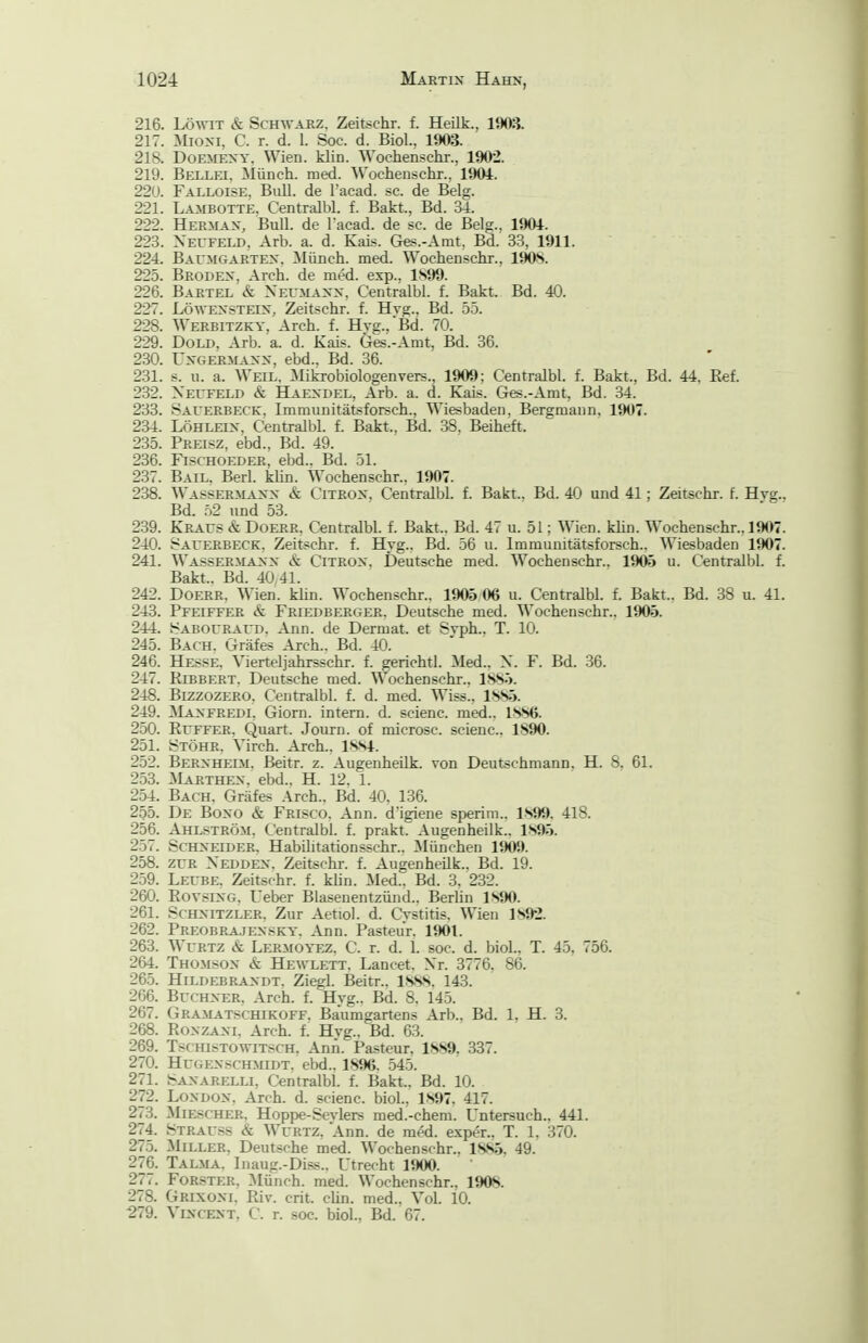 216. LöwiT & Schwarz, Zeitschr. f. Heilk., 1903. 217. :Mioni, C. r. d. 1. Soc. d. Bio!., 1903. 218. DoEMEXY. Wien. klin. Wochenschr., 1902. 219. Bellei, Münch, med. ^S'ochenschr., 1901. 22U. Falloise, Bidl. de l'acad. sc. de Belg. 221. Lambotte. Centralbl. f. Bakt., Bd. 34. 222. Herman, Bull, de l'acad. de sc. de Belg., 1901. 223. Xecfeld, Arb. a. d. Kais. Ges.-Amt, Bd. 33, 1911. 224. Baumgartex. Münch, med. Wochenschr., 190S. 225. Brodex, Arch. de med. exp., 1S99. 226. Bartel & Neumanx. Centralbl. f. Bakt. Bd. 40. 227. LöwEXSTEix, Zeitschr. f. Hvg., Bd. 55. 228. Werbitzky, Arch. f. Hvg..Bd. 70. 229. DoLD, Arb. a. d. Kais. Ges.-Amt, Bd. 36. 230. UXGERMAXX. ebd., Bd. 36. 231. s. u. a. Weil, Mikrobiologenvers., 1909; Centralbl. f. Bakt., Bd. 44, Eef, 232. Xecfeld & Haexdel, Arb. a. d. Kais. Ges.-Amt, Bd. 34. 233. Sauerbeck, Immunitätsforsch., Wiesbaden, Bergmann. 1907. 234. LÖHLEix, Centralbl. f. Bakt., Bd, 38. Beiheft. 235. Preisz, ebd.. Bd. 49. 236. FiscHOEDER, ebd.. Bd. 51. 237. Bail, Berl. klin. Wochenschr.. 1907. 238. Wassermaxx & Citrox, Centralbl. f. Bakt.. Bd. 40 und 41; Zeitschr. f. Hyg.. Bd. .52 und 53. 239. Kraus & Doerr, Centralbl. f. Bakt.. Bd. 47 u. 51; Wien. klin. Wochenschr., 1907. 240. Sauerbeck, Zeitschr. f. Hyg., Bd. 56 u. Immunitätsforsch.. Wiesbaden 1JK)7. 241. Wassermaxx cS: Citrox. Deutsche med. Wochenschr., 1905 u. Centralbl. f. Bakt.. Bd. 40 41. 242. Doerr, Wien. kün. Wochenschr.. 1905 06 u. Centralbl. f. Bakt.. Bd. 38 u. 41. 243. Pfeiffer & Friedberger. Deutsche med. Wochenschr.. 1905. 244. Sabouraud. Ann. de Dermal, et Syph.. T. 10. 245. Bach. Gräfes Arch.. Bd. 40. 246. Hesse, Vierteljahrsschr, f, gerichtl. Med., X. F. Bd. 36. 247. Kxbbert. Deutsche med, Wochenschr., 1.SS5. 248. BizzozERO, Centralbl. f. d. med, Wiss., 1SS5. 249. ]\Iaxfredi. Giorn. intern, d. scienc. med.. ISSö. 250. Ruffer. Quart. Journ. of microsc. scienc. 1890. 251. Stöhr. Virch. Arch,, ISSl. 252. Berxheim. Beitr. z. Augenheilk. von Deutschmann, H. 8. 61. 253. Marthex. ebd.. H. 12. 1. 254. Bach, Gräfes Arch,. Bd. 40. 136. 255. De Boxo & Frisco. Ann. d'igiene sperim,, 1S99, 418, 256. Ahlström, Centralbl. f. prakt. Augenheilk.. 1S95. 257. ScHXEiDER. HabUitationsschr., München 190S). 258. ZUR Xeddex, Zeitschr. f. Augenheilk., Bd. 19. 259. Leube, Zeitschr, f. klin. Med.. Bd. 3. 232, 260. RovsiXG, Ueber Blasenentzünd,, Berlin ISJK). 261. ScHXiTZLER, Zur Aetiol. d, Cystitis, Wien 1S92. 262. Preobrajexsky. Ann. Pasteur, 1901, 263. WuRTZ & Lermoyez. C. r. d. 1. soc. d. biol.. T. 45, 756. 264. Thomsox & Hewlett, Lancet, Xr. 3776. 86. 265. HiLDEBRAXDT. Zicgl, Beitr., ISSS, 143. 266. BucHXER. Arch. f. Hyg., Bd. 8, 145. 267. Gramatschikoff. Baumgartens Arb., Bd. 1, H. 3. 268. RoxzAXi, Arch. f. Hvg.. Bd, 63. 269. TscHisTOWiTSCH. Ann. Pasteur, 1889. 337. 270. HuGEXSCHMiDT. ebd., 1896, 545. 271. Saxarelli, Centralbl, f, Bakt., Bd. 10. 272. LoxDOX, Arch. d. scienc. biol., 1897. 417. 273. Miescher, Hoppe-Sevlers med.-chem. Untersuch.. 441. 274. Strauss & WuRTZ, Ann. de med, exper.. T. 1. 370. 275. ^Miller, Deutsche med. Wochenschr.. 1885. 49. 276. Talma. Inaug.-Diss.. Utrecht IJKM). 277. Forster, :Münch. med. Wochenschr., 1908. 278. Grixoxi, Riv. crit. clin. med., Vol. 10. ■279. VixcEXT. C, r. soc, biol., Bd. 67.