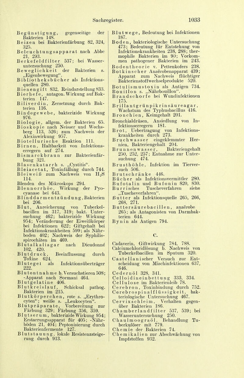 Sachrej Begünstigung, gegenseitige der Bakterien 148. Beizen bei Bakterienfärbung 82, 324, 325. Beleuchtungsapparat nach Abbe 21, 293. Berkefeidfilter 537; bei Wasser- untersuchung 250. Beweglichkeit der Bakterien s. „Eigenbewegung. Bibliotheksbücher als Infektions- quellen 280. Bienengift 832, Reindarstellung833. Bierhefe, antagon. Wirkung auf Bak- terien 147. B i 1 i V e r d i n, Zersetzung durch Bak- terien 116. Bindegewebe, bakterizide Wirkung 976. Biologie, allgem. der Bakterien 65. Bio skopie nach Neisser und Wechs- berg 113, 526; zum Nachweis der Alexiuwirkung 957. Biotellurische Reaktion III. Birnen, Haltbarkeit von Infektions- erregern auf 274. Bismarckbraun zur Bakterienfär- bung 321. Blasenkatarrh s. „Cystitis. Bleiacetat, Toxinfällung durch 744. BI e i w e i ß zum Nachweis von H2S 114. Blenden des Mikroskops 294. Blennorrhoe, Wirkung der Pyo- cyanase bei 643. Blinddarmentzündung, Bakterien bei 206. Blut, Anreicherung von Tuberkel- bacillen im 317, 319; bakt. Unter- suchung 462; bakterizide Wirkung 954; Veränderung der Eiweißkörper bei Infektionen 622; Giftgehalt bei Infektionskrankheiten 599; als Nähr- boden 402; Nachweis der Syphilis- spirochäten im 469. Blutalkaliagar nach Dieudonne 102, 420. Blutdruck, Beeinflussung durch Toxme 624. Blutegel als Infektionsüberträger 222. Blutentnahme b.Versuchstieren508; -Apparat nach Sormani 464. Blutgelatine 406. Blutkreislauf, Schicksal pathog. Bakterien im 215. Blutkörperchen, rote s. „Erythro- cyten; weiße s. „Leukocyten. Blutpräparate, Vorbereitung zur Färbung 329; Färbung 356, 359. Blutserum, bakterizide Wirkung 954; Erstarrungsapparat für 405; -Nähr- böden 21, 404; Peptonisierung durch Bakterienfermente 127. Blutstauung, lokale Resistenzsteige- rung durch 913. igister. 1033 Blutwege, Bedeutung bei Infektionen 187. Boden, bakteriologische Untersuchung 473; Bedeutung für Entstehung von Infektionskrankheiten 238, 288; ther- mophile Bakterien im 90; Vorkom- men pathogener Bakterien im 243. Bodentheorie v. Pettenkofers 238. Botkinscher Anaerobenapparat 439; Apparat zum Nachweis flüchtiger Bakterienstoff Wechselprodukte 520. Botulismustoxin als Antigen 734. Bouillon s. „Nährbouillon. Brandschorfe bei Wundinfektionen 175. Brillantgrünpikrinsäureagar, Wachstum des Typhusbacillus 416. Bronchien, Keimgehalt 201. Bronchialdrüsen, Ansiedlung von In- fektionserregern 181. Brot, Uebertragung von Infektions- krankheiten durch 273. Bruchwasser emgeklemmter Her- nien, Bakteriengehalt 204. Brunnenwasser, Bakteriengehalt 250, 252, 257; Entnahme zur Unter- suchung 474. Brusthöhle, Infektion im Tierver- such 506. Brutschränke 446. Bücher als Infektionsvermittler 280. Bufotalin und Bufonin 820, 830. B u r r i sches Tuscheverfahren siehe „Tuscheverfahren. Butter als Infektionsquelle 265, 266, 268, 271. Buttersäurebacillen, anaerobe 265; als Antagonisten von Darmbak- terien 644. B y n i n als Antigen 794. C. Cadaverin, Giftwirkung 784, 788. Galciumchloridlösung b. Nachweis von Tuberkelbacillen im Sputum 320. Castellanischer Versuch zur Ent- scheidung von Mischinfektionen 637, 646. Cedernöl 328, 341. Celloidineinbettung 333, 334. Cellulose im Bakterienleib 78. Cerebron, ToxLnbindung durch 752. Cerebrospinalflüssigkeit, bak- teriologische Untersuchung 467. Cervixschleim, Verhalten gegen- über Bakterien 186. Chamberlandfilter 537, 539; bei Wasseruntersuchung 250. Chaulmoograöl, Behandlung Tu- berkulöser mit 779. Chemie der Bakterien 74. Chemikalien zur Abschwächung von Impfstoffen 932.