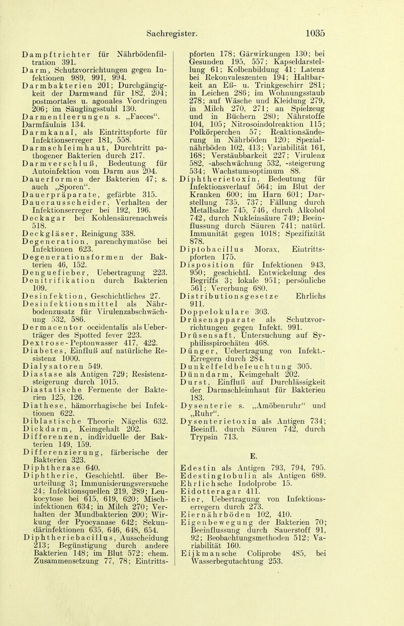 Dampftrichter für Nährbödenf il- tration 391. Darm, Schutzvorrichtungen gegen In- fektionen 989, 991, 994. Darmbakterieu 201; Durchgängig- keit der Darm wand für 182, 204; postmortales u. agonales Vordrmgen 206; im Säuglingsstuhl 130. Darmentleerungen s. „Faeces. Darmfäulnis 134. Darmkanal, als Eintrittspforte für Infektionserreger 181, 558. Darmschleimhaut, Durchtritt pa- thogener Bakterien durch 217. Darmverschluß, Bedeutung für Autoinfektion vom Darm aus 204. Dauerformen der Bakterien 47; s. auch ,,Sporen. Dauerpräparate, gefärbte 315. Dauerausscheider, Verhalten der Infektionserreger bei 192, 196. Deckagar bei Kohlensäurenachweis 518. Deckgläser, Reinigung 338. Degeneration, parenchymatöse bei Infektionen 623. Degenerationsformen der Bak- terien 46, 152. Denguefieber, Uebertragung 223. Denitrifikation durch Bakterien 109. Desinfektion, Geschichtliches 27. Desinfektionsmittel als Nähr- bodenzusatz für Virulenzabschwäch- ung 532, 586. Dermacentor occidentalis alsUeber- träger des Spotted fever 223. Dextrose-Peptonwasser 417, 422. Diabetes, Einfluß auf natürliche Re- sistenz 1000. Dialysatoren 549. D i a s t a s e als Antigen 729; Resistenz- steigerung durch 1015. Diastatische Fermente der Bakte- rien 125, 126. D i a t h e s e, hämorrhagische bei Infek- tionen 622. Diblastische Theorie Nägelis 632. Dickdarm, Keimgehalt 202. Differenzen, individuelle der Bak- terien 149, 159. Differenzierung, färberische der Bakterien 323. Diphtherase 640. Diphtherie, Geschichtl. über Be- urteilung 3; Immunisierungsversuche 24; Infektionsquellen 219, 289; Leu- kocytose bei 615, 619, 620; Misch- mfektionen 634; in Milch 270; Ver- halten der Mundbakterien 200; Wir- kung der Pyocyanase 642; Sekun- därmfektionen 635, 646, 648, 654. Diphtheriebacillus, Ausscheidung 213; Begünstigung durch andere Bakterien 148; im Blut 572; ehem. Zusammensetzung 77, 78; Eintritts- pforten 178; Gärwirkungen 130; bei Gesunden 195, 557; Kapseldarstel- lung 61; Kolbenbildung 41; Latenz bei Rekonvaleszenten 194; Haltbar- keit an Eß- u. Trinkgeschirr 281; in Leichen 286; im Wohnungsstaub 278; auf Wäsche und Kleidung 279, m Milch 270, 271; an Spielzeug imd in Büchern 280; Nährstoffe 104, 105; Nitrosomdolreaktion 115; Polkörperchen 57; Reaktionsände^ rung in Nährböden 120; Spezial- nährböden 102, 413; Variabilität 161, 168; Verstäubbarkeit 227; Virulenz 582, -abschwächung 532, -Steigerung 534; Wachstumsoptimum 88. Diphtherietoxin, Bedeutung für Infektionsverlauf 564; im Blut der Kranken 600; im Harn 601; Dar- stellung 735, 737; Fällung durch Metellsalze 745, 746, durch Alkohol 742, durch Nukleinsäure 749; Beein- flussung durch Säuren 741; natürl. Immunität gegen 1018; Spezifizität 878. Diplobacillus Morax, Eintritts- pforten 175. Disposition für Infektionen 943, 950; geschichtl. Entwickelung des Begriffs 3; lokale 951; persönliche 561; Vererbung 680. Distributionsgesetze Ehrlichs 911. Doppelokulare 303. Drüsenapparate als Schutzvor- richtungen gegen Infekt. 991. Drüsensaft, Untersuchung auf Sy- philisspiroehäten 468. Dünger, Uebertragung von Infekt.- Erregern durch 284. Dunkelfeldbeleuchtung 305. Dünndarm, Keungehalt 202. Durst, Einfluß auf Durchlässigkeit der Darmschleimhaut für Bakterien 183. Dysenterie s. „Amöbenruhr und „Ruhr. Dysenterietoxin als Antigen 734; Beemfl. durch Säuren 742, durch Trypsin 713. E. E de st in als Antigen 793, 794, 795. Edestingiobulin als Antigen 689. Ehrlichsche Indolprobe 15. Eidotteragar 411. Eier, Uebertragung von Infektions- erregern durch 273. Eiernährböden 102, 410. Eigenbewegung der Bakterien 70; Beeinflussung durch Sauerstoff 91, 92; Beobachtungsmethoden 512; Va- riabilität 160. Eijk mansche Coliprobe 485, bei Wasserbegutachtung 253.